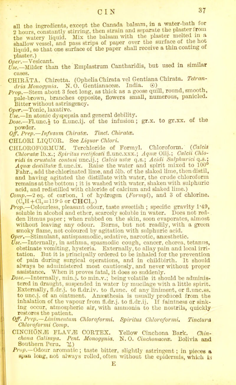 all tho ingredients, except the Canada balsam, in a water-bath for 2 hours constantly stirring, then strain and separate the plaster irora the watery liquid. Mix the balsam with the plaster melted in a shallow vessel, and pass strips of paper over the surface of the hot liquid, so that one surface of the paper shall receive a thm coating or plaster.) Oper.—Vesicant. . . . . _ Use.—Milder than the Emplastrum Cantharidis, but used m similar cases. CHIRATA. Chiretta. (Ophelia Chirata vel Gentiana Chirata. Tetran- dria Monogynia. N. O. Gentianaceee. India. ®) Prop.—Stem about 3 feet long, as thick as a goose quill, round, smooth, pale-brown, branches opposite, flowers small, numerous, panicled. Bitter without astringency. Oper.—Tonic, laxative. Use.—In atonic dyspepsia and general debility. Dose.—Fl.unc.4 to fl.unc.ij. of the infusion; gr.x. to gr.xx. of the powder. Off. Prep.—Infusum Chiratce. Tind. Chiratce. CHLORI LIQUOR. See Liquor Chlori. CHLOROFORMUM. Terchloride of Formyl. Chloroform. (Calcis Chloratae lb.x.; Spirilus rectificati fi.unc.xxx.; Aquae Oiij.; Calcii Chlo- ridi in crustula contusi nnc.ij.; Calcis uske q.s.; Acidi Sulphurici q.s.; Aquae deslillatce fl.unc.ix. Raise the water and spirit mixed to 100° Fahr., add the chlorinated lime, and 51b. of the slaked lime, then distil, and having agitated the distillate with water, the crude chloroform remains at the bottom ; it is washed with water, shaken with sulphuric acid, and redistilled with chloride of calcium and slaked lime.) Comp.—2 eq. of carbon, 1 of hydrogen (Formyl), and 3 of chlorine. (C2H + C13=119'5 or CHCR.) Prop.—Colourless, pleasant odour, taste sweetish ; specific gravity P49, soluble in alcohol and ether, scarcely soluble in water. Does not red- den litmus paper ; when rubbed on the skin, soon evaporates, almost without leaving any odour. Burns, but not readily, with a green smoky flame, not coloured by agitation with sulphuric acid. Oper.—Stimulant, antispasmodic, sedative, narcotic, amesthetic. Use.—Internally, in asthma, spasmodic cough, cancer, chorea, tetanus, obstinate vomiting, hysteria. Externally, to allay pain and local irri- tation. But it is principally ordered to be inhaled for the prevention of pain during surgical operations, and in childbirth. It should always be administered most cautiously, and never without proper assistance. When it proves fatal, it does so suddenly. Dose.—Internally, min.j. to min.v.; being volatile it should be adminis- tered in draught, suspended in water by mucilage with a little spirit. Externally, fl.dr.j. to fl.dr.iv. to fl.unc. of any liniment, or fl.unc.ss. to unc.j. of an ointment. Anaesthesia is usually produced from the inhalation of the vapour from fl.dr.j. to fl.dr.ij. If faintness or sink- ing occur, atmospheric air, with ammonia to the nostrils, quickly restores the patient. Off. Prep.—Linimentum Chloroformi. Spiritus Chloroformi. Tinctura Chloroformi Comp. CINCHONiE FLAViE CORTEX. Yellow Cinchona Bark. Chin- chona Calisaya. Pent. Monogynia. N. 0. Cinchonacece. Bolivia and Southern Peru. 11) Prop.—Odour aromatic; taste bitter, slightly astringent; in pieces a spun long, not always rolled, often without the epidermis, which i:i E
