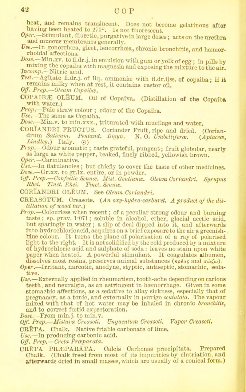 heat, and remains translucent. Does not become gelatinous after having been heated to •270-'. Is not fluorescent. Ope?-.—Stimulant, diuretic, purgative in large doses: acts on the urethra and mucous membranes generally. UseC~?p gonorrhoea, gleet, leucorrhcea, chronic bronchitis, and htemor- rhoidal affections. Dose.—-Min.xv. to fl.dr.j. in emulsion with gum or yolk of egg; in pills by mixing the copaiba with magnesia and exposing the mixture to the air. incomp.—Nitric acid. Test.—Agitate fl.dr.j. of liq. ammoniie with fl.dr.ijss. of copaiba; if it remains milky when at rest, it contains castor oil. Off. Prep.—Oleum Copaibce. COPAIBiE OLEUM. Oil of Copaiva. (Distillation of the Copaiba with water.) Prop.—Pale straw colour ; odour of the Copaiba. Use.—The same as Copaiba. Dose.—Min.v. to min.xxx., triturated with mucilage and water. CORIANDRI PRUCTUS. Coriander Fruit, ripe and dried. (Corian- drum Sativum. Pentand. Pigyn. N. O. Umbelliferce. (Apiacece, Pindley.) Italy. ©) Prop.—Odour aromatic ; taste grateful, pungent; fruit globular, nearly as large as white pepper, beaked, finely ribbed, yellowish brown. Oper.—Carminative. Use.—In flatulencies ; but chiefly to cover the taste of other medicines. Dose.—Gr.xx. to gr.lx. entire, or in powder. Off. Prep.—Confectio Semite. Mist. Geutiance. Oleum Coriandri. Syrupus Rhei. Tinct. Ehei. Tinct. Service. CORIANDRI OLEUM. See Oleum Coriandri. CREASOTUM. Creasote. (An oxy-hydro-carburet. A product of the dis- tillation of wood tar.) Prop.—Colourless when recent; of a peculiar strong odour and burning taste; sp. grav. 1-071 ; soluble in alcohol, ether, glacial acetic acid, but sparingly in water ; a slip of deal dipped into it, and afterwards into hydrochloric acid, acquires on a brief exposure to the air a greenish- blue colour. It turns the plane of polarisation of a ray of polarised light to the right. It is notsolidified by the cold produced by a mixture of hydrochloric acid and sulphate of soda : leaves no stain upon white paper when heated. A powerful stimulant. It coagulates albumen, dissolves most resins, preserves animal substances (xpeas and crujfiu). Oper.—Irritant, narcotic, anodyne, styptic, antiseptic, stomachic, seda- tive. Use.—Externally applied in rheumatism, tooth-ache depending on carious teeth, and neuralgia, as an astringent in htemorrhage. Given in some stomachic affections, as a sedative to allay sickness, especially that of pregnancy, as a tonic, and externally in porrigo scutulata. The vapour mixed with that of hot water may be inhaled in chronic bronchitis, and to correct foetid expectoration. Pose.—From min.j. to min.v. Off. Prep.—Mistura Creasoti. Unguentum Creasoti. Vapor Creasoti. CRETA. Chalk. Native friable carbonate of lime. Use.—In producing carbonic acid. Off. Prep.—Creta Praeparata. CRETA PREEPARATA. Calcis Carbonas prrecipitata. Prepared Chalk. (Chalk freed from most of its impurities by clutriation, and afterwards dried in small masses, which are usually of a conicul form.)