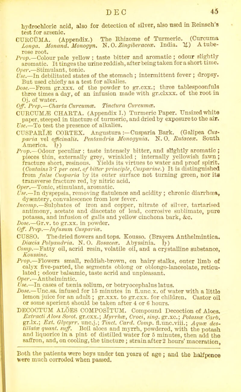 hydrochloric acid, also for detection of silver, also used in Reinsch s test for arsenic. CURCUMA. (Appendix.) The Rhizome of Turmeric. (Curcuma Longa. Monand. Monogyn. N. 0. Zingiberacea. India. If) A tube- rose root. Prop.—Colour pale yellow ; taste bitter and aromatic ; odour slightly aromatic. It tinges the urine reddish, after being taken for a short time. Opel'.—Stimulant, tonic. Use.—In debilitated states of the stomach; intermittent fever ; dropsy. But used chiefly as a test for alkalies. Dose.—From gr.xxx. of the powder to gr.cxx.; three tablespoonfuls three times a day, of an infusion made with gr.clxxx. of the root in Oj. of water. Off. Prep.—Charta Curcuma. Tinctura Curcuma. CURCUMiE CHARTA. (Appendix I.) Turmeric Paper. Unsized white paper, steeped in tincture of turmeric, and dried by exposure to the air. Use.—To test the presence of alkalies. CUSPAItl/E CORTEX. Angustura Cusparia Bark. (G-alipea Cus- paria vel officinalis. Pentandria Monogynia. N. 0. Rutaceoe. South America. Ii) Prop.—Odour peculiar ; taste intensely bitter, and slightly aromatic ; pieces thin, externally grey, wrinkled ; internally yellowish fawn; fracture short, resinous. Yields its virtues to water and proof spirit. (Contains 3-7 per cent, of bitter principle, Cusparine.) It is distinguished from false Cusparia by its outer surface not turning green, nor its transverse fracture red, by nitric acid. Oper.—Tonic, stimulant, aromatic. Use.—In dyspepsia, removing flatulence and acidity; chronic diarrhoea, dysentery, convalescence from low fever. Incomp.—Sulphates of iron and copper, nitrate of silver, tartarised antimony, acetate and diacetate of lead, corrosive sublimate, pure potassa, and infusion of galls and yellow cinchona bark, &c. Dose.—Gr.v. to gr.xx. in powder. Off. Prep.—Infusum Cusparice. CUSSO. The dried flowers and tops. Kousso. (Brayera Anthelmintica. Dicecia Polyandria. N. 0. Rosacece. Abyssinia. I?) Comp.—Fatty oil, acrid resin, volatile oil, and a crystalline substance, Koussine. Prop.—Flowers small, reddish-brown, on hairy stalks, outer limb of calyx five-parted, the segments oblong or oblongo-lanceolate, reticu- lated ; odour balsamic, taste acrid and unpleasant. Oper.—Anthelmintic. Use.—In cases of taenia solium, or botryocephalus latus. Dose.—Unc.ss. infused for 15 minutes in fl.unc.x. of water with a little lemon juice for an adult; gr.xxx. to gr.cxx. for children. Castor oil or some aperient should be taken after 4 or 6 hours. DECOCTUM ALOES COMPOSITUM. Compound Decoction of Aloes. Extracti Aloes Socot. gr.cxx.; Myrrhce, Croci, sing, gr.xc.; Potassce Curb. gr.lx.; Ext. Glycyrr. unc.j.; Tinct. Card. Comp, fl.unc.viii.; Aqua; des- tillatce quant, suff. Boil aloes and myrrh, powdered, with the potash and liquorice in a pint of distilled water for 5 minutes, then add the saffron, and, on cooling, the tincture; strain after 2 hours’ maceration, Both the patients were boys under ten years of age ; and the halfpence were much corroded when passed.