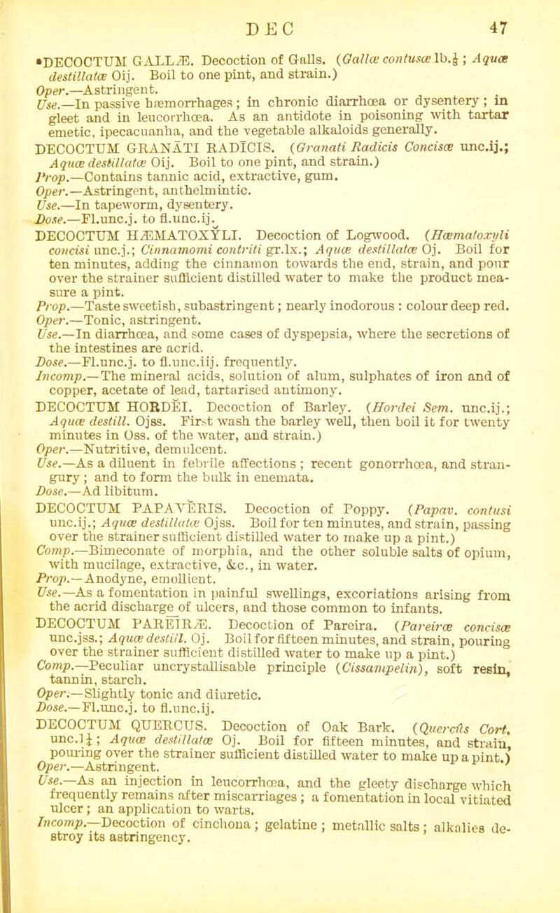 •DECOCTUM G ALL/E. Decoction of Galls. (Gctlhe contusce lb.J ; Aqua; destillatce Oij. Boil to one pint, and strain.) Oper.—Astringent. Use.—In passive haemorrhages; in chronic diarrhoea or dysentery ; in gleet and in leucorrlioea. As an antidote in poisoning with tartar emetic, ipecacuanha, and the vegetable alkaloids generally. DECOCTUM GRANATI RADlCIS. (Granati Radicis Concisce unc.ij.; A quae destillatce Oij. Boil to one pint, and strain.) Prop.—Contains tannic acid, extractive, gum. Oper.—Astringent, anthelmintic. Use.—In tapeworm, dysentery. Dose.—Fl.unc.j. to fl.unc.ij. DECOCTUM HiEMATOXYLI. Decoction of Logwood. (Hcematoxyli concisi unc.j.; Cinnamomi contriti gr.lx.; AqucB destillatce Oj. Boil for ten minutes, adding the cinnamon towards the end, strain, and pour over the strainer sufficient distilled water to make the product mea- sure a pint. Prop.—Taste sweetish, subastringent; nearly inodorous: colour deep red. Oper.—Tonic, astringent. Use.—In diarrhoea, and some cases of dyspepsia, where the secretions of the intestines are acrid. Dose.—Fl.unc.j. to fl.unc.iij. frequently. Incomp.— The mineral acids, solution of alum, sulphates of iron and of copper, acetate of lead, tartarised antimony. DECOCTUM HOBDEI. Decoction of Barley. (Hordei Sem. unc.ij.; Aqua; destill. Ojss. First wash the barley well, then boil it for twenty minutes in Oss. of the water, and strain.) Oper.—Nutritive, demulcent. Use.—As a diluent in febrile affections ; recent gonorrhoea, and stran- gury ; and to form the bulk in enemata. Dose.—Ad libitum. DECOCTUM PAPAVERIS. Decoction of Poppy. (Papav. contusi unc.ij.; Aquae destillatce Ojss. Boil for ten minutes, and strain, passing over the strainer sufficient distilled water to make up a pint.) Comp.—Bimeconate of morphia, and the other soluble salts of opium, with mucilage, extractive, &c., in water. Prop.—Anodyne, emollient. Use.—As a fomentation in painful swellings, excoriations arising from the acrid discharge_of ulcers, and those common to infants. DECOCTUM PAREIR/E. Decoction of Pareira. (Pareirce concisce unc.jss.; Aquce destill. Oj. Boil for fifteen minutes, and strain, pouring over the strainer sufficient distilled water to make up a pint.) Comp.—Peculiar uncrystallisable principle (Cissampelin), soft resin, tannin, starch. Oper.—Slightly tonic and diuretic. Dose.—Fl.unc.j. to fl.unc.ij. DECOCTUM QUETiCUS. Decoction of Oak Bark. (Quercds Cort. unc.ij; Aqua; destillatce Oj. Boil for fifteen minutes, and strain, pouring over the strainer sufficient distilled water to make up a pint ) Oper.—Astringent. Use—As an injection in leucorxhcea, and the gleety discharge which frequently remains after miscarriages; a fomentation in local vitiated ulcer; an application to warts. Incomp. Decoction of cinchona ; gelatine ; metallic salts ; alkalies de- stroy its astringency.