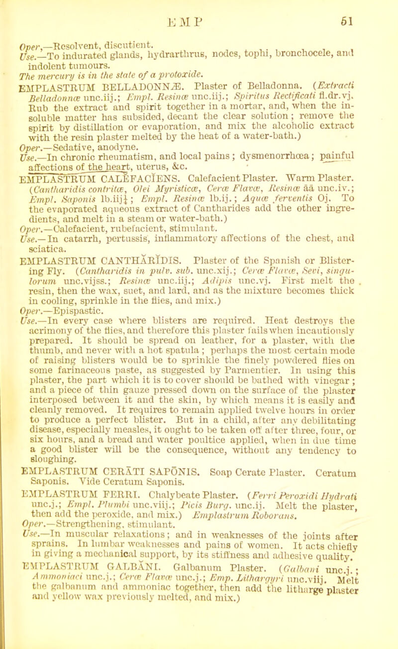 Oper,—Resolvent, discutient. , , , Use— To indurated glands, hydrarthrus, nodes, tophi, bronchocele, and indolent tumours. The mercury is in the slate of a protoxide. EMPLASTRXJM BELLADONNA. Plaster of Belladonna. (Extracti Belladonnce unc.iij.; Empl. Jtesime unc.iij.; Spiritus Rectificati fl.dr.vj. Rub the extract and spirit together in a mortar, and, when the in- soluble matter has subsided, decant the clear solution; remove the spirit by distillation or evaporation, and mix the alcoholic extract with the resin plaster melted by the heat of a water-bath.) Oper.—Sedative, anodyne. Use— In chronic rheumatism, and local pains; dysmenorrhcea; painful affections of the heart, uterus, &c. EMPLASTRXJM CALEFACIENS. Calefacient Plaster. Warm Plaster. (Cantliaridis contritce, Olei Alyristicce, Cerce Flavat, Resince aaunc.iv.; Empl. Saponis lb.iij J ; Empl. Resina: lb.ij.; Aqua; ferventis Oj. To the evaporated aqueous extract of Cantharides add the other ingre- dients, and melt in a steam or water-bath.) Oper.—Calefacient, rubefacient, stimulant. Use.— In catarrh, pertussis, inflammatory affections of the chest, and sciatica. EMPLASTRXJM CANTHAR1DIS. Plaster of the Spanish or Blister- ing Fly. (Cantharidis in pulv. sub. unc.xij.; Cera; Flavce, Sevi, singu- lorum unc.vijss.; Resince unc.iij.; Adipis unc.vj. First melt the . resin, then the wax, suet, and lard, and as the mixture becomes thick in cooling, sprinkle in the flies, and mix.) Oper.—Epispastic. Use.—In every case where blisters are required. Heat destroys the acrimony of the flies, and therefore this plaster fails when incautiously prepared. It should be spread on leather, for a plaster, with the thumb, and never witli a hot spatida ; perhaps the most certain mode of raising blisters would be to sprinkle the finely powdered flies on some farinaceous paste, as suggested by Parmentier. In using this plaster, the part which it is to cover should be bathed with vinegar; and a piece of thin gauze pressed down on the surface of the plaster interposed between it and the skin, by which means it is easily and cleanly removed. It requires to remain applied twelve hours in order to produce a perfect blister. But in a child, after any debilitating disease, especially measles, it ought to be taken off after three, four, or six hours, and a bread and water poultice applied, when in due time a good blister will be the consequence, without any tendency to sloughing. EMPLASTRXJM CERATI SAPONIS. Soap Cerate Plaster. Ceratum Saponis. Vide Ceratum Saponis. EMPLASTRXJM FERRI. Chalybeate Plaster. (Ferri Peroxidi Hydrati unc.j.; Empl. Phnnbi unc.viij.; Picis Burg, unc.ij. Melt the plaster, then add the peroxide, and mix.) Emplaslrum Roborans. Oper.—Strengthening, stimulant. Use.—In muscular relaxations; and in weaknesses of the joints after sprains. In lumbar weaknesses and pains of women. It acts chiefly in giving a mechanical support, by its stiffness and adhesive quality. EMPLASTRIJM GALBANt. Galbanum Plaster. (Galbani unc.j • A mmoniaci unc.j.; Cerce Flavce unc.j.; Emp. Lithargyri unc.viij. Melt the galbanum and ammoniac together, then add the litharge plaster and yellow wax previously melted, and mix.) 1 '