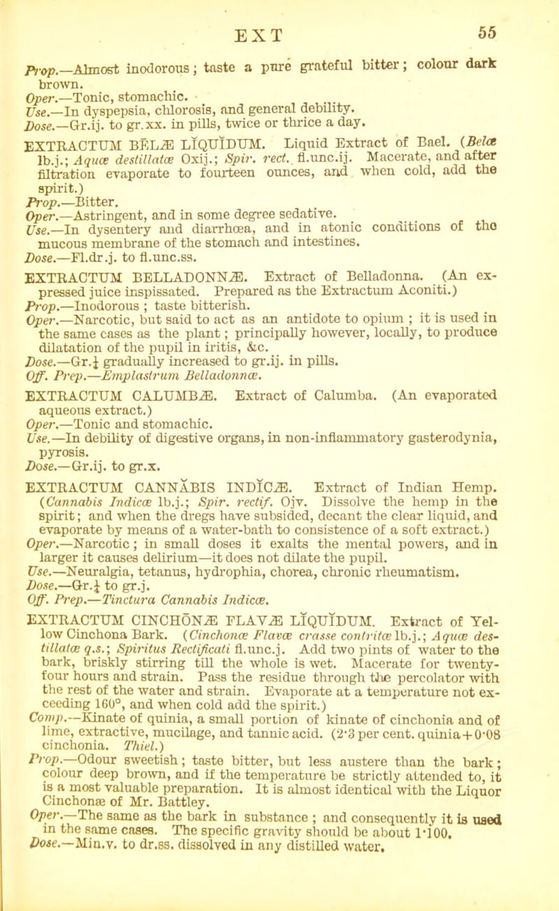 Prop.—Almost inodorous; taste a pure grateful bitter; colour dark brown. Oper.—Tonic, stomachic. Use.—In dyspepsia, chlorosis, and general debility. Xtoe.—Q-r.ij. to gr.xx. in pills, twice or thrice a day. EXTRACTUM BEL2E LlQUIDUM. Liquid Extract of Bael. {Bela lb.j.; Aqua destillatce Oxij.; Spir. red., fl.unc.ij. Macerate, and after filtration evaporate to fourteen ounces, and when cold, add the spirit.) Prop.—Bitter. Oper.—Astringent, and in some degree sedative. Use.—In dysentery and diarrhoea, and in atonic conditions of the mucous membrane of the stomach and intestines. Bose.—Fl.dr.j. to fl.unc.ss. EXTRACTTJM BELLADONNAS. Extract of Belladonna. (An ex- pressed juice inspissated. Prepared as the Extractum Aconiti.) Prop.—Inodorous ; taste bitterish. Oper.—Narcotic, but said to act as an antidote to opium ; it is used in the same cases as the plant; principally however, locally, to produce dilatation of the pupil in iritis, &c. Bose.—Gr.J gradually increased to gr.ij. in pills. Off. Prep.—Emplastrum Belladonna:. EXTRACTUM CALTTMB2E. Extract of Calumba. (An evaporated aqueous extract.) Oper.—Tonic and stomachic. Use.—In debility of digestive organs, in non-inflammatory gasterodynia, pyrosis. Bose.—Gr.ij. to gr.x. EXTRACTUM CANNABIS INDIC2E. Extract of Indian Hemp. (Cannabis Indices lb.j.; Spir. reclif. Ojv. Dissolve the hemp in the spirit; and when the dregs have subsided, decant the clear liquid, and evaporate by means of a water-bath to consistence of a soft extract.) Oper.—Narcotic; in small doses it exalts the mental powers, and in larger it causes delirium—it does not dilate the pupil. Use.—Neuralgia, tetanus, hydrophia, chorea, chronic rheumatism. Bose.—Gr.J to gr.j. Off. Prep.—Tinctura Cannabis Indicae. EXTRACTUM CINCHONAS FLAV2E LlQUIDUM. Extract of Tel- low Cinchona Bark. (Cinchona: Plavce crasse contritoelb.j.; Aquoe des- tillatce q.s.; Spiritus Redificati fl.unc.j. Add two pints of water to the bark, briskly stirring till the whole is wet. Macerate for twenty- four hours and strain. Pass the residue through the percolator with the rest of the water and strain. Evaporate at a temperature not ex- ceeding 160°, and when cold add the spirit.) Comp.—Kinate of quinia, a small portion of ldnate of cinchonia and of lime, extractive, mucilage, and tannic acid. (2’3 per cent, quinia + 0'08 cinchonia. Thiel.) Prop.—Odour sweetish; taste bitter, but less austere than the bark; colour deep brown, and if the temperature be strictly attended to, it is a most valuable preparation. It is almost identical with the Liquor Cinchona! of Mr. Battley. Oper.—The same as the bark in substance ; and consequently it is used in the same cases. The specific gravity should be about 1T00. Bose.—Min.v. to dr.ss. dissolved in any distilled water.