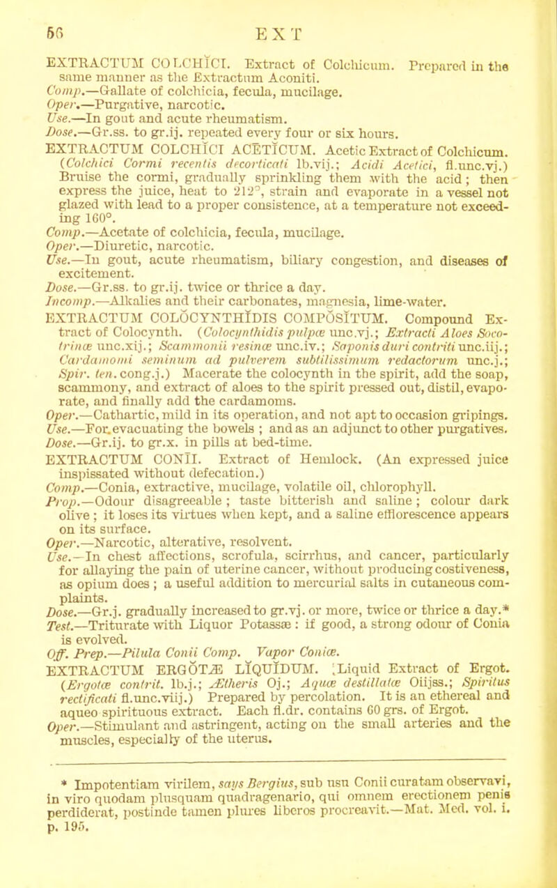 EXTRACT UM COLCH1CI. Extract of Colchicum. Prepared in the same manner as the Extractnm Aconiti. Comp.—Gallate of colohicia, fecula, mucilage. Oper.—Purgative, narcotic. Use.—In gout and acute rheumatism. Dose.—Gr.ss. to gr.ij. repeated every four or six hours. EXTRACTUM COLC1I1CI ACETICUM. Acetic Extract of Colchicum. (Colc/iici Cormi recentis decorticati lb.vij.; Acidi Acelici, fl.unc.vj.) Bruise the cormi, gradually sprinkling them with the acid; then express the juice, heat to 212°, strain and evaporate in a vessel not glazed with lead to a proper consistence, at a temperature not exceed- ing 160°. Comp.—Acetate of colchicia, fecula, mucilage. Oper.—Diuretic, narcotic. Use.—In gout, acute rheumatism, biliary congestion, and diseases of excitement. Dose.—Gr.ss. to gr.ij. twice or thrice a day. Incomp.—Alkalies and their carbonates, magnesia, lime-water. EXTRACTUM COLOCYNTHIDIS COMPOSITUM. Compound Ex- tract of Colocynth. {Colocynthidis pitlpce unc.vj.; Extracti Aloes Soco- trince unc.xij.; Scammonii resince unc.iv.; Saponisdttriconlritiunc.iij.; Cardamomi seminum ad pulverem subtilissimum redactorum unc.j.; Spin. ten. cong.j.) Macerate the colocynth in the spirit, add the soap, scammony, and extract of aloes to the spirit pressed out, distil, evapo- rate, and finally add the cardamoms. Oper.—Cathartic, mild in its operation, and not apt to occasion gripings. Use.—For.evacuating the bowels ; and as an adjunct to other purgatives. Dose.—Gr.ij. to gr.x. in pills at bed-time. EXTRACTUM CONII. Extract of Hemlock. (An expressed juice inspissated without defecation.) Comp.—Conia, extractive, mucilage, volatile oil, chlorophyll. Prop.—Odour disagreeable ; taste bitterish and saline ; colour dark olive; it loses its virtues when kept, and a saline efflorescence appears on its surface. Oper.—Narcotic, alterative, resolvent. Use.—In chest affections, scrofula, scirrhus, and cancer, particularly for allaying the pain of uterine cancer, without producing costiveness, as opium does ; a useful addition to mercurial salts in cutaneous com- plaints. Dose.—Gr.j. gradually increased to gr.vj. or more, twice or thrice a day.* Test.—Triturate with Liquor Potass® : if good, a strong odour of Conia is evolved. Off. Prep.—Pilula Conti Comp. Vapor Coniae. EXTRACTUM ERGOTH3 LIQUIDUM. .Liquid Extract of Ergot. (Ergotce contrit. lb.j.; jEtheris Oj.; Aquae destillalce Oiijss.; Spiritus rectificaii fl.unc.viij.) Prepared by percolation. It is an ethereal and aqueo spirituous extract. Each fl.dr. contains COgrs. of Ergot. Opei'.—Stimulant and astringent, acting on the small arteries and the muscles, especially of the uterus. * Impotentiam virilem, says Bergius. sub usu Coniicuratamobservavi, in viro quodam plusquam qu'adragenario, qui omnem erectionem penis perdiderat, postinde tamen plures liberos procreavit.—Mat. Med. vol. i. p. 195.