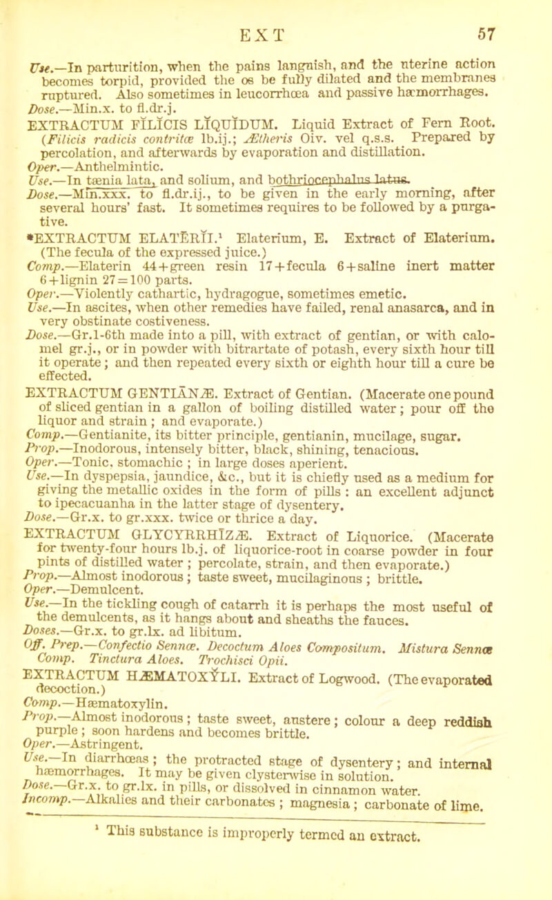 Use.—In parturition, when the pains languish, and the nterine action becomes torpid, provided the os be fully dilated and the membranes ruptured. Also sometimes in leucorrhoea and passive haemorrhages. Dose— Min.x. to fl.dr.j. EXTRACTUM FILICIS LTQUIDUM. Liquid Extract of Fern Root. (Filicis radicis contritce Ib.ij.; JEllieris Oiv. vel q.s.s. Prepared by percolation, and afterwards by evaporation and distillation. Oper.—Anthelmintic. Use.—In tenia lata, and solium, and hofhriocepTialns latus. Dose.—Min.xxxT to fl.dr.ij., to be given in the early morning, after several hours’ fast. It sometimes requires to be followed by a purga- tive. •EXTRACTUM ELATlRII.1 Elaterium, E. Extract of Elaterium. (The fecula of the expressed juice.) Comp.—Elaterin 44+green resin 17+fecula 6 + saline inert matter 6+lignin 27 = 100 parts. Oper.—Violently cathartic, hydragogue, sometimes emetic. Use.—In ascites, when other remedies have failed, renal anasarca, and in very obstinate costiveness. Dose.—Gr.l-6th made into a pill, with extract of gentian, or with calo- mel gr.j., or in powder with bitrartate of potash, every sixth hour till it operate; and then repeated every sixth or eighth horn- till a cure be effected. EXTRACTUM GENTIANfE. Extract of Gentian. (Macerate one pound of sliced gentian in a gallon of boiling distilled water; pour off the liquor and strain ; and evaporate.) Comp.—Gentianite, its bitter principle, gentianin, mucilage, sugar. Prop.—Inodorous, intensely bitter, black, shining, tenacious. Oper.—Tonic, stomachic ; in large doses aperient. Use.—In dyspepsia, jaundice, &c., but it is chiefly used as a medium for giving the metallic oxides in the form of pills : an excellent adjunct to ipecacuanha in the latter stage of dysentery. Dose.—Gr.x. to gr.xxx. twice or thrice a day. EXTRACTUM GLYCYRRHIZiE. Extract of Liquorice. (Macerate for twenty-four hours lb.j. of liquorice-root in coarse powder in four pints of distilled water ; percolate, strain, and then evaporate.) Prop.—Almost inodorous; taste sweet, mucilaginous ; brittle. Oper.—Demulcent. Use.—In the tickling cough of catarrh it is perhaps the most useful of the demulcents, as it hangs about and sheaths the fauces. Doses.—Gr.x. to gr.lx. ad libitum. Off- Prep.—Confectio Sennce. Decoctum Aloes Compositum. Mistura Sennet Comp. Tinctura Aloes. Trochisci Opii. EXTRACTUM H/F.MA'i'OX YLI. Extract of Logwood. (The evaporated decoction.) Comp.—Haanatoxylin. Prop. -Almost inodorous; taste sweet, austere; colour a deep reddish purple ; soon hardens and becomes brittle. Oper.—Astringent. Use.—In diarrhoeas ; the protracted stage of dysentery; and internal haemorrhages. It may be given clysterwise in solution. Dose. Gr.x. to gr.lx. in pills, or dissolved in cinnamon water. Incomp. Alkalies and their carbonates ; magnesia ; carbonate of lime. 1 This substance is improperly termed an extract.