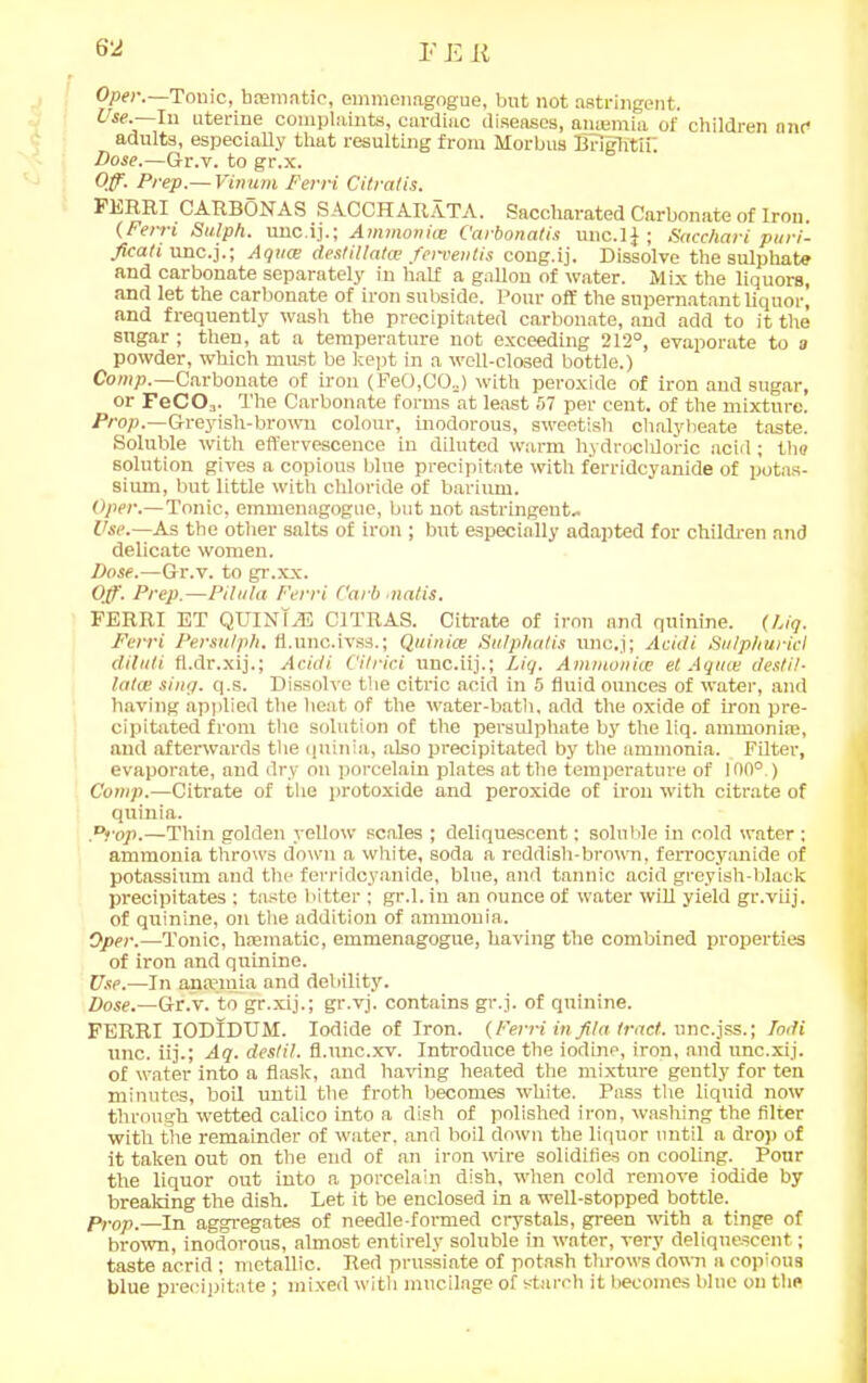 6‘2 r e r Oper.—Tonic, bmmatic, emmenagogue, but not astringent. Use.—In uterine complaints, cardiac diseases, anaemia of children and adults, especially that resulting from Morbus Briglitir Dose.—Gr.v. to gr.x. Off. Prep.— Vinum Ferri Citratis. FERRI CARBONAS SACCHARATA. Saccharated Carbonate of Iron. (Ferri Sulph. unc.ij.; Ammonia: C'arbonatis unc.ij ; Sacchari puri- ficati unc.j.; Aqua: desfillatce ferventis cong.ij. Dissolve the sulphate and carbonate separately in half a gallon of water. Mix the liquors, and let the carbonate of iron subside. Pour off the supernatant liquor, and frequently wash the precipitated carbonate, and add to it the sugar ; then, at a temperature not exceeding 212°, evaporate to a powder, which must be kept in a well-closed bottle.) Comp.—Carbonate of iron (PeO,GO=) with peroxide of iron and sugar, or FeCOa. The Carbonate forms at least 57 per cent, of the mixture. Prop. Greyish-brown colour, inodorous, sweetish chalybeate taste. Soluble with effervescence in diluted warm hydrochloric acid; the solution gives a copious blue precipitate with ferridcyanide of potas- sium, but little with chloride of barium. Oper.—Tonic, emmenagogue, but not astringent- Use.—As the other salts of iron ; but especially adapted for children and delicate women. Dose.—Gt.v. to gr.xx. Off. Prep.—Pilttla Ferri Carb matis. FERRI ET QUINIA3 C1TRAS. Citrate of iron and quinine. (Dig. Ferri Persulph. fl.unc.ivss.; Quinta: Sulphatis unc.j; Acidi Sulph uric I diluti fl.dr.xij.; Acidi C'ilrici unc.iij.; Liq. Ammonite el Aqua: destil- latte sing. q.s. Dissolve the citric acid in 5 fluid ounces of water, and having applied the heat of the water-bath, add the oxide of iron pre- cipitated from the solution of the persulphate by the liq. ammonise, and afterwards the qtiinia, also precipitated by the ammonia. Filter, evaporate, and dry on porcelain plates at the temperature of 100°.) Comp.—Citrate of the protoxide and peroxide of iron with citrate of quinia. Prop.—Thin golden yellow scales ; deliquescent; soluble in cold water ; ammonia throws down a white, soda a reddish-brown, ferrocyanide of potassium and the ferridcyanide, blue, and tannic acid greyish-black precipitates ; taste bitter ; gr.l. in an ounce of water will yield gr.viij. of quinine, on the addition of ammonia. Oper.—Tonic, haematic, emmenagogue, having the combined properties of iron and quinine. Use.—In anaemia and debility. Dose.—Gr.v. to gr.xij.; gr.vj. contains gr.j. of quinine. FERRI IODIDUM. Iodide of Iron. (Ferri in fila tract, une.jss.; lodi unc. iij.; Aq. destil. fl.unc.xv. Introduce the iodine, iron, and unc.xij. of water into a flask, and having heated the mixture gently for ten minutes, boil until the froth becomes white. Pass the liquid now through wetted calico into a dish of polished iron, washing the filter with the remainder of water, and boil down the liquor until a drop of it taken out on the end of an iron wire solidifies on cooling. Pour the liquor out into a porcelain dish, when cold remove iodide by breaking the dish. Let it be enclosed in a well-stopped bottle. Prop.—In aggregates of needle-formed crystals, green with a tinge of brown, inodorous, almost entirely soluble in water, very deliquescent; taste acrid ; metallic. Red prussiate of potash throws down a copious blue precipitate; mixed with mucilage of starch it becomes blue on the