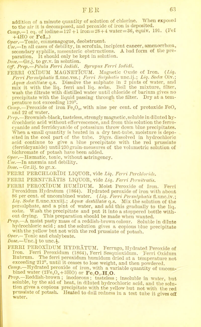 addition of a minute quantity of solution of chlorine. Wien exposed to the air it is decomposed, and peroxide of iron is deposited. Comp.—1 eq. of iodine=127 +1 iron=28+4 water=36, equiy. 191. (Fel + 4HO or Fel,.) Oper.—Tonic, emmenagogue, deobstruent. Use.—in all cases of debility, in scrofula, incipient cancer, amenorrhoea, secondary syphilis, mesenteric, obstructions. A bad form of the pre- paration. It should only be kept in solution. Dose.—Gr.j. to gr.v. in solution. Off. Prep.—Pitula Ferri lodidi. Syrupus Ferri Iodidi. FERRI OXIDUM MAGNETICUM. Magnetic Oxide of Iron. (Liq. Ferri Persutphalis fl.nnc.yss.; Ferri Sulphatis unc.ij.; Liq. Sodce Oiv.; Aqvce destiUatce q.s. Dissolve the sulphate in 2 pints of water, and mix it with the liq. ferri and liq. soda;. Boil the mixture, filter, wash the filtrate with distilled water until chloride of barium gi ves no precipitate with the liquid passing through the filter. Dry at a tem- perature not exceeding 120°. Comp.—Peroxide of iron Fe,03, with nine per cent, of protoxide FeO, and 22 of water. Prep.—Brownish-black, tasteless, strongly magnetic, soluble in diluted hy- drochloric acid without effervescence, and from this solution the ferro- cyanide and ferridcyanide of potassium throw down blue precipitates. When a small quantity is heated in a dry test-tube, moisture is depo- sited in the cool part of the tube. 20grs. dissolved in hydrochloric acid continue to give a blue precipitate with the red prussiate (ferridcyanide) until 230 grain-measures of the volumetric solution of bichromate of potash have been added. Oper.—Haematic, tonic, without astringency. Use.—In anaemia and debility. Dose. — Gr.iij. to gr.x. FERRI PERCHLORIDI LIQUOR, vide Liq. Ferri Perchloridi. FERRI PERNITRATIS LIQUOR, vide Liq. Ferri Pervitratis. FERRI PEROXIDUM IIUM1DUM. Moist Peroxide of Iron. Ferri Peroxidum Hydratum (1864). Hydrated peroxide of iron with about 86 per cent, of uncombined water. (Liq. Ferri Persulphatis fl.unc.iv.; Liq. Soi/ce fl.unc.xxxiij.; Aqua; destillatee q.s. Mix the solution of the persulphate, and a pint of water, and add this gradually to the liq. Boda;. Wash the precipitate and pnt it into a stoppered bottle with- out drying. This preparation should be made when wanted. Prop.—A moist pasty mass of a reddish-brown colour. Soluble in dilute hydrochloric acid; and the solution gives a copious blue precipitate with the yellow but not with the red prussiate of potash. Oper — Tonic and chalybeate. Dose.—Unc.J to unc.4. FERRI PEROXIDUM HYDRATUM. Ferrugo, Hydrated Peroxide of Iron. Ferri Peroxidum (1864), Ferri Sesquioxidum. Ferri Oxidum Rubrum. The ferri peroxidum humidum dried at a temperature not exceeding 212°, until it ceases to lose weight, and then powdered. Comp.—Hydrated peroxide of iron, with a variable quantity of uucom- bined water (2Fe,0,+3_I10) or Ie 0,,H,0, Prop.—Reddish-brown ; inodorous; tasteless ; insoluble in water, but soluble, by the aid of heat, in diluted hydrochloric acid, and the solu- tion gives a copious precipitate with the yellow but not with the red prussiate of potash. Heated to dull redness in a test tube it gives off water.