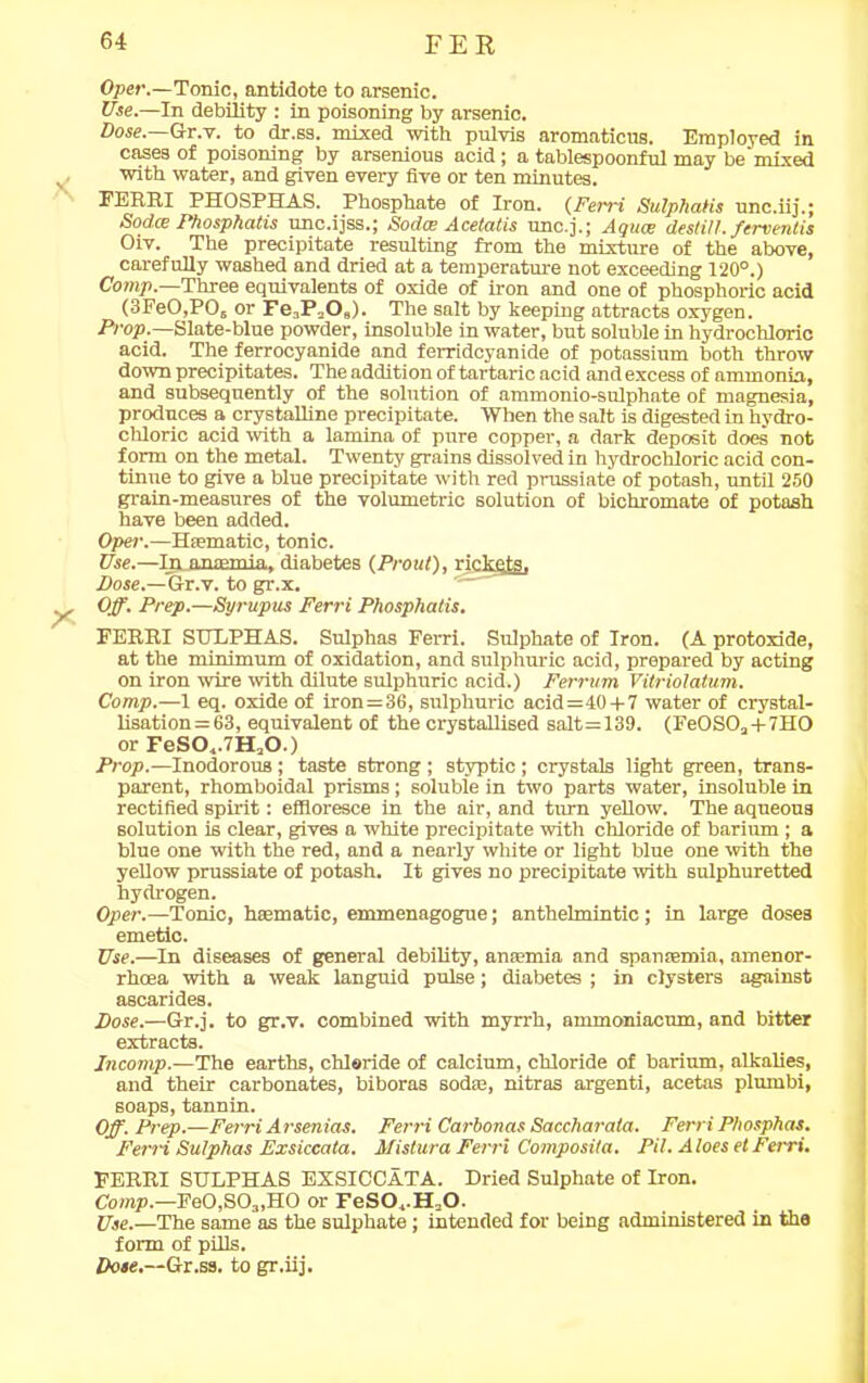 Oper.—Tonic, antidote to arsenic. Use.—In debility : in poisoning by arsenic. Dose. Gr.v. to dr.ss. mixed with pnlvis aromaticus. Employed in cases of poisoning by arsenious acid; a tablespoonful may be mixed v with water, and given every five or ten minutes. FERRI PHOSPHAS. Phosphate of Iron. (Ferri Sulphatis unc.iij.; Sodce Phosphatis unc.ijss.; Sodw Acetatis unc.j.; Aquce destill, ferventis Oiv. The precipitate resulting from the mixture of the above, carefully washed and dried at a temperature not exceeding 120°.) Comp.—Three equivalents of oxide of iron and one of phosphoric acid (3FeO,POs or Fe3P2Os). The salt by keeping attracts oxygen. Prop.—Slate-blue powder, insoluble in water, but soluble in hydrochloric acid. The ferrocyanide and ferridcyanide of potassium both throw down precipitates. The addition of tartaric acid and excess of ammonia, and subsequently of the solution of nmmonio-snlphate of magnesia, produces a crystalline precipitate. When the salt is digested in hydro- chloric acid with a lamina of pure copper, a dark deposit does not form on the metal. Twenty grains dissolved in hydrochloric acid con- tinue to give a blue precipitate with red prussiate of potash, until 250 grain-measures of the volumetric solution of bichromate of potash have been added. Oper.—Haematic, tonic. Use.—In. anaemia, diabetes (Prout), rickets. Dose.—&r.v. to gr.x. y Off. Prep.—Syrupus Ferri Phosphatis. FERRI SULPHAS. Sulphas Ferri. Sulphate of Iron. (A protoxide, at the minimum of oxidation, and sulphuric acid, prepared by acting on iron wire with dilute sulphuric acid.) Ferrum Vitriolatum. Comp.—1 eq. oxide of iron=36, sulphuric acid=40 + 7 water of crystal- lisation = 63, equivalent of the crystallised salt=139. (FeOSOa + 7HO or FeSO,.7HaO.) Prop.—Inodorous ; taste strong ; styptic ; crystals light green, trans- parent, rhomboidal prisms; soluble in two parts water, insoluble in rectified spirit: effloresce in the air, and turn yellow. The aqueous solution is clear, gives a white precipitate with chloride of barium ; a blue one with the red, and a nearly white or light blue one with the yellow prussiate of potash. It gives no precipitate with sulphuretted hydrogen. Oper.—Tonic, haematic, emmenagogue; anthelmintic ; in large doses emetic. Use.—In diseases of general debility, anaemia and spanaemia, amenor- rhcea with a weak languid pulse; diabetes ; in clysters against ascarides. Dose.—Gr.j. to gr.v. combined with myrrh, ammoniacum, and bitter extracts. Incomp.—The earths, chloride of calcium, chloride of barium, alkalies, and their carbonates, biboras sodae, nitras argenti, acetas plumbi, soaps, tannin. Off. Prep.—Ferri Arsenias. Ferri Carbonas Saccharata. FerriPhosphas. Ferri Sulphas Exsiccata. Mistura Ferri Composita. Pit. Aloes et Ferri. FERRI SULPHAS EXSICCATA. Dried Sulphate of Iron. Comp.—Fe0,S03,HO or FeS04.H20. Use.—The same as the sulphate; intended for being administered in the form of pills.