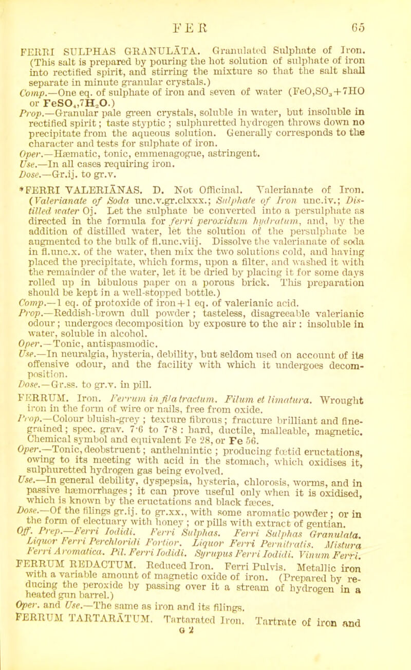 FERRI SULPHAS GRANULATA. Granulated Sulphate of Iron. (This salt is prepared by pouring the hot solution of sulphate of iron into rectified spirit, and stirring the mixture so that the salt shall separate in minute granular crystals.) Comp.—One eq. of sulphate of iron and seven of water (Fe0,S03 + 7H0 or FeS0„7H20.) Prop.—Granular pale green crystals, soluble in water, but insoluble in rectified spirit; taste styptic ; sulphuretted hydrogen throws down no precipitate from the aqueous solution. Generally corresponds to the character and tests for sulphate of iron. Oper.—Haematic, tonic, emmenagogne, astringent. Use.—In all cases requiring iron. Dose.—Gr.ij. to gr.v. *FERRI VALERIA NAS. D. Not Officinal. Valerianate of Iron. (Valerianate of Soda unc.v.gr.clxxx.; Sulphate of Iron unc.iv.; Dis- tilled water Oj. Let the sulphate be converted into a persulphate as directed in the formula for ferri peroxidum hydratum., and, by the addition of distilled water, iet the solution of the persulphate be augmented to the bulk of fl.unc.viij. Dissolve the valerianate of soda in fl.unc.x. of the water, then mix the two solutions cold, and having placed the precipitate, which forms, upon a filter, and washed it with the remainder of the water, let it be dried by placing it for some days rolled up in bibulous paper on a porous brick. This preparation should be kept in a well-stopped bottle.) Comp.— 1 eq. of protoxide of iroii-t-1 eq. of valerianic acid. Prop.—Reddish-brown dull powder ; tasteless, disagreeable valerianic odour; undergoes decomposition by exposure to the air : insoluble in water, soluble in alcohol. Oper.—Tonic, antispasmodic. Use.—In neuralgia, hysteria, debility, but seldom used on account of its offensive odour, and the facility 'with which it undergoes decom- position. Dose.—Gr.ss. to gr.v. in pill. FERRUM. Iron. Ferruminfilatractum. Filum el limatura. Wrought iron in the form of wire or nails, free from oxide. Prop.—Colour bluish-grey ; texture fibrous ; fracture brilliant and fine- grained ; spec. grav. 7'G to 7’8 : hard, ductile, malleable, magnetic. Chemical symbol and equivalent Fe 28, or Fe 56. Oper.—Tonic, deobstruent; anthelmintic ; producing foetid eructations, owing to its meeting with acid in the stomach, which oxidises it, sulphuretted hydrogen gas being evolved. Use.—In general debility, dyspepsia, hysteria, chlorosis, worms, and in passive hfemorrhages; it can prove useful only when it is oxidised, which is known by the eructations and black faices. Dose.—Of the filings gr.ij. to gr.xx., with some aromatic powder; or in the form of electuary with honey ; or pills with extract of gentian. Off. Prep.—Ferri Iodidi. Ferri Sulphas. Ferri Sulphas Granulata. Liquor Ferri Perch! oridi Fortior. Liquor Ferri Pernitratis. Mist lira rerri A romatica. Pil. Fevvi Todidi, Syrupus Pend Iodidi. Vinwn Fevvi. FERRUM REDACTUM. Reduced Iron. Ferri Pulvis. Metallic iron with a variable amount of magnetic oxide of iron. (Prepared by re- ducing the peroxide by passing over it a stream of hydrogen in a heated gun barrel.) ° Oper. and Pie.—The same as iron and its filings. FERRUM TARTARATUM. Tartarated Iron. Tartrate of iron and o 2