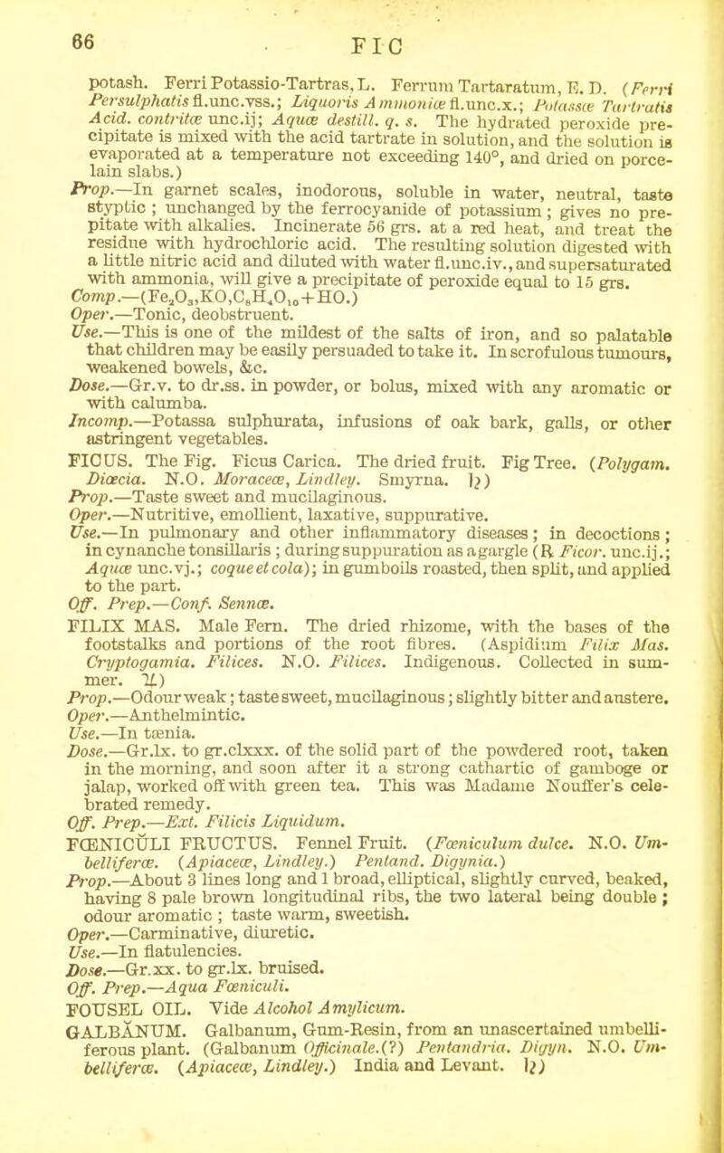 FIC potash. Ferri Potassio-Tartras, L. Ferrum Tartaratum, E. D. (Ferri Persulphatis fl.nnc.TO8.; LAquoris A mmoniae fl.unc.x.; Potassce Tartratis Acid, contrite unc.ij; Aquce destill. q. s. The hydrated peroxide pre- cipitate is mixed with the acid tartrate in solution, and the solution is evaporated at a temperature not exceeding 140°, and dried on porce- lain slabs.) Prop.—In garnet scales, inodorous, soluble in water, neutral, taste styptic ; unchanged by the ferrocyanide of potassium ; gives no pre- pitate with alkalies. Incinerate 56 grs. at a red heat, and treat the residue with hydrochloric acid. The resulting solution digested with a little nitric acid and diluted with water fl.unc.iv., and supersaturated with ammonia, will give a precipitate of peroxide equal to 15 grs. Comp.—(Fea03,K0,CBH.0,0+H0.) Oper.—Tonic, deobstruent. Use.—This is one of the mildest of the salts of iron, and so palatable that children may be easily persuaded to take it. In scrofulous tumours, weakened bowels, &c. Dose.—Gr.v. to dr.ss. in powder, or bolus, mixed with any aromatic or with calumba. Incomp.—Potassa sulphurata, infusions of oak bark, galls, or other astringent vegetables. FICUS. The Fig. Ficus Carica. The dried fruit. Fig Tree. (Polygam. Dicecia. N.O. Moracece, Lindley. Smyrna, lq) Prop.—Taste sweet and mucilaginous. Oper.—Nutritive, emollient, laxative, suppurative. Use.—In pulmonary and other inflammatory diseases; in decoctions ; in cynanche tonsillaris ; during suppuration as agargle (R Ficor. unc.ij.; Aquae unc.vj.; coqueetcola); in gumboils roasted, then split, und applied to the part. Off. Prep.—Conf. Sennas. FILIX MAS. Male Fern. The dried rhizome, with the bases of the footstalks and portions of the root fibres. (Aspidium Filix Mas. Cryptogamia. Filices. N.O. Filices. Indigenous. Collected in sum- mer. If.) Prop.—Odour weak; taste sweet, mucilaginous; slightly bitter and austere. Oper.—Anthelmintic. Use.—In ttenia. Dose.—Gr.lx. to gr.clxxx. of the solid part of the powdered root, taken in the morning, and soon after it a strong cathartic of gamboge or jalap, worked off with green tea. This was Madame Nouft'er's cele- brated remedy. Off. Prep.—Ext. Filicis Liquidum. FCBNICULI FRUCTUS. Fennel Fruit. (Fceniculum dulce. N.O. Um- bellifercB. (Apiacece, Lindley.) Penland. Digynia.) Prop.—About 3 lines long andl broad, elliptical, slightly curved, beaked, having 8 pale brown longitudinal ribs, the two lateral being double ; odour aromatic ; taste warm, sweetish. Oper.—Carminative, diuretic. Use.—In flatulencies. Dose.—Or. xx. to gr.lx. bruised. Off. Prep.—Aqua Fceniculi. FOUSEL OIL. Vide Alcohol Amylicum. GALBANUM. Galbanum, Gum-Resin, from an unascertained umbelli- ferous plant. (Galbanum Officinale.(?) Pentandria. Digyn. N.O. Um- belliferai. (Apiacece, Lindley.) India and Levant. I?)