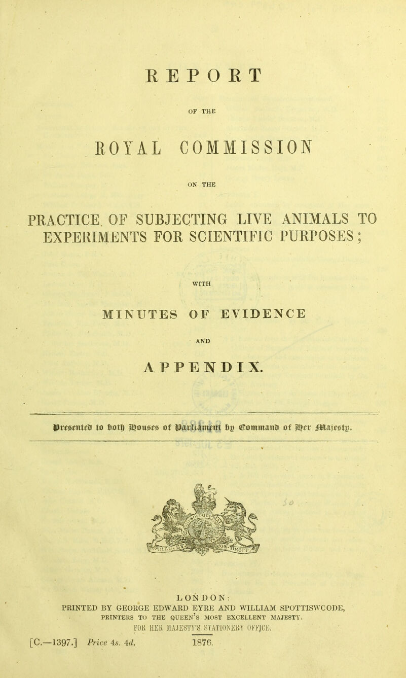 OF THE ROYAL COMMISSION ON THE PRACTICE OF SUBJECTING LIVE ANIMALS TO EXPERIMENTS FOR SCIENTIFIC PURPOSES; WITH MINUTES OF EVIDENCE AND APPENDIX. to iiot]^ i^ou0F0 Of fi|) (ilommanti of LONDON; PRINTED BY GEORGE EDWARD EYRE AND WILLIAM SPOTTISWCODE, PRINTERS TO THE QUEEn’s MOST EXCELLENT MAJESTY. FOR HER MAJESTY’S STATIONERY OFFJCE. [C.—1397.] Price 4:8. 4d. 1876.