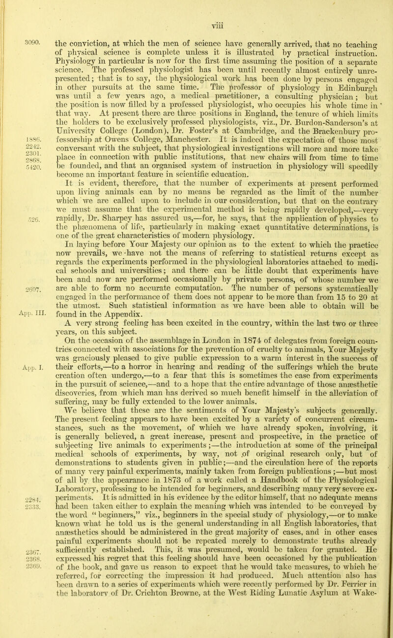VIU 3090. 1886. 2242. 2301. 2868. .'3420. .326. 2607. App. IIJ. App. I. 22S4. 2333. 2367. 2368. 2369. tlie conviction, at which the men of science have generally arrived, that no teaching of physical science is complete unless it is illustrated by practical instruction. Physiology in particular is now for the first time assuming the position of a separate science. The professed physiologist has been until recently almost entirely unre- presented ; that is to say, the physiological work has been done by persons engaged in other pursuits at the same time. The professor of physiology in Edinburgh was until a few years ago, a medical practitioner, a consulting physician; hut the position is now filled by a professed physiologist, who occupies his whole time in that way. At present there are three positions in England, the tenure of which limits the holders to he exclusively professed physiologists, viz., Er. Burdon-Sanderson’s at University College (London), Dr. Poster’s at Cambridge, and the Brackenbury pro- fessorship at Owens College, Manchester. It is indeed the expectation of those most conversant with the subject, that physiological investigations will more and more take place in connection with public institutions, that new chahs will from time to time l3e founded, and that an organised system of instruction in physiology will speedily become an important featm’e in scientific education. It is evident, therefore, that the number of experiments at present performed u]3on living animals can by no means he regarded as the limit of the number which we are called upon to include in our consideration, hut that on the contrary we must assume that the experimental method is being rapidly developed,.—very rapidly, Dr. Sharpey has assured us,—for, he says, that the application of physics to the plisenomena of hfe, particularly in making exact quantitative determinations, is one of the great characteristics of modern physiology. In laying before Your Majesty our opinion as to the extent to which the practice now prevails, we “have not the means of referring to statistical returns except as regards the experiments performed in the physiological laboratories attached to medi- cal schools and universities; and there can he little doubt that experiments have lieen and now are performed occasionally by private persons, of whose number we are able to form no accurate computation. The number of persons systematically engaged in the performance of them does not appear to be more than from 15 to 20 at the utmost. Such statistical information as we have been able to obtain will he found in the Appendix. A very strong feeling has been excited in the country, within the last two or three years, on this subject. On the occasion of the assemblage in London in 1874 of delegates from foreign coun- tries connected with associations for the prevention of cruelty to animals. Your Majesty was graciously pleased to give public expression to a warm interest in the success of their efforts,—to a horror in hearing and reading of the sufferings which the brute creation often undergo,^—to a fear that this is sometimes the case from experiments in the pursuit of science,—and to a hope that the entire advantage of those anaesthetic discoveries, from which man has derived so much benefit himself in the alleviation of suffering, may he fully extended to the lower animals. We believe that these are the sentiments of Your Majesty’s subjects generally. The present feeling appears to have been excited by a variety of concurrent circum- stances, such as the movement, of which we have already spoken, involving, it is generally believed, a great increase, present and prospective, in the practice of subjecting live animals to experiments;—the introduction at some of the principal medical schools of experiments, by way, not .of original research only, hut of demonstrations to students given in public;—and the circulation here of the reports of many very painful experiments, mainly taken from foreign publications ;—hut most of all by the appearance in 1873 of a work called a Handbook of the Physiological Laboratory, professing to be intended for beginners, and describing niany very severe ex- periments. It is admitted in his evidence by the editor himself, that no adequate means had been taken either to explain the meaning which was intended to be conveyed by the word “ beginners,” viz., beginners in the special study of physiology,—or to make known what he told us is the general understanding in all English laboratories, that ansesthetics should he administered in the great majority of cases, and in other cases painful experiments should not he repeated merely to demonstrate truths aheady sufficiently established. This, it was presumed, would he taken for granted. He expressed his regret that this feehng should have been occasioned by the publication of .the hook, and gave us reason to expect that he would take measures, to which he referred, for correcting the impression it had produced. Much attention also has been drawn to a series of experiments which were recently performed by Dr. Eerrier in the lahoratorv of Dr. Crichton Browne, at the West Biding Lunatic Asylum at Wake-