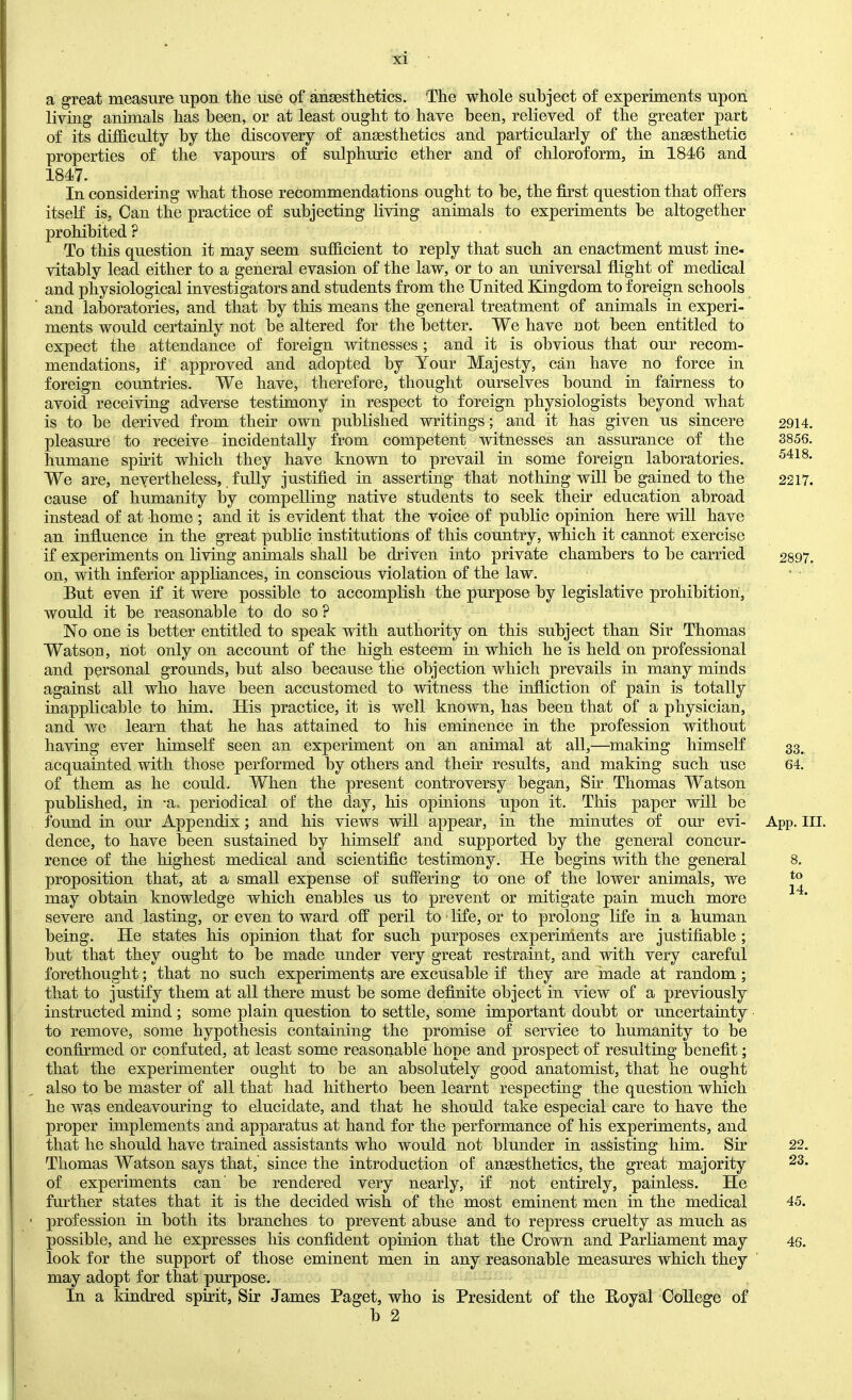 a great measure upon the use of anaesthetics. The whole subject of experiments upon living animals has been, or at least ought to have been, relieved of the greater part of its difficulty by the discovery of anaesthetics and particularly of the anaesthetic properties of the vapours of sulphuric ether and of chloroform, in 1846 and 1847. In considering what those recommendations ought to be, the first question that offers itself is. Can the practice of subjecting living animals to experiments be altogether prohibited ? To this question it may seem sufhcient to reply that such an enactment must ine- vitably lead either to a general evasion of the law, or to an imiversal flight of medical and physiological investigators and students from the United Kingdom to foreign schools and laboratories, and that by this means the general treatment of animals in experi- ments would certainly not be altered for the better. We have not been entitled to expect the attendance of foreign witnesses; and it is obvious that our recom- mendations, if approved and adopted by Your Majesty, can have no force in foreign countries. We have, therefore, thought ourselves bound in fairness to avoid receiving adverse testimony in respect to foreign physiologists beyond what is to be derived from their own published writings; and it has given us sincere pleasure to receive incidentally from competent witnesses an assurance of the humane spirit which they have known to prevail in some foreign laboratories. We are, nevertheless, fully justified in asserting that nothing will be gained to the cause of humanity by compelling native students to seek their education abroad instead of at home ; and it is evident that the voice of public opinion here will have an influence in the great public institutions of this country, which it cannot exercise if experiments on living animals shall be driven into private chambers to be carried on, with inferior apphances, in conscious violation of the law. But even if it were possible to accomplish the purpose by legislative prohibition, would it be reasonable to do so ? No one is better entitled to speak with authority on this subject than Sir Thomas Watson, not only on account of the high esteem in which he is held on professional and personal grounds, but also because the objection which prevails in many minds against all who have been accustomed to witness the infliction of pain is totally inapplicable to him. His practice, it is well known, has been that of a physician, and we learn that he has attained to his eminence in the profession without having ever himself seen an experiment on an animal at all,—^making himself acquainted with those performed by others and their results, and making such use of them as he could. When the present controversy began. Sir . Thomas Watson published, in -a. periodical of the day, his opinions upon it. This paper will be found in our Appendix; and his views will appear, in the minutes of om’ evi- dence, to have been sustained by himseK and supported by the general concur- rence of the highest medical and scientific testimony. He begins with the general proposition that, at a small expense of suffering to one of the lower animals, we may obtain knowledge which enables us to prevent or mitigate pain much more severe and lasting, or even to ward off peril to life, or to prolong life in a human being. He states his opinion that for such purposes experinients are justifiable ; but that they ought to be made under very great restraint, and with very careful forethought; that no such experiments are excusable if they are made at random; that to justify them at all there must be some definite object in view of a previously instructed mind; some plain question to settle, some important doubt or uncertainty to remove, some hypothesis containing the promise of service to humanity to be confirmed or confuted, at least some reasonable hope and prospect of resulting benefit; that the experimenter ought to be an absolutely good anatomist, that he ought also to be master of all that had hitherto been learnt respecting the question which he was endeavouring to elucidate, and that he should take especial care to have the proper implements and apparatus at hand for the performance of his experiments, and that he should have trained assistants who would not blunder in assisting him. Sir Thomas Watson says that, since the introduction of ansesthetics, the great majority of experiments can’ be rendered very nearly, if not entirely, painless. He further states that it is the decided wish of the most eminent men in the medical profession in both its branches to prevent abuse and to repress cruelty as much as possible, and he expresses his confident opinion that the Crown and Parliament may look for the support of those eminent men in any reasonable measures which they may adopt for that purpose. In a kindred spirit. Sir James Paget, who is President of the Boyal College of b 2 2914. 3856. 5418. 2217. 2897. 33. 64. App. III. 8. to 14. 22. 23. 45. 46.