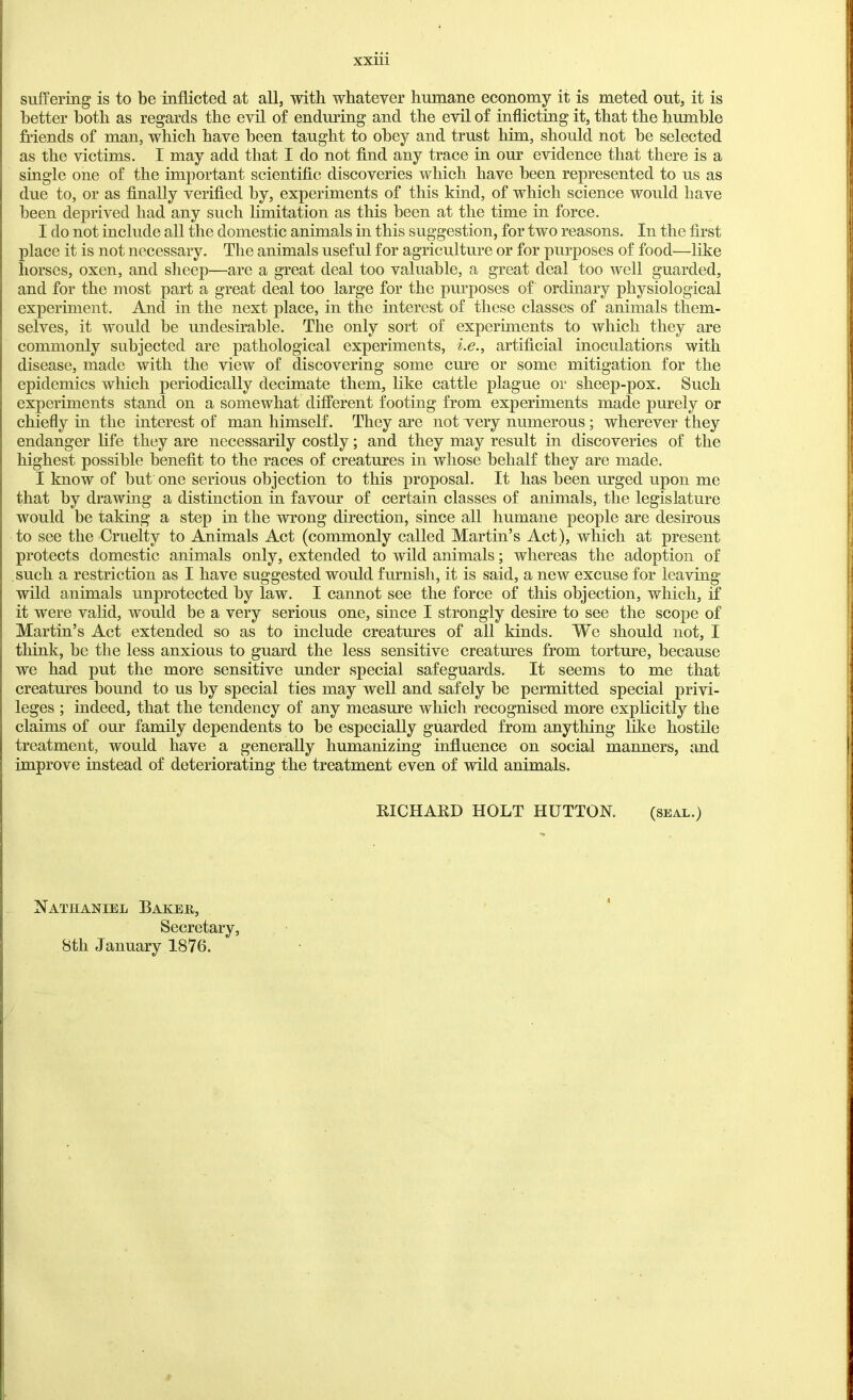 suffering is to be inflicted at all, with whatever humane economy it is meted out, it is better both as regards the evil of enduring and the evil of inflicting it, that the humble friends of man, which have been taught to obey and trust him, should not be selected as the victims. I may add that I do not find any trace in our evidence that there is a single one of the important scientific discoveries which have been represented to us as due to, or as finally verified by, experiments of this kind, of which science would have been deprived had any such limitation as this been at the time in force. I do not include all the domestic animals in this suggestion, for two reasons. In the first place it is not necessary. The animals useful for agriculture or for purposes of food—like horses, oxen, and sheep—are a great deal too valuable, a great deal too well guarded, and for the most part a great deal too large for the purposes of ordinary physiological experiment. And in the next place, in the interest of these classes of animals them- selves, it would be undesirable. The only sort of experiments to which they are commonly subjected are pathological experiments, i.e., artificial inoculations with disease, made with the view of discovering some cure or some mitigation for the epidemics which periodically decimate them, like cattle plague or sheep-pox. Such experiments stand on a somewhat different footing from experiments made purely or chiefly in the interest of man himself. They are not very numerous; wherever they endanger life they are necessarily costly; and they may result in discoveries of the highest possible benefit to the races of creatures in whose behalf they are made. I know of but one serious objection to this proposal. It has been urged upon me that by drawing a distinction in favour of certain classes of animals, the legislature would be taking a step in the wrong direction, since all humane people are desirous to see the Cruelty to Animals Act (commonly called Martin’s Act), which at present protects domestic animals only, extended to wild animals; whereas the adoption of such a restriction as I have suggested would furnish, it is said, a new excuse for leaving’ wild animals unprotected by law. I cannot see the force of this objection, which, if it were valid, would be a very serious one, since I strongly desire to see the scope of Martin’s Act extended so as to include creatures of all kinds. We should not, I think, be the less anxious to guard the less sensitive creatures from torture, because we had put the more sensitive under special safeguards. It seems to me that creatures bound to us by special ties may well and safely be permitted special privi- leges ; indeed, that the tendency of any measure which recognised more explicitly the claims of our family dependents to be especially guarded from anything like hostile treatment, would have a generally humanizing influence on social manners, and improve instead of deteriorating the treatment even of wild animals, RICHARD HOLT HUTTON. (seal.) Nathaniel Bakeh, Secretary, 8th January 1876.