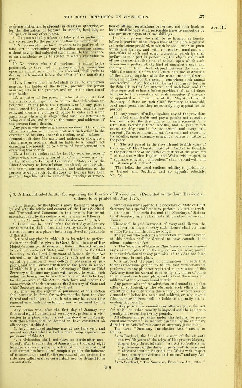 or gi^'ing instruction to students in classes or (Otherwise, or for the illustration of lectures in schools, hospitals, or colleges, or in any other places. 8. No person shall perform or take part in performing any vivisection for the purpose of attaining manual skill. i). No person shall perform, or cause to be performed, or take part in performing any vivisection upon any animal without having first subjected such animal to the influence of an anccsthetic so as to render it wholly insensible to pain, 10. No person who shall perform, or cause to he performed, or take part in performing any vivisection upon an animal so subjected as aforesaid, shall omit to destroy such animal before the effect of the anaesthetic ceases. 11. A license under this Act shall extend to any person assisting the holder of the license, provided the person assisting acts in the presence and under the direction of such holder. 12. A justice of the peace, on information on oath that there is reasonable ground to believe that vivisections are I)erformed at any place not registered, or by any person not licensed in- pursuance of this Act, may issue his war- rant, authorising any officer of police to enter and search such place where it is alleged that such vivisections arc being carried on, and to take the names and addresses of the persons found therein. Any person who refuses admission on demand to a police officer so authorised, or who obstructs such officer in the execution of his duty under this section, or who refuses on demand to disclose his name and address, or who gives a false name or address, shall be liable to a penalty not exceeding five pounds, or to a term of imprisonment not exceeding two months. 13. A book or books shall be kept by every inspector of places where anatomy is carried on of all licenses granted by Her Majesty’s Principal Secretary of State, or by the Chief Secretary as herein-before mentioned, together with the names, surnames, descriptions, and addresses of the persons to whom such registrations or licenses have been granted, together ndth the date of the granting or revoca- tion of all such registrations or licenses, and such book or books shall be open at all reasonable times to inspection by any ])erson on payment of two shillings. 14. Every person who shall be so licensed as herein- before is provided shall keep a book at the place registered as herein-before provided, in which he shall enter in plain words and figures, and with consecutive numbers, the particulars of each and every vivisection which he shall perform or take part in performing, the object and result of such vivisection, the kind of animal upon which such vivisection is performed, the kind of anaesthetic used, and the period of time which elapsed between the time at which the anaesthetic first took effect and the destruction of the animal, together with the name, surname, descrip- tion, and address of the jeerson from whom such animal was received. Such book shall be in the form set forth in the Schedule to this Act annexed, and such book, and the place registered as herein-before provided shall at all times be open to the inspection of such inspector of anatomy so appointed as aforesaid, or of Her Majesty’s Principal Secretary of State or such Chief Secretary as aforesaid, or of such person as they respectively may appoint for the purpose. 15. Any person offending against any of the jn-ovisions of this Act shall forfeit and pay a penalty not exceeding ten pounds for the first offence, or imprisonment for a term not exceeding three months, and a j)enalty not exceeding fifty pounds for the second and every sub- sequent offence, or imprisonment for a term not exceeding six months, upon summary conviction before a justice of the peace. 16. The Act passed in the eleventh and twelfth years of the reign of Her Majesty, intituled “ An Act to facilitate “ the performance of the duties of justices of the peace out “ of sessions, within England and Wales, with respect to “ summary conviction and orders,” shall be read with and as if it were part of this Act. [Then follow the usual sections relatihg to jurisdiction in Ireland and Scotland, and to appeals, schedule, &c., &c.] App. III. § 6. A Bill intituled An Act for regulating the Practice of Vivisection. (Presented by the Lord Hartismere ; ordered to be printed 4th May 1875.) Be it enacted by the Queen’s most Excellent Majesty, by and with the advice and consent of the Lords Sphitual and Temporal, and Commons, in this present Parliament assembled, and by the authority of the same, as follows : 1. This Act may be cited as the Vivisection Act, 1875. 2. It shall not be lawful, after the first day of January one thousand eight hundred and seventy-six, to perform a vivisection save in- a place which is registered in pursuance of this Act. Notice of any place in which it is intended to perform Auvisections shall be given in Great Britain to one of Her Majesty’s Principal Secretaries of State (in this Act referred to as the Secretary of State), and in Ireland to the Chief. Secretary to the Jjord Lieutenant of Ireland (in this Act referred to as the Chief Secretary); such notice shall be signed by a member of some college of physicians or sur- geons, and shall sufficiently describe the place in respect of Avhich it is given; and the Secretary of State or Chief Secretary shall cause any place with respect to Avhich such notice has been given, to be entered on a register to be kept for the purposes of this Act in such form and under the management of such persons as the Secretary of State and Chief Secretary may respectively direct. An entry on the register in pursuance of this section shall continue in force for twelve months from the date thereof and no longer ; but such entry may be at any time renewed on a fresh notice being given as required by this section. Any person who, after the first day of January one thousand eight hundred and seventy-six, performs a vivi- section in a place which is not registered in' conformity with this section, shall be deemed to have committed an offence against this Act. 3. Any inspector of anatomy may at any time visit and inspect any place Avhich is for the time being registered in pursuance of this Act. 4. A vivisection shall not (save as herein-after men- tioned), after the first day of January one thousand eight hundred and seventy-six, be performed on any animal until such animal has been placed completely under the influence of an anaesthetic ; and for the purposes of this section the substance called urari or curare shall not be deemed to be an anaesthetic. Any jjerson may apply to the Secretary of State or Chief Secretary for a special license to perform vivisections with- out the use of anaesthetics, and the Secretary of State or Chief Secretary may, as he thinks fit, grant .or refuse such license. There shall be paid in respect of every such license the sum of ten pounds, and every such license shall continue in force for six months, and no longer. Any person who performs a vivisection in contravention of this section shall be deemed to have committed an offence against this Act. 5. The Secretary of State or Chief Secretary may remove' any registered place from the register on its be'lng proved to his satisfaction that any provision of this Act has been contraA'ened in such place. 6. justice of the peace, on informntion on oath that there is reasonable ground to believe that vivisections are performed at any ])lace not registered in pursuance of this Act, may issue his warrant authorising any officer of police to enter and search such place, and to take the names and addresses of the persons found therein. Any person who refuses admission on demand to a police officer so authorised, or who obstructs such officer in the execution of his duty under this section, or who refuses on demand to disclose his name and address, or who gives a false name or address, shall he liable to a penalty not ex- ceeding five pounds. 7. Any person who commits any offence against this Act for which no other penalty is imposed shall be liable to a penalty not exceeding twenty pounds. All offences and penalties under this Act may be prose- cuted and recovered in manner directed by the Summary Jurisdiction Acts'before a court of summary jurisdiction. The term “Summary Jurisdiction Acts” means as follows : As to England, the Act of the session of the eleventh and twelfth years of the reign of Her present Majesty, chapter forty-three, intituled “An Act to facilitate the “ performance of the duties of justices of the peace out “ of sessions within England and Wales with res])cct “ to summary convictions and orders,” and any Acts amending the same: As to Scotland, “ The Summary Procedure Act, 1864; ” Uu