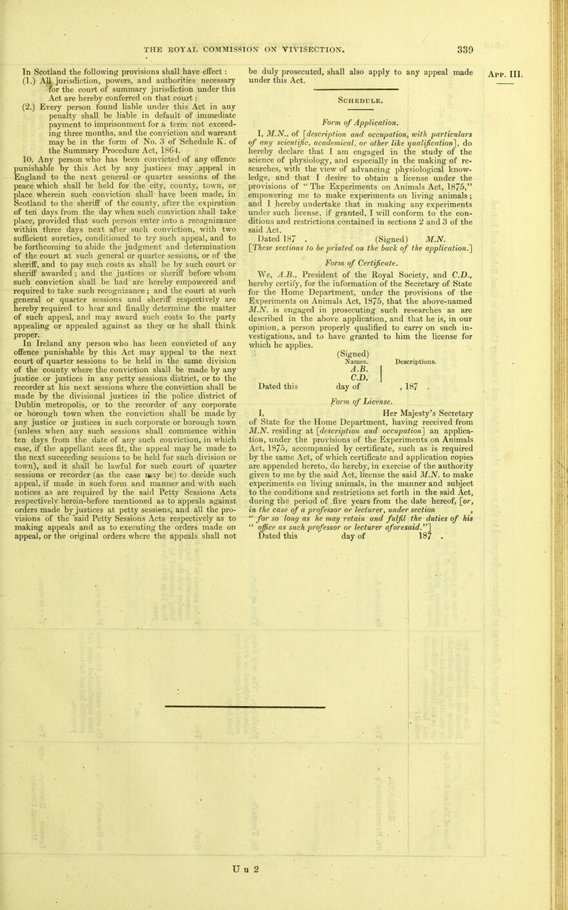 In Scotland the following provisions shall have effect: (1.) AU, jurisdiction, powers, and authorities necessary for the court of summary jurisdiction under this Act are hereby conferred on that court: (2.) Every person found liable under this Act in any penalty shall be liable in default of immediate payment to imprisonment for a term not exceed- ing three months, and the conviction and warrant may be in the form of No. 3 of Schedule K. of the Summary Procedure Act, 1864. 10. Any person who has been convicted of any offence punishable by this Act by any justices may appeal in England to the next general or quarter sessions of the peace which shall be held for the city, county, town, or place wherein such conviction shall have been made, in Scotland to the sheriff of the county, after the expiration of ten days from the day when such conviction shall take place, provided that such person enter into a recognizance within three days next after such conviction, with two sufficient sureties, conditioned to try such appeal, and to be forthcoming to abide the judgment and determination of the court at such general or quarter sessions, or of the sheriff, and to pay such costs as shall be by such court or sheriff awarded; and the justices or sheriff before whom such conviction shall be had are hereby empowered and required to take such recognizance; and the court at such general or quarter sessions and sheriff respectively are hereby required to hear and finally determine the matter of such appeal, and may award such costs to the party appealing or appealed against as they or he shall think proper. In Ireland any person who has been convicted of any offence punishable by this Act may appeal to the next court of quarter sessions to be held in the same division of the county where the conviction shall be made by any justice or justices in any petty sessions district, or to the recorder at his next sessions where the conviction shall be made by the divisional justices iri the police district of Dublin metropolis, or to the recorder of any corporate or borough town when the conviction shall be made by any justice or justices in such corporate or borough town (unless when any such sessions shall commence within ten days from the date of any such conviction, in which case, if the appellant sees fit, the appeal may be made to the next succeeding sessions to be held for such division or town), and it shall be la-wful for such court of quarter sessions or recorder (as the case may be) to decide such appeal, if made in such form and manner and with such notices as are required by the said Petty Sessions Acts respectively herein-before mentioned as to appeals against orders made by justices at petty sessions, and all the pro- visions of the 'said Petty Sessions Acts respectively as to making appeals and as to executing the orders made on appeal, or the original orders where the appeals shall not be duly prosecuted, shall also apply to any appeal made under this Act. App. III. Schedule. Form of Application. I, M.N., of [description and occupation, with particulars of any scientific, academical, or other like qualification^^, do hereby declare that I am engaged in the study of the science of physiology, and especially in the making of re- searches, with the view of advancing physiological know- ledge, and that I desire to obtain a license under the provisions of “The Experiments on Animals Act, 1875,” empowering me to make experiments on living animals; and I hereby undertake that in making any experiments under such license, if granted, I will conform to the con- ditions and restrictions contained in sections 2 and 3 of the said Act. Dated 187 . _ (Signed) M.N. [These sections to be printed on the back of the application?^ Form of Certificate. We, A.B., President of the Royal Society, and C.D., hereby certify, for the information of the Secretary of State for the Home Department, under the provisions of the Experiments on Animals Act, 1875, that the above-named M.N. is engaged in prosecuting such researches as are described in the above application, and that he is, in our opinion, a person properly qualified to carry on such in- vestigations, and to have- granted to him the license for which he applies. (Signed) Names. Descriptions. A.B. 1 C.D. 1 Dated this day of , 187 . Form of License. I, Her Majesty’s Secretary of State for the Home Department, having reeeived from M.N. residing at [description and occupations^ an applica- tion, under the provisions of the Experiments on Animals Act, 1875, accompanied by certificate, such as is required by the same Act, of which certificate and application copies are appended hereto, do hereby, in exercise of the authority given to me by the said Act, license the said M.N. to make experiments on living animals, in the manner and subject to the conditions and restrictions set forth in the said Act, during the period of .five years from the date hereof, [or, in the case of a professor or lecturer, under section , “ for so long as he may retain and fulfil the duties of his “ office as such professor or lecturer aforesaid.”~\ Dated this day of 187 . U u 2