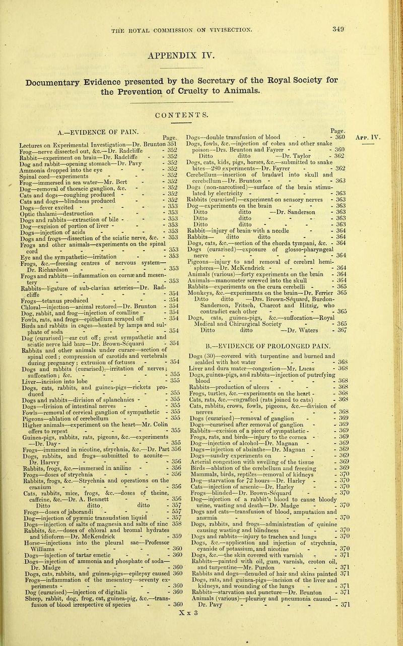 APPENDIX IV. Documeiitary, Evidence presented by the Secretary of the Royal Society for the Prevention of Cruelty to Animals. CONTENT S. A.—EVIDENCE OF PAIN. Page., Page. - 360 Lectures on Experimental Investigation—Dr. Brunton 351 Fi-og—nerve dissected out, &c.—Dr. Radcliffe - Rabbit—experiment on brain—Dr. RadclifPe Dog and rabbit—opening stomach—Dr. Pavy Ammonia dropped into the eye - . - Spinal cord—experiments Frog—immersed in sea water—Mr. Bert Dog—removal of thoracic ganglion, &c. Cats and dogs—coughing produced - - - Cats and dogs—blindness produced Dogs—fever excited - - - . - Optic thalami—destruction - - ■ Dogs and rabbits—extraction of bile . - - Dog—excision of portion of liver - - ■ Dogs—injection of acids - - Dogs and frogs—dissection of the sciatic nerve, &c. - Frogs and other animals—experiments on the spinal cord - Eye and the sympathetic—irritation Frogs, &c.—freezing centres of nervous system— Dr. Richardson Frogs and rabbits—inflammation on comae and mesen- tery - - _ - - Rabbits—ligature of sub-clavian arteries—Dr. Rad- , cliffe - - Frogs—tetanus produced - - - Chloral—injection—animal restored—Dr. Brunton Dog, rabbit, and frog—injection of coralline - Fowls, rats, and frogs—epithelium scraped off Birds and rabbits in cages—heated by lamps and sul- phate of soda - - - - Dog (curarised)—ear cut off; great sympathetic and sciatic nerve laid bare—Dr. Brown-Sequard Rabbits and other animals under curare—section of spinal cord ; compression of carotids and vertebrals during pregnancy; extrusion of foetuses Dogs and rabbits (curarised)—irritation of nerves; suffocation; &c. _ - - - - 355 Liver—incision into lobe - - ■ 355 Dogs, cats, rabbits, and guinea-pigs—rickets pro- duced - - ■ ‘ Dogs and rabbits—division of splanchnics - - 355 Dogs—division of intestinal nerves - - - 355 Fowls—removal of cervical ganglion of sympathetic - 355 352 352 352 352 352 352 352 352 352 353 353 353 353 353 353 353 353 - 353 353 354 354 354 354 354 - 354 :1 - 354 - 354 - 355 -Mr. Colin - 355 355 356 356 356 - 356 Pigeons—ablation of cerebellum Higher animals—experiment on the heart- offers to repeat Guinea-pigs, rabbits, rats, pigeons, &c.—experiments —Dr. Day - - - - Frogs—immersed in nicotine, strychnia, &c.—Dr. Part 356 Dogs, rabbits, and frogs—submitted to aconite— Dr. Harvey Rabbits, frogs, &c.—immersed in aniline Frogs—doses of strychnia Rabbits, frogs, &c.—Strychnia and operations on the cranium Cats, rabbits, mice, frogs, &c.—doses of theine, caffeine, &c.—Dr. A. Bennett - . - 356 Ditto ditto. ditto - 357 Frogs—doses of jaborandi - - - - 557 Dog—injection of pysemic transudation liquid - 357 Dogs—injection of salts of magnesia and salts of zinc 358 Rabbits, &c.—doses of chloral and bromal hydrates and idioform—Dr. McKendrick Horse—injections into the pleural sac—Professor Williams - - - - - Dogs—injection of tartar emetic - - - Dogs—injection of ammonia and phosphate of soda— Dr. Madge . . - . Dogs, cats, rabbits, and guinea-pigs—epilepsy caused 360 Frogs—inflammation of the mesentery—seventy ex- periments ----- 360 Dog (curarised)—injection of digitalis - - 360 Sheep, rabbit, dog, frog, cat, guinea-pig, &c.—trans- fusion of blood irrespective of species - - 360 - 359 360 360 360 Dogs—double transfusion of blood Dogs, fowls, &c.—injection of cobra and other snake poison—Drs. Brunton and Fayrer - - - 360 Ditto ditto —Dr. Taylor - 362 Dogs, cats, kids, pigs, horses, &c.—submitted to snake bites—280 experiments—Dr. Fayrer - - 362 Cerebellum—insertion of bradawl into skull and cerebellum—Dr. Brunton - - - - 363 Dogs (non-narcotised)—surface of the brain stimu- lated by electricity - - - - 363 Rabbits (curarised)—experiment on sensory nerves - 363 Dog—experiments on the brain . - . 363 Ditto ditto —Dr. Sanderson - 363 Ditto ditto - - - - 363 Ditto ditto - - . - 363 Rabbit—injury of brain-with a needle - - 364 Rabbits— ditto ditto - - 364 Dogs, cats, &c.—section of the chorda tympani, &c. - 364 Dogs (curarised)—exposure of glosso-pharyngeal nerve - - - - - 364 Pigeons—injury to and removal of cerebral hemi- spheres—Dr. McKendrick - - - - 364 Animals (v'arious)—forty experiments on the brain - 364 Animals—manometer screwed into the skull' - 364 Rabbits—experiments on the crura cerebelli - - 365 Monkeys, &c.—experiments on the brain—Dr. Ferrier 365 Ditto ditto —Drs. Brown-S^quard, Burdon- Sanderson, Fritsch, Charcot and Hitzig, who contradict each other - - - . 365 Dogs, cats, guinea-pigs, &c.—suffocation—Royal Medical and Chirurgical Society - - 365 Ditto ditto —Dr. Waters - 367 B.—EVIDENCE OF PROLONGED PAIN. Dogs (30)—covered with turpentine and burned and scalded with hot water - _ - - 368 Liver and dura mater—congestion—Mr. Lucas - 368 Dogs, guinea-pigs, and rabbits—injection of putrefying blood ------ 368 Rabbits—production of ulcers . - - 368 Frogs, turtles, &c.—experiments on the heart - - 368 Cats, rats, &c.—engrafted (rats joined to cats) - 368 Cats, rabbits, crows, fowls, pigeons, &c.—division of nerves ------ 368 Dogs (curarised)—removal of ganglion - - 369 Dogs—curarised after removal of ganglion - - 369 Rabbits—excision of a piece of sympathetic - - 369 Frogs, rats, and birds—injury to the cornea - - 369 Dog—injection of alcohol—Dr. Magnan - - 369 Dogs—injection of absinthe—Dr. Magnan - - 369 Dogs—sundry experiments on - - - 369 Arterial congestion with swelling of the tissue - 369 Birds—ablation of the cerebellum and freezing - 369 Mammals, birds, reptiles—removal of kidneys - 370 Dog—starvation for 72 hours—^Dr. Harley - - 370 Cats—injection of arsenic—-Dr. Harley - -• 370 Frogs—blinded—Dr. Brown-Sequard ' - - 370 Dog—injection of a rabbit’s blood to cause bloody urine, wasting and death—Dr. Madge - - 370 Dogs and cats—transfusion of blood, amputation and anaemia - - - - - 370 Dogs, rabbits, and frogs—administration of quinine causing wasting and blindness - - - 370 Dogs and rabbits—injury to trachea and lungs - 370 Dogs, &c.—application and injection of strychnia, cyanide of potassium, and nicotine - - 370 Dogs, &c.—the skin covered with varnish - - 371 Rabbits—painted with oil, gum, varnish, croton oil, and turpentine—Mr. Purdon - - - 371 Rabbits and dogs—denuded of hair and skins painted 371 Dogs, rats, and guinea-pigs—incision of the liver and kidneys, and wounding of the lungs - - 371 Rabbits—starvation and puncture—Dr. Brunton - 371 Animals (various)—pleurisy and pneumonia caused— Dr. Pavy - - _ _ . 371 Arp. IV