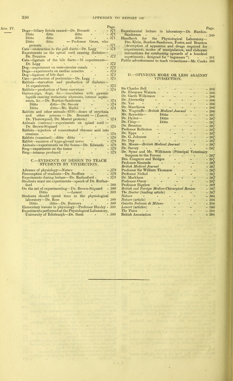 Page. Dogs—biliary fistula caused—Dr. Bennett - - 3/1 Ditto ditto ditto - - 371 Ditto ditto ditto - - 371 Ditto ditto — Professor Gross, who protests - - - ■ - - 371 Cats—obstruction to the gall ducts—Dr. Legg - 371 Experiments on the spinal cord causing diabetes— Dr. Brunton - - - - - 372 Cats—ligature of the bile ducts—16 experiments— Dr. Legg . . . . . 372 Dog—experiment on semi-circular canals - - 373 Dogs—experiments on cardiac muscles - - 373- Dog—ligature of bile duct - - - . 373 Cats—production of peritonitis—Dr. Legg - - 373 Rabbits—starvation and production of diabetes— 16 experiments ----- 373 Rabbits—production of bone curvature - - 374 Guinea-pigs, dogs, &c.—inoculation with pyaemic liquids causing metastatic abscesses, intense septic- aemia, &c.—Dr. Burdon-Sanderson - - 374 Ditto ditto—Dr. Savory - - 374 Ditto ditto—Mr. Hulke - - - 374 Rabbits and other animals (619)—doses of strychnia and other poisons — Dr. Bennett — {Lancet, Dr. Thorowgood, Dr. Marcet protests) - - 374 Animals (various)—experiments on spinal cord — Dr. Brown-Sequard - - - - 375 Rabbits—injection of concentrated chromic acid into cranium ----- - 378 Rabbits (curarised)—ditto ditto - - - 378 Rabbit—excision of hypo-glossal nerve - - 379 Animals—experiments on the bones—Dr. Edwards - 379 Frog—experiment on the testes - - - 379 Frog—tetanus produced - - - - 379 C.—EVIDENCE OF DESIGN TO TEACH STUDENTS BY VIVISECTION. Advance of physiology—Nature - - - ^79 Presumption of students—Dr. Scoffern - - 379 Experiments during lecture—Dr. Rutherford - - 379 Students must see experiments—speech of Dr. Ruther- ford - - - - - 380 On the art of experimenting—Dr. Brown-Sequard - 380 Ditto —Lancet - - 380 Students should spend time in the physiological laboratory—Dr. Ross . - . - 330 Ditto ditto—Dr. Burrows - - 380 Elementary lessons in physiology—Professor Huxley - 380 Experiments performed at the Physiological Laboratory, University of Edinburgh—Dr. Scott - ' - 380 Experimental lecture in laboratory—Dr. Burdon- Sanderson ----- 330 Handbook for the Physiological Laboratory— Drs. Klein, Burdon-Sanderson, Foster, and Brunton (description of apparatus and drugs required for experiments, modes of manipulation, and elaborate instructions for conducting upwards of a hundred expa.-iments; designed for “ beginners ”) - -381 Public advertisement to teach vivisections—Mr. Cooke 386 D.—OPINIONS. MORE OR LESS AGAINST VIVISECTION. Sir Charles Bell - ' - - - 38(5 Dr. Ebenezer Watson - - - - 38(j Dr. Garth Wilkinson - - - _ 336 Dr. Abernethy - - - . _ 33(i Dr. Yeo - - - - , - 336 Dr. Murchison - - - - . 33(5 Mr. Wagstaffe—British Medical Journal - - 386 Mr. Reynolds— Ditto - - . 337 Dr. Dyster— Ditto - - 337 Dr. Crisp— Ditto - - - 337 Dr. Brunton - - - _ 337 Professor Rolleston ----- 337 Dr. Epps - - - - - 387 Dr. G. Johnson ----- 337 Dr. Day - - - ~ - 387 Mr. Moore—British Medical Journal - - 387 Dr. Savory ----- 337 Dr. Syme and Mr. Wilkinson (Principal Veterinary Surgeon to the Forces) - - . - 337 Drs. Congreve and Bridges - . - 337 Professor Simonds - - 387 British Medical Journal - . _ 337 Professor Sir William Thomson - . - 337 Professor Nichol - - - . 387 Dr. Markham - - ■ - - - 387 Professor Owen - - - - 387 Professor Bigelow - - - - 387 British and Foreign Medico-Chirurgical Review - 387 The Doctor (leading article) - - - 337 Nature - . - - - . 333 Nature (article) - - . . 333 Gazetta Italiana di Milano - - - 388 Lancet (articles) - . . - 333 The Times - - - - - 333 British Association - - - - 388