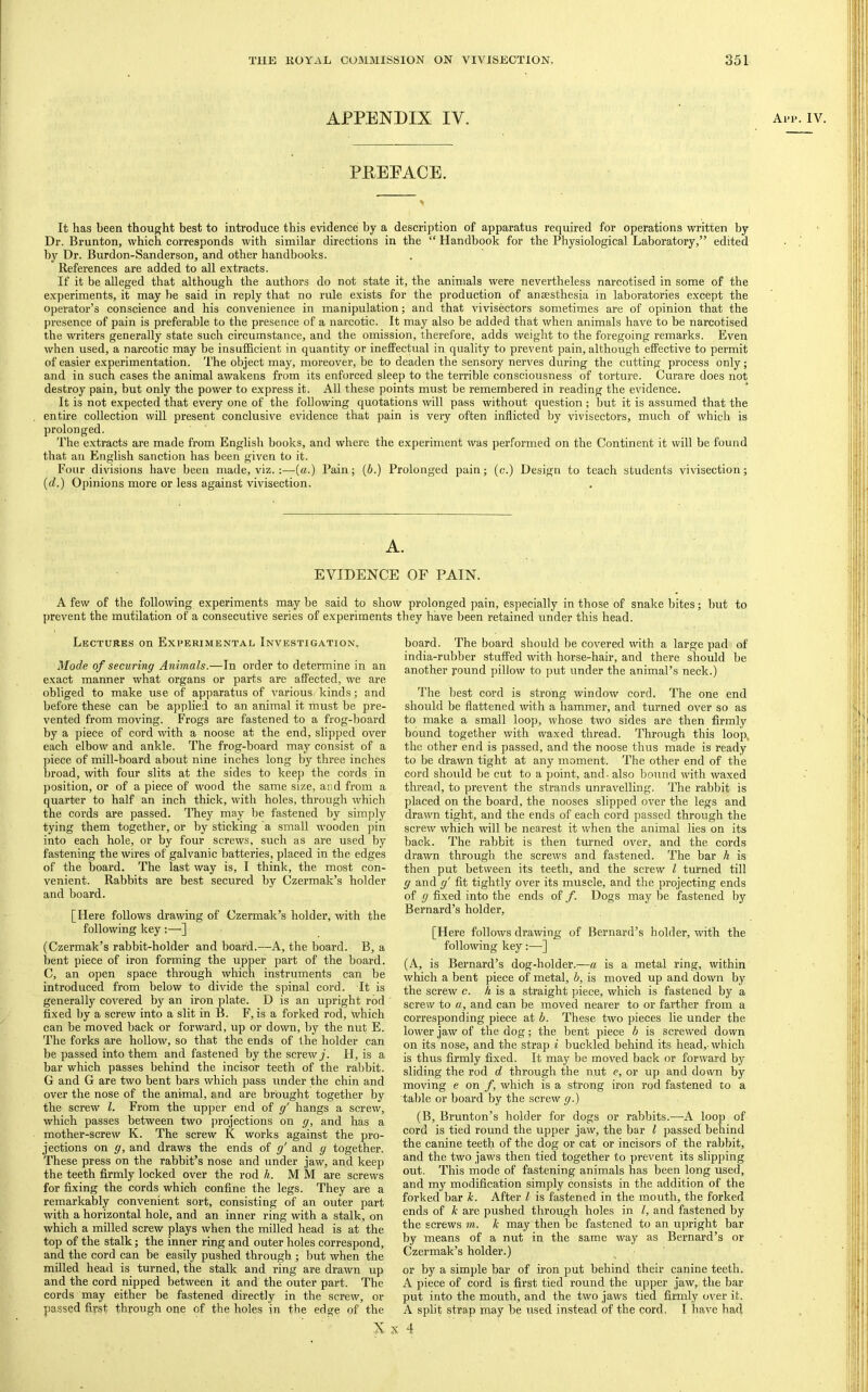 APPENDIX IV. Aip.iv PEEEACE. It has been thought best to introduce this evidence by a description of apparatus required for operations written by Dr. Brunton, which corresponds with similar directions in the “ Handbook for the Physiological Laboratory,” edited by Dr. Burdon-Sanderson, and other handbooks. References are added to all extracts. If it be alleged that although the authors do not state it, the animals were nevertheless narcotised in some of the experiments, it maybe said in reply that no rule exists for the production of anaesthesia in laboratories except the operator’s conscience and his convenience in manipulation; and that vivisectors sometimes are of opinion that the presence of pain is preferable to the presence of a narcotic. It may also be added that when animals have to be narcotised the writers generally state such circumstance, and the omission, therefore, adds weight to the foregoing remarks. Even when used, a narcotic may be insufficient in quantity or ineffec^al in quality to prevent pain, although effective to permit of easier experimentation. The object may, moreover, be to deaden the sensory nerves during the cutting process only; and in such cases the animal awakens from its enforced sleep to the terrible consciousness of torture. Curare does not destroy pain, but only the power to express it. All these points must be remembered in reading the evidence. It is not expected that every one of the following quotations will pass without question; but it is assumed that the entire collection will present conclusive evidence that pain is very often inflicted by vivisectors, much of which is prolonged. The extracts are made from English books, and where the experiment was performed on the Continent it will be found that an English sanction has been given to it. Four divisions have been made, viz. :—(a.) Pain; {b.) Prolonged pain; (c.) Design to teach students vivisection; {d.) Opinions more or less against vivisection. A. EVIDENCE OF PAIN. A few of the following experiments may be said to show prolonged pain, especially in those of snake bites; but to prevent the mutilation of a consecutive series of experiments they have been retained under this head. Lectures on Experimental Investigation. Mode of securing Animals.—In order to determine in an exact manner what organs or parts are affected, we are obliged to make use of apparatus of various kinds; and before these can be applied to an animal it must be pre- vented from moving. Frogs are fastened to a frog-board by a piece of cord with a noose at the end, slipped over each elbow and ankle. The frog-board may consist of a piece of mill-board about nine inches long by three inches broad, with four slits at .the sides to keep the cords in position, or of a piece of wood the same size, and from a quarter to half an inch thick, with holes, through which the cords are passed. They may be fastened by simply tying them together, or by sticking a small wooden pin into each hole, or by four screws, such as are used by fastening the wires of galvanic batteries, placed in the edges of the hoard. The last way is, I think, the most con- venient. Rabbits are best seeured by Czermak’s holder and board. [Here follows drawing of Czermak’s holder, with the following key :—] (Czermak’s rabbit-holder and board.—A, the board. B, a bent piece of iron forming the upper part of the board. C, an open space through which instruments can be introduced from below to diAude the spinal cord. It is generally coA^ered by an iron plate. D is an upright rod fixed by a screw into a slit in B. F, is a forked rod, Avhich can be moved back or forward, up or doAvn, by the nut E. The forks are holloAv, so that the ends of the holder can be passed into them and fastened by the screAvy. H, is a bar which passes behind the incisor teeth of the rabbit. G and G are two bent bars Avhich pass under the chin and over the nose of the animal, and are brought together by the screw 1. From the upper end of g' hangs a screw, Avhich passes between two projections on g, and has a mother-screw K. The sereAV K works against the pro- jections on g, and draws the ends of g' and g together. These press on the rabbit’s nose and under jaw, and keep the teeth firmly locked over the rod li. M M are screAvs for fixing the cords which confine the legs. They are a remarkably convenient sort, consisting of an outer part with a horizontal hole, and an inner ring with a stalk, on Avhich a milled screw plays when the milled head is at the top of the stalk; the inner ring and outer holes correspond, and the cord can be easily pushed through ; but Avhen the milled head is turned, the stalk and ring are draAvn up and the cord nipped betAveen it and the outer part. The cords may either be fastened directly in the screAV, or passed first through one of the holes in the edge of the N board. The board should be covered with a large pad of india-rubber stuffed Avith horse-hair, and there should be another round pilloAV to put under the animal’s neck.) The best cord is strong AvindoAV cord. The one end should be flattened Avith a hammer, and turned over so as to make a small loop, Avhose tAvo sides are then firmly bound together Avith waxed thread. Through this loop, the other end is passed, and the noose thus made is ready to be drawn tight at any moment. The other end of the cord should be cut to a point, and. also bound Avith Avaxed thread, to prevent the strands unraA^elling. The rabbit is placed on the board, the nooses slipped over the legs and draAvn tight, and the ends of each cord passed through the scrcAv Avhich Avill be nearest it Avhen the animal lies on its back. The rabbit is then turned OA^er, and the cords draAvn through the screAvs and fastened. The bar h is then put between its teeth, and the scrcAV I turned till g and g' fit tightly over its muscle, and the projecting ends of g fixed into the ends of f. Dogs may be fastened by Bernard’s holder, [Here folloAvs draAAung of Bernard’s holder, Avith the following key:—] (A, is Bernard’s dog-holder.—a is a metal ring, within Avhich a bent piece of metal, b, is moved up and doAvn by the scrcAV c. A is a straight piece, Avhich is fastened by a screw to a, and can be moved nearer to or farther from a corresponding piece at b. These tAvo pieces lie under the loAver jaAV of the dog; the bent piece b is screwed down on its nose, and the strap i buckled behind its head, Avhich is thus firmly fixed. It may be moved back or forAvard by sliding the rod d through the nut c, or up and down by moving e on f, Avhich is a strong iron rod fastened to a table or board by the screAv g.) (B, Brunton’s holder for dogs or rabbits.—A loop of cord is tied round the upper jaw, the bar I passed behind the canine teeth of the dog or cat or incisors of the rabbit, and the two jaws then tied together to prevent its slipping out. This mode of fastening animals has been long used, and my modification simply consists in the addition of the forked bar h. After I is fastened in the mouth, the forked ends of k are pushed through holes in I, and fastened by the screws m. k may then be fastened to an upright bar by means of a nut in the same way as Bernard’s or Czermak’s holder.) or by a simple bar of iron put behind their canine teeth. A piece of cord is first tied round the upper jaw, the bar put into the mouth, and the tAvo jaws tied firmly oA^er it. A split strap may be used instead of the cord. I have had 4