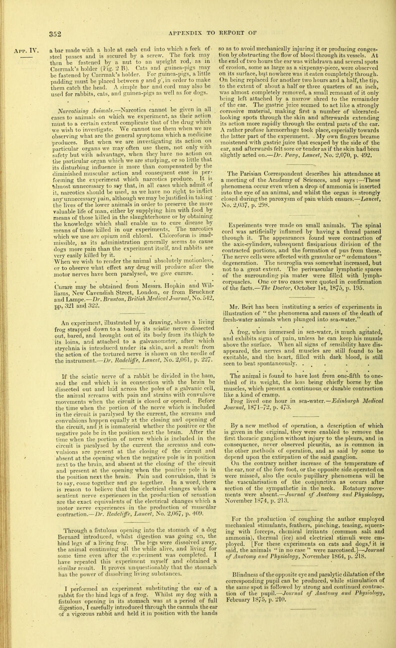 App. IV. a bar made with a hole at each end into which a fork of steel ])asses and is secured bj a screw. The fork may ' then be fastened by a nut to an upright rod, as m Czermak’s holder (Fig. 2 B). Cats and guinea-pigs may be fastened by Czermak’s holder. For guinea-pigs, a little padding must be placed between y and g ,in order to make them catch the head. A .simple bar and cord may also be used for ralibits, cats, and guinea-pigs as well as for dogs. Narcotising AiihrMls.—Navcotics cannot be girm in all cases to animals on which we experiment, as their action must to a certain extent complicate that of the drug which we wish to investigate. We cannot use them when we me observing what are the general symptoms which a medicine ]H’oduces. But when we are investigating its action on particular organs we may often use them, not only with safety but with advantage, when they have no action on the particular organ which we are studying, or so little that its disturbing influence is more than compensated by the diminished muscular action and consequent ease in per- forming the ex]ieriment which narcotics produce. It is tilmost unnecessary to say that, in all cases which admit of it, narcotics should be used, as we have no right to inflict any unnecessary pain, although we may be justified.in taking ' the lives of the lower animals in order to preserve the more valuable life of man, either by supplying him with food by means of those killed in the slaughterhouse or by obtaining the knowledge which shall enable us to cure disease by- means of those killed in our experiments. The narcotics which we use are opium and chloral. Chloroform is inad- missible, I as its administration generally seems .to cause dogs more pain than the experiment itself, and rabbits are very easily killed by it. . . • • • When we wish to render the animal absolutely motionless, or to observe v.diat effect any drug will produce afccr the motor nerves have been paralysed, we give curare. Curare may be obtained from Messrs. Ilopkin and Wil- li-ams. New Cavendish Street, London, or from Bruckner and Lampe.—Dr. Brunton, British MedicalJuurnal, No. 542, pp. 321 and 322. so as to avoid mechanically injuring it or producing conges- tion by obstructing the flow of blood through its vessels. At the end of two hours the ear was withdrawn and several spots of erosion, some as large as a sixpenny^-piece, were observed on its surface, but nowhere was it eaten completely through. On being replaced for another two hours and a half, the tip, to the extent of about a half or three quarters of an inch, was almost completely removed, a small remnant of it only being left attached by a narrow shred to the remainder of the ear. The gastric juice seemed to act like a strongly corrosive material, making first a number of ulcerated- looking spot's through the skin and afterwards extending its action more rapidly thi-ough the central parts of the ear. A rather profuse haemorrhage took place, especially towards the latter part of the experiment. . My own fingers became moistened with gastric juice that escaped by the side of the ear, and afterwards felt sore or tender as if the skin had been slightly acted on.—Dr. Puvy, Lancet, No. 2,070, p. 492. An experiment, illustrated by a drawing, shows a, living frog strapped down to a board, its sciatic nerve dissected out, bared, and brought out of its body from its thigh to its loins, and attached to a galvanometer, after which strychnia is introduced under its skin, and a result from the action of the tortured nerve is shown on the needle jof the instrument.—Dr. Radcliffe, Lancet, No. 2,061, p. 22/. The Parisian Correspondent describes his attendance at a meeting of the Academy of Sciences, and says ;—These phenomena occur even when a drop of ammonia is inserted into the eye of an animal, and whilst the organ is strongly closed duringthe paroxysm of pain which ensues.—Lancet, No. 2,037, p. 298. Experiments were made on small animals. The spinal cord was artificially inflamed by having a thread passed through it. The appearances found were contraction of the axis-cylinders, subsequent fissiparious division of the contracted portions, and the formation of pus from these. The nerve cells were affected with granular or “ oedematous ” degeneration. The neuroglia was somewhat increased, but not to a great extent. The perivascular lymphatic spaces of the surrounding pia mater were filled with lymph- coi’])uscles. One or two cases were quoted in confirmation of the facts.—TAe Doctor, October 1st, 1875, p. 195. Mr. Bert has been instituting a series of experiments in illustration of “ the phenomena and causes of the death of fresh-water animals when plunged into sea-water.” A frog, vrhen immersed in sea-water, is much agitated, and exhibits signs of pain, unless he can keep his muzzle above the surface. When all signs of sensibility have dis- appeared, the nerves and muscles are still found to be excitable, and the heart, filled with dark blood, is still seen to beat spontaneously. . _ . . . If the sciatic nerve of a rabbit be divided in the ham, and the end which is in connection with the brain be dissected out and laid across the poles of a galvanic cell, the animal screams with pain and strains with convulsive movements when the circuit is closed or opened. Before the time when the portion of the nerve which is included in the circuit is paralysed by the current, the screams and convulsions happen equally at the closing and opening of the circuit, and it is immaterial whether the positive or the negative pole be in the position next the brain. Aftp- the time when the portion of nerve which is included in the circuit is paralysed by the current the screams and con- vulsions are present at the closing of the circuit and absent at the opening when the negative pole is- in position next to the brain, and absent at the closing of the circuit and present at the opening when the positive^ pole is in the position next the brain. Pain and convulsion, that is to say, come together and go together. In a word, there is reason to believe that the electrical changes which a sentient nerve experiences in the, production of sensation are the exact equivalents of the electrical changes which a motor nerve experiences in the production of musciilar contraction.—Dr. Radclijf'c, Lancet, No. 2,067, p. 409. Through a fistulous opening into the stomach of a dog Bernard introduced, whilst digestion was going on, the hind legs of a living frog. The legs were dissolved away, the animal continuing all the while alive, and living for some time even after the experiment was completed. I have repeated this ex])eriment myself and obtained a similar result. It proves unquestionably that the stomach has the power of dissolving living substances. I performed an experiment sub.stituting the ear of a rabbit for the hind legs of a frog. Whilst my dog with a fistulous opening in its stomach was at a period of full digestion, I carefully introduced through the cannula the ear of a vigorous rabbit and held it in position with the hands The animal is found to have lost from one-fifth to one- third of its weight, the loss being chiefly borne by the muscles, which present a continuous or durable contraction like a kind of cramp. Frog lived one hour in sea-water.—Edinburgh Medical Journal, \S7l~72, 473. By a new method of operation, a description of which is given in the original, they were enabled to remove the first thoracic ganglion without injury to the pleura, and in consequence, never observed pleuritis, as is common in the other methods of operation, and as said by some to depend upon the e.xtirpation of the said ganglion. On the contrary neither increase of the temperature of the ear, nor of the fore foot, or the opposite side.operated on were missed, also the oculo pupillary phenomena will be the vascularisation of the conjunctiva as occurs after section of the sympathetic in the neck. Rotatory move- ments were absent.—Journal of Anatomy and Physioloay, November 1874, p. 213. For the production of coughing the author employed mechanical stimulants, feathers, pinching, teasing, squeez- ing with forceps, chemical irritants (common salt and ammonia), thermal (ice) and electrical stimuli were em- ployed. [For these experiments on cats and dogs,^ it is said, the animals “ in no case ” were narcotised.]—Journal of Anatomy and Physiology, November 1864, p. 218. Blindness of the opposite eye and paralytic dilatation of the corresponding pupil can be produced, while stimulation of the same spot is followed by strong and continued contrac- tion of tl)e ])uj)il.—Journal of Anatomy and Physiology, February 1875, p. 210.