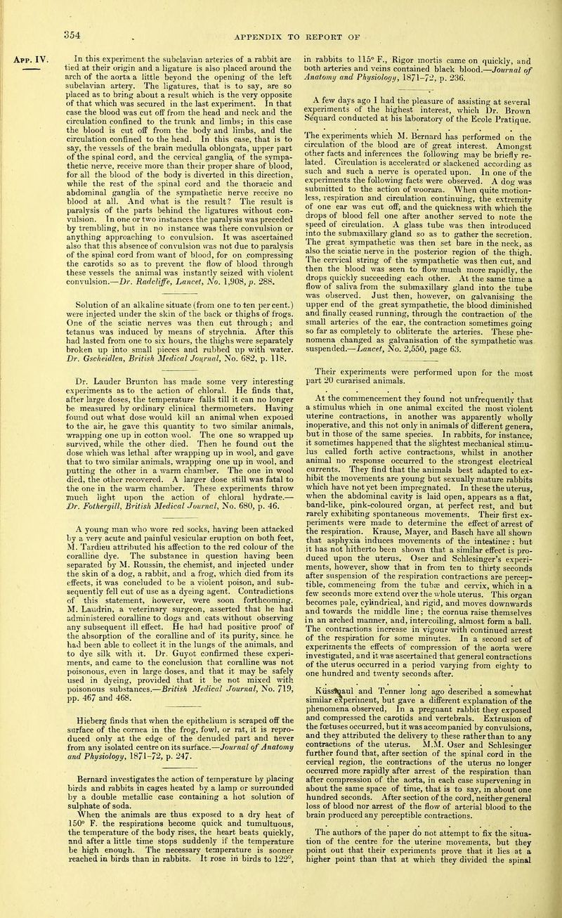 App. IV. In this experiment the subclavian arteries of a rabbit are tied at their origin and a ligature is also placed around the arch of the aorta a little beyond the opening of the left subclavian artery. The ligatures, that is to say, are so placed as to bring about a result which is the very opposite of that which was secured in the last experiment. In that case the blood was cut off from the head and neck and the circulation confined to the trunk and limbs; in this case the blood is cut off from the body and limbs, and the circulation confined to the head. In this case, that is to say, the vessels of the brain medulla oblongata, upper part of the spinal cord, and the cervical ganglia, of the sympa- thetic nerve, receive more than their proper share of blood, for all the blood of the body is diverted in this direction, while the rest of the spinal cord and the thoracic and abdominal ganglia of the sympathetic nerve receive no blood at all. And what is the result? The result is paralysis of the parts behind the ligatures without con- vulsion. In one or two instances the paralysis was preceded by trembling, but in no instance was there convulsion or anything approaching to convulsion. It was ascertained also that this absence of convulsion was not due to paralysis of the spinal cord from want of blood, for on .compressing the carotids so as to prevent the flow of blood through these vessels the animal was instantly seized ■with violent convulsion.—Dr. Radcliffe, Lancet, No. 1,908,^. 288. Solution of an alkaline situate (from one to ten percent.) were injected under the skin of the back or thigbs of frogs. One of the sciatic nerves was then cut through; and tetanus was induced by means of strychnia. After this had lasted from one to six hours, the thighs were separately broken up into small pieces and rubbed uj) with water. Dr. Gsckeidlen, British Medical Journal, No. 682, p. 118. Dr. Lauder Brunton has made some very interesting experiments as to the action of chloral. He finds that, after large doses, the temperature falls till it can no longer be measured by ordinary clinical thermometers. Having found out what dose would kill an animal when exposed to the air, he gave this quantity to two similar animals, wrapping one up in cotton wool. The one so wrapped up survived, while the other died. Then he found out the dose which was lethal after wrapping up in wool, and gave that to two similar animals, wrapping one up in wool, and putting the other in a warm chamber. The one in wool died, the other recovered. A larger dose still was fatal to the one in the warm chamber. These experiments throw much light upon the action of chloral hydrate.— Dr. Fothergill, British Medical Journal, No. 680, p. 46. A young man who wore red socks, having been attacked by a very acute and painful vesicular eruption on both feet, M. Tardieu attributed his affection to the red colour of the coralline dye. The substance in question having been separated by M. Roussiri, the chemist, and injected under the skin of a dog, a rabbit, and a frog, which died from its effects, it was concluded to be a violent poison, and sub- sequently fell out of use as a dyeing agent. Contradictions of this statement, however, were soon forthcoming. M. Laudrin, a veterinary surgeon, asserted that he had administered coralline to dogs and cats without observing any subsequent ill effect. He had had positive proof of the absorption of the coralline and of its purity, since he had been able to collect it in the lungs of the animals, and to dye silk with it. Dr. Guyot confirmed these experi- ments, and came to the conclusion that coralline was not poisonous, even in large doses, and that it may be safely used in dyeing, provided that it be not mixed with poisonous substances.—British Medical Journal, No. 719, pp. 467 and 468. Hieberg finds that when the epithelium is scraped off the surface of the cornea in the frog, fowl, or rat, it is repro- duced only at the edge of the denuded part and never from any isolated centre on its surface.—Journal of Anatomy and Physiology, 1871-72, p. 247. Bernard investigates the action of temperature by placing birds and rabbits in cages heated by a lamp or surrounded by a double metallic case containing a hot solution of sulphate of soda. 'When the animals are thus exposed to a dry heat of 150° F. the respirations become quick and tumultuous, the temperature of the body rises, the heart beats quickly, and after a little time stops suddenly if the temperature be high enough. The necessary temperature is sooner reached in birds than in rabbits. It rose iii birds to 122°, in rabbits to 115° F., Rigor mortis came on quickly, and both arteries and veins contained black blood.—Journal of Anatomy and Physiology, 1871-72, p. 236. A few days ago I had the pleasure of assisting at several experiments of the highest interest, which Dr. Brown Sequard conducted at his laboratory of the Ecole Pratique. The experiments which M. Bernard has performed on the circulation of the blood are of great interest. Amongst other facts and inferences the following may be briefly re- lated. Circulation is accelerated or slackened according as such and such a nerv'e is operated upon. In one of the experiments the following facts were observed. A dog was submitted to the action of woorara. When quite motion- less, respiration and circulation continuing, the extremity of one ear was cut off, and the quickness with which the drops of blood fell one after another served to note the speed of circulation. A glass tube was then introduced into the submaxillary gland so as to gather the secretion. The great sympathetic was then set bare in the neck, as also the sciatic nerve in the posterior region of the thigh. The cervical string of the sympathetic was then cut, and then the blood was seen to flow much more rapidly, the drops quickly succeeding each other. At the same time a flow of saliva from the submaxillary gland into the tube was observed. Just then, however, on galvanising the upper end of the great sympathetic, the blood diminished and finally ceased running, through the contraction of the small arteries of the ear, the contraction sometimes going so far as completely to obliterate the arteries. These nhe- nomena changed as galvanisation of the sympathetic was suspended.—Lancet, No. 2,550, page 63. Their experiments were performed upon for the most part 20 curarised animals. At the commencement they found not unfrequently that a stimulus which in one animal excited the most violent uterine contractions, in another was apparently wholly inoperative, and this not only in animals of different genera, but in those of the same species. In rabbits, for instance, it sometimes happened that the slightest mechanical stimu- lus called forth active contractions, whilst in another animal no response occurred to the strongest electrical currents. They find that the animals best adapted to ex- hibit the movements are young but sexually mature rabbits which have not yet been impregnated. In these the uterus, when the abdominal cavity is laid open, appears as a flat, band-like, pink-coloured organ, at perfect rest, and but rarely exhibiting spontaneous movements. Their first ex- periments were made to determine the effect' of arrest of the respiration. Krause, Mayer, and Basch have all shown that asphyxia induces movements of the intestine? ; but it has not hitherto been shown that a similar effect is pro- duced upon the uterus. Oser and Schlesinger’s experi- ments, however, show that in from ten to tfirty seconds after suspension of the respiration contractions are percep- tible, commencing from the tubae and cervix, which in a few seconds more extend over the whole uterus. This organ becomes pale, cylindrical, and rigid, and moves downwards and towards the middle line; the cornua raise themselves in an arched manner, and, intercoiling, almost form a ball. The contractions increase in vigour with continued arrest of the respiration for some minutes. In a second set of experiments the effects of compression of the aorta were investigated, and it was ascertained that general contractions of the uterus occurred in a period varying from eighty to one hundred and twenty seconds after. Kiiss^aul and Tenner long ago described a somewhat similar experiment, but gave a different explanation of the phenomena observed. In a pregnant rabbit they exposed and compressed the carotids and vertebrals. Extrusion of the foetuses occurred, but it was accompanied by convulsions, and they attributed the dehvery to these rather than to any contractions of the uterus. M.M. Oser and Schlesinger further found that, after section of the spinal cord in the cervical region, the contractions of the uterus no longer occurred more rapidly after arrest of the respiration than after compression of the aorta, in each case supervening in about the same space of time, that is to say, in about one hundred seconds. After section of the cord, neither general loss of blood nor arrest of the flow of arterial blood to the brain produced any perceptible contractions. The authors of the paper do not attempt to fix the situa- tion of the centre for the uterine movements, but they point out that their experiments prove that it lies at a higher point than that at which they divided the spinal
