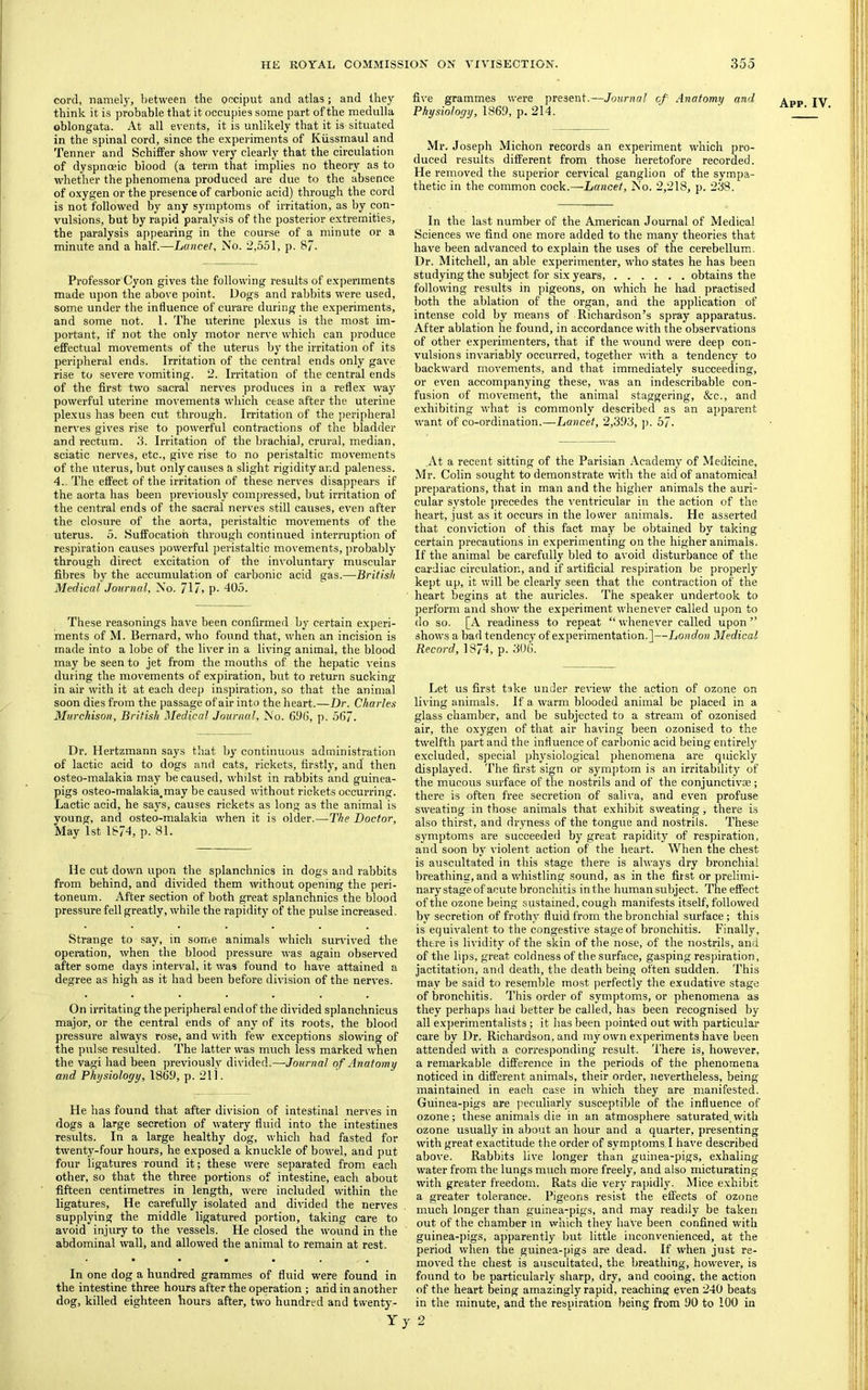 cord, namely, between the occiput and atlas; and they oblongata. At all events, it is unlikely that it is situated in the spinal cord, since the experiments of Kiissmaul and Tenner and Schiffer show very clearly that the circulation of dyspnoeic blood (a term that implies no theory as to whether the phenomena produced are due to the absence of oxygen or the presence of carbonic acid) through the cord is not followed % any symptoms of irritation, as by con- vulsions, but by rapid paralysis of the posterior extremities, the paralysis appearing in the course of a minute or a minute and a half.—LoMcet, No. 2,551, p. 87. Professor Cyon gives the following results of experiments made upon the above point. Dogs and rabbits were used, some under the influence of curare during the exjieriments, and some not. 1. The uterine plexus is the most im- portant, if not the only motor nerve which can produce eflPectual mov'ements of the uterus by the irritation of its peripheral ends. Irritation of the central ends only gave rise to severe vomiting. 2. Irritation of the central ends of the first two sacral nerves produces in a refle.x way powerful uterine movements which cease after the uterine plexus has been cut through. Irritation of the peripheral nerves gives rise to powerful contractions of the bladder and rectum, d. Irritation of the brachial, crural, median, sciatic nerves, etc., give rise to no peristaltic movements of the uterus, but only causes a slight rigidity and paleness. 4.. The effect of the irritation of these nerves disappears if the aorta has been previously compressed, but irritation of the central ends of the sacral nerves still causes, even after the closure of the aorta, peristaltic movements of the uterus. 5. Suffocation through continued interruption of respiration causes powerful peristaltic movements, probably through direct excitation of the involuntary muscular fibres by the accumulation of carbonic acid gas.—British Medical Journal, No. 717, p- 405. These reasonings have been confirmed by certain experi- ments of M. Bernard, who found that, when an incision is made into a lobe of the liver in a living animal, the blood may be seen to jet from the mouths of the hepatic veins during the movements of expiration, but to return sucking in air with it at each deep inspiration, so that the animal soon dies from the passage of air into the heart.—Dr. Charles Murchison, British Medical Journal, No. 695, p. 567. Dr. Hertzmann says that by continuous administration of lactic acid to dogs and cats, rickets, firstly, and then osteo-malakia may be caused, whilst in rabbits and guinea- pigs osteo-malakia.may be caused without rickets occurring. Lactic acid, he says, causes rickets as long as the animal is young, and osteo-malakia when it is older.—The Doctor, He cut down upon the splanchnics in dogs and rabbits from behind, and divided them without opening the peri- toneum. After section of both great splanchnics the blood pressure fell greatly, while the rapidity of the pulse increased. Strange to say, in some animals which survived the operation, when the blood pressure was again observed after some days interval, it was found to have attained a degree as high as it had been before division of the nerves. On irritating the peripheral end of the divided splanchnicus maijor, or the central ends of any of its roots, the blood pressure always rose, and with few exceptions slowing of the pulse resulted. The latter was much less marked when the vagi had been previously divided.—Journal of Anatomy and Physiology, 1869, p. 211. He has found that after division of intestinal nerves in dogs a large secretion of watery fluid into the intestines results. In a large healthy dog, v'hich had fasted for twenty-four hours, he exposed a knuckle of bowel, and put four ligatures round it; these were separated from each other, so that the three portions of intestine, each about fifteen centimetres in length, were included within the ligatures. He carefully isolated and di^■ided the nerves supplying the middle ligatured portion, taking care to avoid injury to the vessels. He closed the wound in the abdominal wall, and allowed the animal to remain at rest. In one dog a hundred grammes of fluid were found in the intestine three hours after the operation ; arid in another dog, killed eighteen hours after, two hundred and twenty- five grammes were present.—Journal of Anatomy and Mr. Joseph Michon records an experiment which pro- duced results different from those heretofore recoi’ded. He I'emoved the superior cervical ganglion of the sympa- thetic in the common cock.—Lancet, No. 2,218, p. 238. In the last number of the American Journal of Medical Sciences we find one more added to the many theories that have been advanced to explain the uses of the cerebellum. Dr. Mitchell, an able experimenter, who states he has been studying the subject for six years, obtains the following results in pigeons, on which he had practised both the ablation of the organ, and the application of intense cold by means of Richardson’s spray apparatus. After ablation he found, in accordance with the observations of other experimenters, that if the wound were deep con- vulsions invariably occurred, together with a tendeney to backward movements, and that immediately suceeeding, or even accompanying these, was an indescribable con- fusion of movement, the animal staggering, &c., and exhibiting what is commonly described as an apparent want of co-ordination.—Lancet, 2,393, j). 57. At a recent sitting of the Parisian Academy of Medicine, Mr. Colin sought to demonstrate wth the aid of anatomical preparations, that in man and the higher animals the auri- cular systole precedes the ventricular in the action of the heart, just as it occurs in the lower animals. He asserted that conviction of this fact may be obtained by taking certain precautions in experimenting on the higher animals. If the animal be carefully bled to avoid disturbance of the cardiac circulation, and if artificial respiration be properly kept up, it will be clearly seen that the contraction of the heart begins at the auricles. The speaker undertook to perform and show the experiment whenever called upon to do so. [A readiness to repeat “ whenever called upon ” shows a bad tendency of e.xperimentation.]—London Medical Record, 1874, p. 306. Let us first take under review the action of ozone on living animals. If a warm blooded animal be placed in a glass chamber, and be subjected to a stream of ozonised air, the oxygen of that air having been ozonised to the twelfth part and the influence of carbonic acid being entirely excluded, special physiological phenomena are quickly displayed. The first sign or symptom is an irritability of the mucous surface of the nostrils and of the conjunctivae; there is often free secretion of saliva, and even profuse sweating in those animals that exhibit sweating, there is also thirst, and dryness of the tongue and nostrils. These symptoms are succeeded by great rapidity of respiration, and soon by violent action of the heart. When the chest is auscultated in this stage there is always dry bronchial breathing, and a whistling sound, as in the first or prelimi- nary stage of acute bronchitis in the human subject. The effect of the ozone being sustained, cough manifests itself, followed by secretion of frothy fluid from the bronchial surface; this is equivalent to the congestive stage of bronchitis. Finally, there is lividity of the skin of the nose, of the nostrils, and of the lips, great coldness of the surface, gasping respiration, jactitation, and death, the death being often sudden. This may be said to resemble most perfectly the exudative stage of bronchitis. This order of symptoms, or phenomena as they perhaps had better be called, has been recognised by all experimentalists; it has been pointed out with particular care by Dr. Richardson, and my own experiments have been attended with a corresponding result. There is, however, a remarkable difference in the periods of the phenomena noticed in different animals, their order, nevertheless, being maintained in each case in which they are manifested. Guinea-pigs are peculiarly susceptible of the influence of ozone; these animals die in an atmosphere saturated,with ozone usually in about an hour and a quarter, presenting with great exactitude the order of symptoms ! have described above. Rabbits live longer than guinea-pigs, exhaling water from the lungs much more freely, and also micturating with greater freedom. Rats die very rapidly. Mice e.xhibit a greater tolerance. Pigeons resist the effects of ozone much longer than guinea-pigs, and may readily be taken out of the chamber in which they have been confined with guinea-pigs, apparently but little inconvenienced, at the period when the guinea-pigs are dead. If when just re- moved the chest is auscultated, the breathing, however, is found to be particularly sharp, dry, and cooing, the action of the heart being amazingly rapid, reaching even 240 beats in the minute, and the respiration being from 90 to 100 in