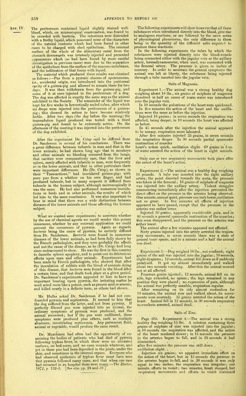 App. IV. The peritoneum contained liquid slightly stained with blood, which, on microscopical examination, was found to be crowded with bacteria. The intestines were distended with a frothy liquid, which possessed none of the characters of the natural contents which had been found in other cases to be charged with shed epithelium. The internal surface of the whole of the alimentary canal from the stomach downwards was intensely injected and presented appearances which (as had been found by more careful investigation in previous cases) were due to the separation of the epithelium from the surface of the mucous membrane, and the infiltration of that tissue with liquid. I'he material which produced these results was obtained as follows:—Pus from a pyrnmic abscess of spontaneous, i.e., accidental origin, was introduced into the peritoneal cavity of a guinea-pig and allowed to remain there for two days. It was then withdrawn from the guinea-pig, and some of it at once injected in the peritoneum of a dog. The dog was affected in exactly the same way as the animal exhibited to the Society. The remainder of the liquid \yas kept for five weeks in hermetically sealed tubes, after which six drops were injected into the peritoneum of a guinea- pig ; this showed its action to have become relatively feeble. After two days (the day before the meeting) the transudation liquid produced was tested with a third guinea-pig and found to be extremely active. On the afternoon of the meeting it was injected into the peritoneum of the dog exhibited. After the experiment Dr. Crisp said he differed from Dr. Sanderson in several of his conclusions. There was a great difference between tubercle in man and that in the lower animals; he had shown long ago that in monkeys and other animals no bleeding occurred fi:om the lungs, that cavities were comparatively rare, that the liver and spleen, rarely affected with tubercle in man, were frequently so in the lower animals, and that in other particulars there were important differences. He (Dr. Crisp), as shown in their “Transactions,” had inoculated guinea-pigs with pure pus from a whitlow on his own finger, and had produced tubercle, but in many respects it differed from tubercle in the human subject, although microscopically it was the same. He had also performed numerous inocula- tions in birds and in other animals, the results of which led him to the same conclusion. It was also important to bear in mind that there was a wide distinction between diseases of the lower animals and those affecting the human subject. What we wanted were experiments to ascertain whether by the use of chemical agents we could render this poison innocuous, whether by any external application we could prevent the occurrence of pyaemia. Again as regards bacteria being the cause of pyaemia, he entirely differed from Dr. Sanderson. Bacteria were found in numerous diseases of the lower animals, as had been fully shown by the French pathologists, and they were probably the effects and not the cause of the disease, as he (Dr. Crisp) had long since endeavoured to show. He was the first in this country to describe splenic apoplexy, and to point out its deleterious effects upon man and other animals.. Experiments had been made by French pathologists, who showed that after the inoculation of rabbits with the blood of animals dying of this disease, that bacteria were found in the blood after a certain time, and that death took place at a given period. Dr. Sanderson’s experiments appeared to him to have no important bearing upon pyaemia, the irritating matter he used acted more like a poison, such as prussic acid or arsenic, and killed nearly in a definite term, as others had shown. Mr. Hulke asked Dr. Sanderson if he had not con- founded pyaemia and septicaemia. It seemed to him that the dog suffered from the latter, and not from pyaemia. If perfectly filtered pus were injected into an animal, the ordinary symptoms of pyaemia were produced, and the animal recovered; but if the pus were unfiltered, these symptoms were produced plus others, such as multiple abscesses, constituting septicaemia. Any putrescent fluid, animal or vegetable, would produce the same result. Dr. Murchison had often had the opportunity of ex- amining the bodies of patients who had died of pyaemia following typhus fever, in which there were no ulcerated surfaces, no bed-sores, and no open wounds whatever, and yet in these pus had been deposited in the joints, under the skin, and sometimes in the internal organs. Everyone who had observed ei)idemics of typhus fever must have seen that ])yaemia followed many cases, and that when one case had occurred in an hospital there were many.—The Doctor, 187-, p 132-3. [See also pp. 24 and 39.] The following experiments will show however that ail these .substances when introduced directly into the blood, give rise to analogous reactions, or are followed by the same series of physiological phenomena, the only difference in them being in the quantity of the different salts required to produce these reactions. In the followng experiments the tubes by which the substances were injected directly into the blood-vessels being connected either -with the jugular vein or the axillary artery, haemadynamometer, when used, was connected with the femoral artery. The pressure is given in inches of mercury. In order to ascertain the general symptoms the animal was left at liberty, the substance being injected through a tube inserted into the jugular vein. Salts of Magnesia- Experiment 1.—The animal was a strong healthy dog weighing abo^it 18 lbs., six grains of sulphate of magnesia dissolved in half an ounce of warm water was introduced into the jugular vein. In 10 seconds the pulsations of the heart were quickened. In five minutes the aetion of the heart and the oscilla- tions were the same as before the injection. Injected Ifi grains; in seven seconds the respiration was affected, being deeper, in 10 seconds the heart was affected as before. In 45 seconds after the injection the animal appeared to be uneasy, respiration more laboured. After five minutes injected 25 grains, in seven seconds the respiration deeper. In 30 seconds partial spasmodic contraction of muscles .... heart’s action quick, oscillation slight. 60 grains in 3 oz. of water arrested the action of the heart in eight seconds. Only one or two respiratory movements took place after the arrest of the heart’s action. Experiment 2.—The animal was a healthy dog weighing 16 pounds. A tube was inserted into the right axillary artery, the point directed towards the aorta, the pressure was taken in the femoral; 16 grains of sulphate of magnesia was injected into the axillary artery. Violent struggles commencing immediately after the injection prevented the direct effect on the pressure in the arteries being observed.. One minute, animal quiet, pressure one inch lower,oscillation not so great. In five minutes all effects of injection appeared to have passed, except that the pressure in the arteries was rather lower. Injected 30 grains, apparently considerable fain, and in 10 seconds a general spasmodic contraction of the muscles this soon disappeared, and the pressure on the arteries was rather lower. The animal after a few minutes appeared not affected. Sixty grains injected into the artery arrested the respira- tory movements, in seven seconds there was a state of general tonic spasm, and in a minute and a half the animal was dead. Experiment 3.—Dog weighed 10 lbs., not confined; eight grains of the salt was injected into the jugular ; 10 seconds, slight dyspnoea; 12 seconds, animal fell down as if suddenly paralysed. It got up almost immediately and walked about two seconds vomiting. After this the animal seemed not at all affected. Fourteen grains injected; 12 seconds, animal fell on its side, legs extended, no spasm; the, legs remained in any position they were placed ; no expression of pain, although the animal was perfectly sensible, respiration regular. After remaining on its side almost motionless for 10 minutes, the animal rose and walked about, its move- ments were unsteady. 35 grains arrested the action of the heart. Animal fell in 12 seconds, in 30 seconds respiratory movements arrested, animal dead. Salts of Zinc. Page 203. Experiment 4.—The animal was a strong healthy dog weighing 15 lbs. A solution containing three grains of sulphate of zinc was injected into the jugular; in 10 seconds the respiration was affected, and the action of the heart rendered slower; in 15 seconds the pressure- in the arteries began to fall, and in 35 seconds it had diminished. ...... after five minutes the pressure >vas still down . oscillation slight. ...... Injection six grains; no apparent immediate effect on the action of the heart, but in 15 seconds the pressure in the arteries began to fall, and in 30 seconds it was only equal to two inches, the respiration was irregular; one minute, efforts to vomit; two minutes, heart stopped, but respiratory movements and efforts to vomit continued