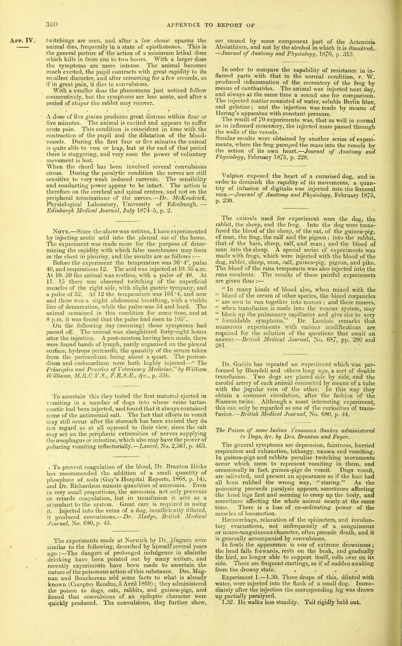 twitchings are seen, and after a few clonic spasms the animal dies, frequently in a state of episthotonos. This is the general pictui’e of the action of a minimum lethal dose which kills in from one to two hours. With a larger dose the symptoms are more intense. The animal becomes much e.xcited, the pupil contracts with great rapidity to its smallest diameter, and after screaming for a few seconds, as if in great pain, it dies in convulsions. With a smaller dose the phenomena just noticed follow consecutively, but the symptoms are less acute, and after a period of stupor the rabbit may recover. A dose of five grains produces great distress within four or five minutes. The animal is excited and appears to suffer acute pain. This condition is coincident in time with the contraction of the pupil and the dilatation of the blood- vessels. During the fii’st four or fiv'e minutes the animal is quite able to run or leap, but at the end of that period there is staggering, and very soon the power of voluntary movement is lost. ..... When the chord has been involved several convulsions ensue. During the paralytic condition the nerves are still sensitive to very weak induced currents. The sensibility and conducting power appear to be intact. The action is therefore on the cerebral and spinal centres, and not on the peripheral terminations of the nerves.—Dr. McKendrick, Physiological Laboratory, University of Edinburgh. — Edinburgh Medical Journal, July 1874-5, p. 2. Note.—Since the above was \vritten, I have experimented by injecting acetic acid into the pleural sac of the horse. The experiment was made more for the purpose of deter- mining the rapidity with which false membranes may form in the chest in pleurisy, and the results are as follows ;— Before the experiment the temperature was 96'4°, pulse 40, and respirations 12. The acid was injected at 10. 35 a.m. At 10. 50 the animal was restless, with a pulse of 48. At 11. 15 there was observed twitching of the superficial muscles of the right side, with slight gastric tympany, and a pulse of 52. At 12 the temperature was 101'4, and now and there was a slight abdominal breathing, with a visible line of demarcation, while the pulse-vyas 54 and hard. The animal remained in this condition for some time, and at 8 p.m. it was found that the pulse had risen to 105°. On the following day (morning) those symptoms had passed off. The animal was slaughtered forty-eight hours arter the injection. A post-mortem having been made, there were found bands of lymph, partly organised on the pleural surface, hydrops pericardii, the quantity of the serum taken from the pericardium being about a quart. The pericar- dium and endocardium were both highly injected—“ The Frinciples and Practice of Veterinary Medicine,^’ by William Williams, M.R.C.V.S., F.R.S.E., §-c., p. 336. To ascertain this they tested the first material ejected in vomiting in a number of dogs into whose veins tartar- emetic had been injected, and found that it always contained some of the antimonial salt. The fact that efforts to vomit may still occur after the stomach has been excised they do not regard as at all opposed to their view, since the salt may act on the peripheric extremities of nerves supplying the oesophagus or intestine, which also may have the power of inducing vomiting reflectorially.—Lancet, No. 2,561, p. 463. • To prevent coagulation of the blood. Dr. Braxton Hicks has recommended the addition of a small quantity of phosphate of soda (Guy’s Hospital Reports, 1868, p. 14), and Dr. Richardson minute quantities of ammonia. Even in very small proportions, the ammonia not only prevents or retards coagulation, but in transfusion it acts as a stimulant to the system. Great care is required in using it. Injected into the veins of a dog, insufficiently diluted, it produced convulsions.—Dr. Madge, British Medical Journal, No. 680, p. 43. The experiments made at Norwich by Dr. Magnan were similar to the following, described by himself several years ago :—The dangers of prolonged indulgence in absinthe drinking have been pointed out by many writers, and recently experiments have been made to ascertain the nature of the poisonous action ofthis substance. Drs. Mag- nan and Bouchereau add some facts to what is already known (Comptes Rendus, 5 Avril 1869); they administered the poison to dogs, cats, rabbits, and guinea-pigs, and found that convulsions of an epileptic character were quickly produced. The convulsions, they further show. are caused by some component part of the Artemisia Absinthium, and not by the alcohol in which it is dissolved, —Journal of Anatomy and Physiology, 1870, p. 313. In order to compare the capability of resistance in in- flamed parts with that in the normal condition, v. W. produced inflammation of the mesentery of the frog by means of cantharides. The animal was injected next day, and always at the same time a sound one for comparison. The injected matter consisted of water, soluble Berlin blue, and gelatine; and the injection was made by means of Hering’s apparatus with constant pressure. The result of 70 experiments was, that as well in normal as in inflamed mesentery, the injected mass passed through the walls of the vessels. ..... Similar results were obtained by another series of experi- ments, where the frog pumped the mass into the vessels by the action of its own heart.—Journal of Anatomy and Physiology, February 1875, p. 228. Vulpian exposed the heart of a curarised dog, and in order to diminish the rapidity of its movements, a quan- tity of infusion of digitalis was injected into the femoral vein.—Journal of Anatomy and Physiology, February 1875, p. 230. The animals used for experiment were the dog, the rabbit, the sheep, and the frog. Into the dog were trans- fused the blood of the sheep, of the cat, of the guinea-pig, of man, the frog, the calf and the pigeon; into the rabbit, that of the hare, sheep, calf, and man; and the blood of man into the sheep. A special series of experiments was made with frogs, which were injected with the blood of the dog, rabbit, sheep, man, calf, guinea-pig, pigeon, and pike. The blood of the rana temporaria was also injected into the rana esculents. The results of these painful experiments are given thus :— “ In many kinds of blood also, when mixed with the “ blood of the serum of other species, the -blood corpuscles “ are seen to run together into masses ; and these masses, “ when transfusion is made into the venous system, may “ block up the pulmonary capillaries and give rise to very “ formidable symptoms.” Dr. Laudois remarks that numerous experiments with various modifieations are required for the solution of the questions that await an answer.—British Medical Journal, No. 687, pp. 280 and 281. Dr. Guerin has repeated an experiment which was per- formed by Blundell and others long ago, a sort of double transfusion. Two dogs are placed side by side, and the carotid artery of each animal connected by means of a tube with the jugular vein of the other. In this way they obtain a common circulation, after the fashion of the Siamese twins. Although a most interesting experiment^ this can only be regarded as one of the curiosities of trans- fusion.—British Medical Journal, No. 680, p. 44. The Poison of some Indian Venomous Snakes administered to Dogs, Sfc. by Drs. Brunton and Payer. The general symptoms are depression, faintness, hurried respiration and exhaustion, lethargy, nausea and vomiting. In guinea-pigs and rabbits peculiar twitching movements occur which seem to represent vomiting in them, and occasionally in fact, guinea-pigs do vomit. Dogs vomit, are salivated, and present an appearance as if the hair had all been rubbed the wrong way, “staring.” As the poisoning proceeds paralysis appears, sometimes affecting the hind legs first and seeming to creep up the body, and sometimes affecting the whole animal nearly at the same time. There is a loss of co-ordinating power of the muscles of locomotion. Haemorrhage, relaxation of the sphincters, and involun- tary evacuations, not unfrequently of a sanguineous or muco-sanguineous character, often precede death, and it is generally accompanied by convulsions. In fowls the appearance is one of extreme drowsiness; the head falls forwards, rests on the beak, and gradually the bird, no longer able to support itself, rolls over on its side. There are frequent startings, as if of sudden awaking from the drowsy state. .... Experiment 1.—1.30. Three drops of this, diluted %vith water, were injected into the flank of a small dog. Imme- diately after the injection the corresponding leg was drawn u]) partially paralyzed. 1.32. He walks less steadily. Tail rigidly held out.