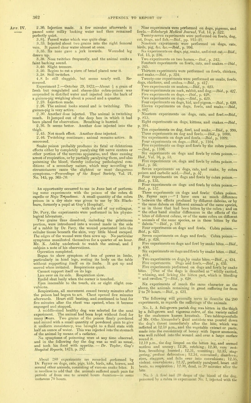 App. IV. 2.30. Injection made, A few minutes afterwards it passed some milky looking water and then remained perfectly quiet. 3.85. Passed water which was quite clear. 3.33. Injected about two grains into the right femoral vein. It passed clear water almost at once. 3.35, Its nose gave a jerk inwards. Wounded leg drawn up. 3.38. Nose twitches frequently, and the animal emits a faint barking sound. 3.40. Slight tremors. 3.50. Begins to eat a piece of bread placed near it. 3.58. Still twitches. 4.8. Is still sluggish, but seems nearly well. Re- covered. Experiment 7-—October 29, 1872.—About i a grain of fresh but coagulated and cheese-like cobra-poison was suspended in distilled water and injected into the back of a guinea-pig weighing about a pound and a quarter. 2.23. Injection made. 2.26. The animal looks scared and is twitching. This guinea-pig is very active. 2.30. Another dose injected. The animal is twitching much. It jumped out of the deep box in which it had been ])laced for observation. Breathing is hurried. 2.36. It seems better. Another dose injected into the thigh. 2.45. Not much effect. Another dose injected. 2.46. Twitching continues; animal remains active. It recovered. . . . . . . Snake poison probably produces its fatal or deleterious effects either by completely paralyzing thfe nerve centres or other portion of the nervous apparatus, and thus causing arrest of respiration, or by partially paralyzing them, and also poisoning the blood, thereby inducing pathological con- ditions of a secondary nature, which may according to circmnstances cause 'the slightest or most dangerous symptoms.—Proceedings of the Royal Society, Vol. 21, No. 145, pp. 365-70. An opportunity occurred to me in June last of perform- ing some experiments with the poison of the cobra di capello or Naja Tripudians. A small quantity of the cobra poison in a dry state was given to me by Mr. Black- burn, formerly a pupil at Guy’s Hospital^. . . . . . with the aid of my colleague. Dr. Pavy, the experiments were performed in his physio- logical laboratory...... Two grains thus dissolved, including the gelatinous portion, were introduced into a wound made in the side of a rabbit by Dr. Pavy, the wound penetrated into the cellular tissue beneath the skin, very little blood escaped. The edges of the wound were then sewn up. No particular symptoms manifested themselves for a quarter of an hour. Mr. K. Ashby undertook to watch the animal, and I subjoin a note of his observations. Operation completed. Began to show symptom of loss of power in limbs, particularly in hind legs, resting its body on the table without supporting itself on its limbs. It got uj) and moved when irritated. Respirations quick. Cannot support itself on its legs Lies over on its side. Respiration slow. Eyelid shut lazily when the corner is touched. Eyes insensible to the touch, six or eight slight con- vulsions. Respirations, all movement ceased twenty minutes after the poison had begun to act. Chest opened five minutes afterwards. Heart still beating, and continued to beat for five minutes after the chest was opened, when it became engorged and stopped. A middle-sized healthy dog was selected for the next experiment. The animal had been kept without food for many hours. Two grains of the poison finely powdered and mixed with a small quantity of powdered gum to give it uniform consistency, was brought to a fluid state with half an ounce of water. This was injected into the stomach of the animal by means of a catheter. No symptoms of poisoning were at any time observed, and in the following day the dog was as well as usual, and took his food with ajDpetite. — Dr. Taylor, Guy’s Hospital Reports, 1873, p. 297. About 280 experiments are recorded performed by Dr. Fayrer on dogs, cats, pigs, kids, birds, r£tts, horses, and several other animals, consisting of various snake bites. It is needless to add that the animals suffered much ])ain for periods of from one to several hours duration—in some instances 70 hours. Nine experiments were performed on dogs, pigeons, and fowls.—Edinburgh Medical Journal, Vol. 14, p. 522. Twenty-seven experiments were performed on fowls, dog, cat, frogs, and fish.—Ibid., pp. 915-21. Nineteen experiments were performed on dogs, cats, birds, pig, &c. &c.—Ibid., p. 996. Six experiments on dogs, pig, snake, and civet cai.—Ibid., Vol. 15, p. 236. Two experiments on two horses.—Ibid., p. 242. Fourteen experiments on fowls, cats, and snakes.—Ibid. p. 245. Thirteen experiments were performed on fowls, chicken, and snake.—Ibid., p. 334. Twenty-one experiments were performed on snails, fowls, dogs, chickens, and snakes.—p. 417. Two experiments on snakes.—Ibid., p. 423. Four experiments on cock, rabbit, and dog.—Ibid., p. 427. Five experiments on dogs.—Ibid., p. 428. Two experiments on dogs.—Ibid., p. 429. Four experiments on dogs, kid, and pigeon.—Ibid., p. 620. Eleven experiments on dogs, fowls, and snake.— p. 807. Nineteen experiments on dogs, cats, and fowl.—Ibid., p. 813. Eight experiments on dogs, kittens, and snakes,— p. 994. Ten experiments on dog, fowl, and snake.—Ibid., p. 998. Three experiments on dog and fowls.—Ibid., p. 1000. Six e.xperiments on dogs and fowls.—Ibid., p. 1099. Four experiments on dogs.—Ibid., p. 1104. Five experiments on dogs and fowls by the cobra poison. —Ibid., p. U06. Six experiments on dogs and fowls by cobra poison.— Ibid., Vol. 16, p. 53. Five experiments on. dogs and fowls by cobra poison.— Ibid., p. 56. Seven experiments on dogs, cats, and snake, by cobra poison and carbolic acid.—Ibid., p. 57. Four experiments on dogs and fowls by cobra poison.— Ibid., p. 135. Four experiments on dogs and fowls by cobra poison.— Ibid., p. 137. Three experiments on dogs and fowls: Cobra poison. Dr. Fayrer says “ I have seen as much difference “ between the effects produced by different daboias, or by “ the same daboia on different animals of the same species, “ as in those that had been bitten by the cobra; and on “ the other hand similar differences in the effects of the “ bites of different cobras, or of the same cobra on different “ animals of the same species, as in those bitten by the “ daboia.”—Ibid., p. 139. Four experiments on dogs and fowls. Cobra poison.— Ibid., p. 423. Seven experiments on dogs and fowls. Cobra poison.^— Ibid., p. .426. Five experiments on dogs and fowl by snake bites.— p. 430. Six experiments on dogs and fowls by snake bites.—Ibid., p. 431. Two experiments on dogs^by snake bites.—Ibid., p. 434. Five experiments. Dogs and fowls.—Ibid., p. 435. Five experiments performed on dogs and fowls by snake bites. [One of the dogs is described as “ wildly excited, “ whining, and licking,the bitten part, which is bleeding “ and swollen.”]—Ibid., p. 628. Six experiments of much the same character as the above, the animals remaining in great suffering for from 2 to 70 hours.—Ibid., p. 631. The following will generally serve to describe the 280 experiments, as regards the sufferings of the animals. No. 1. A full-grown pariah dog was bitten in the thigh by a full-grown and vigorous co5rn, of the variety called by the snakemen kurees keauteah. Two tablespoonfidls of Mr. Otho Alexander’s fluid antidote was poured down the dog’s throat immediately after the bite, which was inflicted at 12.18 p.m., and the vegetable extract or paste, made into the consistency of honey with liquor ammonia, was well rubbed into the wound and over a large surface round it. . . . . . . , 12.19 p.m., the dog limped on the bitten leg, and seemed restless and uneasy; 12.26, retching; 12.30, very I’e.st- less, breathing hurried; 12.31, vomiting; 12.33, stao-- gering,'profuse defsecation; 12.34, convulsed; diarrhma; rises, staggers, and falls over into convulsions; 12.35, violent convulsions; 12.37, perfectly paralysed, heart still beats, no respiration ; 12.38, dead, in 20 minutes after the bite. ...... No. 5. A fowl had 20 drops of the blood of the dog, poisoned by a col)ra in experiment No. 1, injected with the
