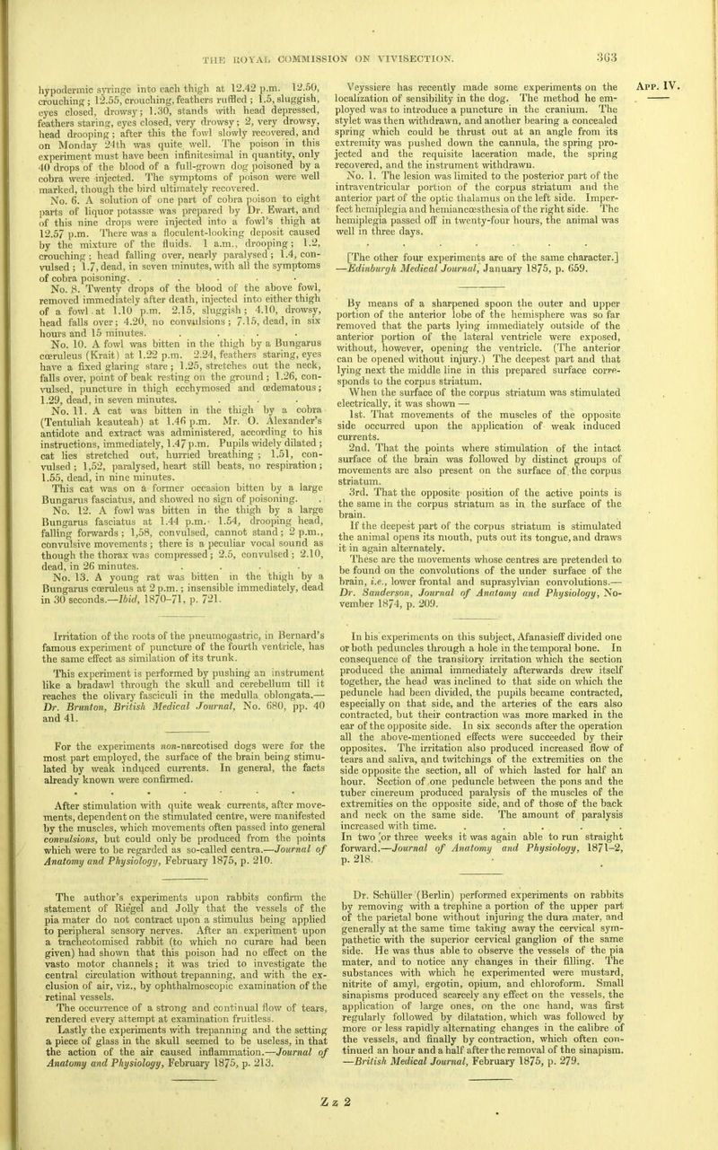 hypodermic syringe into each thigh at 12.42 p.m. 12.50, crouching; 12.55, crouching, feathers ruffled ; 1.5, sluggish, eyes closed, drowsy; 1.30, stands with head depressed, feathers staring, eyes closed, very drowsy; 2, very drowsy, head di'ooping; after this the fowl slowly recovered, and on Monday 24th was quite well. The poison in this experiment must have been infinitesimal in quantity, only 40 drops of the blood of a full-grown dog poisoned by a cobra were injected. The symptoms of poison were well marked, though the bird ultimately recovered. No. 6. A solution of one part of cobra poison to eight parts of liquor potassae was prepared by Dr. Ewart, and of this nine drops were injected into a fowEs thigh at 12.57 p.m. There was a floculent-looking deposit caused by the mixture of the fluids. 1 a.m., drooping; 1.2, crouching ; head falling over, nearly paralysed ; 1.4, con- vulsed ; 1.7) dead, in seven minutes, with all the symptoms of cobra poisoning. . . . . • No. .8. Twenty drops of the blood of the above fowl, removed immediately after death, injected into either thigh of a fowl.at 1.10 p.m. 2.15, sluggish; 4.10, drowsy, head falls over; 4.20, no convulsions; 7-15, dead, in six hours and 15 minutes. . ... No. 10. A fowl was bitten in the thigh by a Bungarus coeruleus (Krait) at 1.22 p.m. 2.24, feathers staring, eyes have a fixed glaring stare; 1.25, stretches out the neck, falls over, point of beak resting on the ground; 1.26, con- \ulsed, puncture in thigh ecchymosed and oedematous; 1.29, dead, in seven minutes. No. 11. A cat was bitten in the thigh by a cobra (Tentuliah keauteah) at 1.46 p.m. Mr. O. Alexander’s antidote and extract was administered, according to his instructions, immediately, 1.47 p.m. Pupils widely dilated; cat lies stretched out, hurried breathing ; 1.51, con- vulsed; 1,52, paralysed, heart still beats, no respiration; 1.55, dead, in nine minutes. This cat was on a former occasion bitten by a large Bungarus fasciatus, and showed no sign of poisoning. No. 12. A fowl was bitten in the thigh by a large Bungarus fasciatus at 1.44 p.m.- 1.54, drooping head, falling forwards; 1,58, convulsed, cannot stand; 2p.m., convulsive movements ; there is a peculiar vocal sound as though the thorax v/as compressed; 2.5, convulsed; 2.10, dead, in 26 minutes. . . . • No. 13. A young rat was bitten in the thigh by a Bungarus coeruleus at 2 p.m.; insensible immediately, dead in 30 seconds.—Ibid, 1870-71, p. 721. Veyssiere has recently made some experiments on the App. IV localization of sensibility in the dog. The method he em- . ployed was to introduce a puncture in the cranium. The stylet was then withdrawn, and another bearing a concealed spring which could be thrust out at an angle from its extremity was pushed down the cannula, the spring pro- jected and the requisite laceration made, the spring recovered, and the instrument withdrawn. No. 1. The lesion was limited to the posterior part of the intraventricular portion of the corpus striatum and the anterior part of the optic thalamus on the left side. Imper- fect hemiplegia and hemiancoesthesia of the right side. The hemiplegia passed ofP in twenty-four hours, the animal was well in three days. [The other foiu experiments are of the same character.] —Edinburgh Medical Journal, January 1875, p. 659. By means of a sharpened spoon the outer and upper portion of the anterior lobe of the hemisphere was so far removed that the parts lying immediately outside of the anterior portion of the lateral ventricle were exposed, without, however, opening the ventricle. (The anterior can be opened without injury.) The deepest part and that lying next the middle line in this prepared surface corre- sponds to the corpus striatum. When the surface of the corpus striatum was stimulated electrically, it was shown — 1st. That movements of the muscles of the opposite side occurred upon the application of weak induced currents. 2nd. That the points where stimulation of the intact surface of the brain was followed by distinct groups of movements are also present on the surface of the corpus striatum. 3rd. That the opposite position of the active points is the same in the corpus striatum as in the surface of the brain. If the deepest part of the corpus striatum is stimulated the animal opens its mouth, puts out its tongue, and draws it in again alternately. These are the movements whose centres are pretended to be found on the convolutions of the under surface of the brain, i.e., lower frontal and suprasylvian convolutions.— Dr. Saiiderson, Journal of Anatomy and Physiology, No- vember 1874, p. 209. Irritation of the roots of the pneumogastric, in Bernard’s famous experiment of punctme of the fourth ventricle, has the same efPect as similation of its trunk. This experiment is performed by pushing an instrument like a bradawl through the skull and cerebellum till it reaches the olivary fasciculi in the medulla, oblongata.— Dr. Brunton, British Medical Journal, No. 680, pp. 40 and 41. For the experiments «ow-narcotised dogs were for the most part employed, the surface of the brain being stimu- lated by weak induced currents. In general, the facts already known were confirmed. After stimulation with quite weak currents, after move- ments, dependent on the stimulated centre, were manifested by the muscles, which movements often passed into general convulsions, but could only be produced from the points which were to be regarded as so-called centra.—Journal of Anatomy and Physiology, February 1875, p. 210. The author’s experiments upon rabbits confirm the statement of Riegel and Jolly that the vessels of the pia mater do not contract upon a stimulus being applied to peripheral sensory nerves. After an. experiment upon a tracheotomised rabbit (to which no curare had been given) had shown that this poison had no effect on the vasto motor channels; it was tried to investigate the central circulation without trepanning, and with the ex- clusion of air, viz., by ophthalmoscopic examination of the retinal vessels. The occurrence of a strong and continual flow of tears, rendered every attempt at examination fruitless. Lastly the experiments with trepanning and the setting a piece of glass in the skull seemed to be useless, in that the action of the air caused inflammation.—Journal of Anatomy and Physiology, February 1875, p. 213. In his'experiments on this subject, Afanasieff divided one or both peduncles through a hole in the temporal bone. In consequence of the transitory irritation which the section produced the animal immediately afterwards drew itself together, the head was inclined to that side on which the peduncle had been divided, the pupils became contracted, especially on that side, and the arteries of the ears also contracted, but their contraction was more marked in the ear of the opposite side. In six seconds after the operation all the above-mentioned effects were succeeded by their opposites. The irritation also produced increased flow of tears and saliva, and twitchings of the extremities on the side opposite the section, all of which lasted for half an hour. Section of one peduncle between the pons and the tuber cinereum produced paralysis of the muscles of the extremities on the opposite side, and of those of the back and neck on the same side. The amount of paralysis increased with time. ..... In two [or three weeks it was again able to run straight forward.—Journal of Anatomy and Physiology, 1871-2, p. 218. Dr. Schuller (Berlin) performed experiments on rabbits by removing with a trephine a portion of the upper part of the parietal bone without injuring the dura mater, and generally at the same time taking away the cervical sym- pathetic with the superior cervical ganglion of the same side. He was thus able to observe the vessels of the pia mater, and to notice any changes in their filling. The substances with which he experimented were mustard, nitrite of amyl, ergotin, opium, and chloroform. Small sinapisms produced scarcely any effect on the vessels, the application of large ones, on the one hand, was first regularly followed by dilatation, which was followed by more or less rapidly alternating changes in the calibre of the vessels, and finally by contraction, which often con- tinued an hour and a half after the removal of the sinapism. —British Medical Journal, February 1875, p. 279.