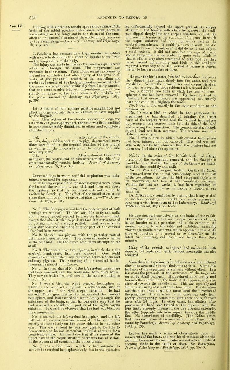 Injuring with a needle a certain spot on the surface of the brain of the rabbit peculiar disturbances occur, above all haemorrhage in the lungs and in the tissues of the same, often so pronounced that almost the whole lung is traversed by the haemorrhage.—Journal of Anatomy and Physiology, 1873, p. 397. J. Schrieber has operated on a large number of rabbits with a view to determine the effect of injuries to the brain on the temperature of the body. The injury was made by means of a lancet-shaped needle introduced through the skull. The temperature was measured in the rectum. From about seventy experiments the author concludes that after injury of the pons in all parts, of [the pedunculi cerebri, of the cerebellum and cerebrum, increase of the body temperature occurred when the animals were protected artificially from losing warmth, that the same results followed unconditionally and con- stantly on injury to the limit between the medulla and the pons.—Journal of Anatomy and Physiology, 1873, p. 398. 1st. Ablation of both spheno palatine ganglia does not affect, in dogs and cats, the sense of taste, in parts supplied by the linguals. 2nd. After section of the chorda tympani, in dogs and cats with cut glosso-pharyngei, the taste was little modified in some cases, notably diminished in others, and completely abolished in one. 3rd. . . ■ . After action of the chorda, in cats, dogs, rabbits, and guinea-pigs, degenerated nerve fibres were found in the terminal branches of the lingual as well as in the mucous layer of the tongue and sub- maxillary gland ..... 4th. . . . After section of the chorda in the ear, the central end of this nerve (on the side of its emergence facially) remains healthy.—Journal of Anatomy and Physiology, 1873, p. 398. Curarised dogs in whom artificial respiration was main- tained were used for experiment. After having exposed the glosso-pharyngeal nerve below the base of the cranium, it was tied, and then cut above the ligature, so that its peripheral extremity could be excited by electricity. The effect of the faradisation lasted some time, and could be renewed at pleasure.—The Doctor, June 1st, 1875, p. 105. No. 1. The first pigeon had had the anterior part of both hemispheres removed. The bird'was able to fly and walk, and in every respect seemed to have its faculties intact, except that when it tried to peck up food it never succeeded in getting hold of a single particle. That was what he invariably observed when the anterior part of the cerebral lobes had been removed. No. 2. Showed two pigeons with the posterior part of both hemispheres removed. These were not quite so active as the first bird. He had never seen them attempt to eat at all. No. 3. There were here two pigeons, in which the right cerebral hemispheres had been removed. One could scarcely be able to detect any difference between them and ordinary pigeons. The removing of one cerebral hemis- phere made almost no difference. No. 4. In those classed No. 4 the left cerebral hemisphere had been removed, and the birds were both quite active. They saw on both sides, and were in the same condition as those in No. 3. No. 5 was a bird, the right cerebral hemisphere of which he had removed, along with a considerable slice of the upjjer part of the right corpus striatum. He had shaved off the grey matter that represented the cerebral hemisphere, and had carried the knife deeply through the substance of the brain, so that he was quite sure that he had removed a considerable portion of the right corpus striatum. It would be observed that the bird was blind on the opposite side. No. 6 showed the left cerebral hemisphere and the left half of the corpus striatum removed. The result was exactly the same (only on the other side) as in the other case. This was a point he was very glad to be able to demonstrate, as he was somewhat doubtful about it for a considerable time. He now knew that if he removed the upper part of the corpus striatum there was loss of vision, in the pigeon at all events, on the opposite side. No. 7 was a bird from which he had intended to remove the cerebral hemispheres only, but in the operation he unfortunately injured the upper part of the corpus striatum. The forceps with which he removed the scull- cap slipped deeply into the corpus striatum, so that the bird was much more in the condition of pigeons in which the corpus striatum had been injured as well as the cerebral hemispheres. It could fly, it could walk ; he did not think it saw or heard, or if it did do so it was only to a small extent. It did not manifest any sign of alarm, and if fluiig into the air could fly quite well. Birds in that condition very often attempted to take food, but they never pecked up anything, and birds in this condition required constantly to be fed, so that it became a serious matter to keep a number of them. He gave the birds water, but had to introduce the beak; they dipped their heads deeply into the water, and took one drink. Where the hemispheres and corpus striatum had been removed the birds seldom took a second drink. No. 8. Showed two birds in which the cerebral hemi- spheres alone had been removed. By these he tried to illustrate that consciousness was apparently not entirely lost; one could still frighten the birds. No. 9 was a bird exactly in the same condition as the previous two. No. 10 was a bird on which he had performed the experiment he had described, of injuring the deeper parts of the corpora striata and the cerebral hemispheres by passing a long narrow knife into the side of the head and severing the connection. The corpora striata, though injured, had not been removed. The creature was in a state of deep stupor. No. 11 was a bird in which both cerebral hemispheres had been injured, but not removed. The bird was still able to fly, but he had observed that the creature had not taken any food since the operation. No. 12. In the cases of No. 12 both birds had a large portion of the cerebellum removed, and he thought it would be found that the faculties of the birds were intact, and that they could fly and walk. No. 13. Was a bird in great health. On the 5th March he removed from the animal considerably more than half of the cerebellum. At first the bird staggered slightly in its movements, but now it had completely recovered. Within the last six weeks it had been regaining its plumage, and was now as handsome a pigeon as one could see. Dr. M‘Kendrick concluded by stating that if any wished to see him operating, he would have much pleasure in receiving a visit from them at the Laboratory.—Edinburgh Medical Journal, 1873, pp. 652-3. He experimented exclusively on the brain of the rabbit. On puncturing with a fine microscopic needle a spot lying in the interior of the posterior end of the cerebrum the animal sprung from the table and exhibited unusually violent spasmodic movements, which appeared either at the time of puncture or a second or so thereafter (at the latest two minutes), and lasted not longer than three minutes. Many of the animals so injured had meningitis with dippacu, but asph. and death without meningitis was also observed. More than 40 experiments in different ways and different directions were made in the thalamus opticus. Slight dis- turbance of the superficial layers were without effect. In a few cases the paralysis of the extensors of the finger ob- served by Schiff occurred. If punctured more deeply and towards the middle line, the limbs of the opposite side were directed towards the middle line. This was specially and almost exclusively observed of the fore limbs. The deviation was the most pronounced the more basal the direction of the puncture. The deviation in all cases was only tem- porary, disappearing sometimes after a few hom’s, in most cases after 24 hours. In other cases, immediately after puncture the head was turned to the opposite side, the fore limbs strongly divergent, the one directed outwards, the other (opposite side from injury) towards the middle line. No disturbance of sensibility. [The Editor states that these results are at variance with those alleged to be found by Fournier].—Journal of Anatomy and Physiology, 1873, p. 395. Leyden has made a series of observations upon the movements of the brain, and the blood pressure within the cranium, by means of a manometer screwed into an artificial opening made in the skulls of dogs.—Dr. Rutherford, Journal of Anatomy and Physiology, 1867, PP> 358-9.