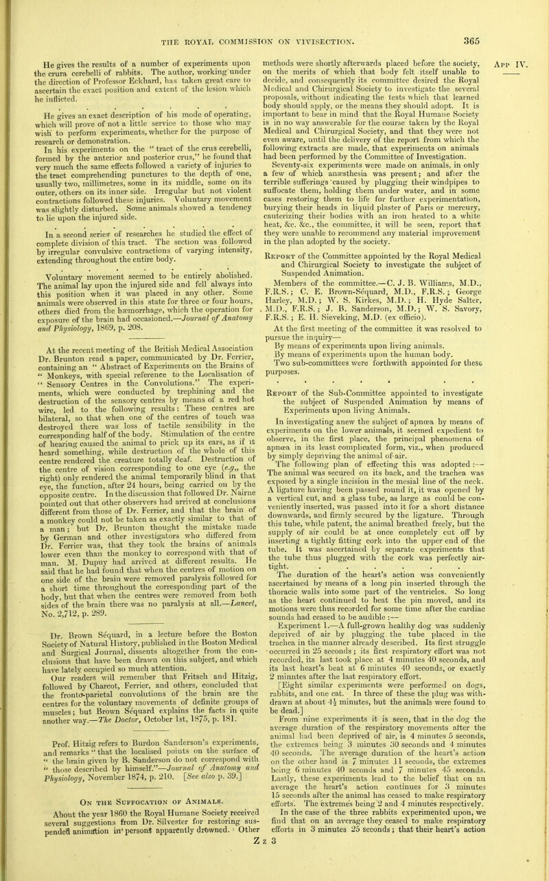 the crura cerebelli of rabbits. The author, working under the direction of Professor Eckbard, has taken great care to ascertain the exact position and extent of the lesion which he inflicted. He gives an exact description of his mode of operating, which will prove of not a little service to those who may wish to perform experiments, whether for the purpose of research or demonstration. In his experiments on the “ tract of the crus cerebelli, formed by the anterior and posterior crus,” he found that very much the same effects followed a variety of injuries to the tract comprehending punctures to the depth of one, usually two, millimetres, some in its middle, some on its outer, others on its inner side. Irregular but not violent contractions followed these injuries. Voluntary movement was slightly disturbed. Some animals showed a tendency to lie upon the injured side. In a second series’ of researches he studied the effect of complete di^dsion of this tract. The section was follo^yed by irregular convulsive contractions of varying intensity, extending throughout the entire body. Voluntary movement seemed to be entirely abolished. The animal lay upon the injured side and fell always into this position when it was placed in any other. Some animals were observed in this state for three or four hours, others died from the haemorrhage, which the operation for exposure of the brain had occasioned.—Journal of Anatomy At the recent meeting of the British Medical Association Dr. Brunton read a paper, communicated by Dr. Perrier, containing an “ Abstract of Experiments on the Brains of “ Monkeys, with special reference to the Localisation of “ Sensory Centres in the Convolutions.” The experi- ments, which were conducted by trephining and the destruction of the sensory centres by means of a red hot wire, led to the following results; These centres are bilateral, so that when one of the centres of touch was destroyed there was loss of tactile sensibility in the corresponding half of the body. Stimulation of the centre of hearing caused the animal to prick up its ears, as if it heard something, while destruction of the whole of this centre rendered the creature totally deaf. Destruction of the centre of vision corresponding to one eye {e.g„ the riht) only rendered the animal temporarily blind in that ew, the function, after 24 hours, being carried on by the opposite centre. In the discussion that followed Dr. Nairne pointed out that other observers had arrived at conclusions different from those of Dr. Perrier, and that the brain of a monkey could not be taken as exactly similar to that of a man; but Dr. Brunton thought the mistake made by German and other investigators who differed from Dr. Perrier was, that they took the brains of animals lower even than the monkey to correspond with that of man. M. Dupuy had arrived at different results. He said that he had found that when the centres of motion on one side of the brain were removed paralysis followed for a short time throughout the corresponding part of the body, but that when the centres were removed from both sides of the brain there was no paralysis at all.—Lancet, Dr. Brown Sequard, in a lecture before the Boston Society of Natural History, published in the Boston Medical and Surgical Journal, dissents altogether from the con- clusions that have been drawn on this subject, and which have lately occupied so much attention. Our readers will remember that Pritsch and Hitzig, followed by Charcot, Perrier, and others, concluded that the fronta-parietal convolutions of the brain are the centres for the voluntary movements of definite groups of muscles; but Brown Sequard explains the facts in quite another way.—The Doctor, October 1st, 1875, p. 181. Prof. Hitzig refers to Burdon Sanderson’s experiments, and remarks “ that the localised ])oints on the suri'ace of “ the brain given by B. Sanderson do not correspond with “ those described by himself.”—Journal of Anatomy and Physiology, November 1874, p. 210. [See also p. 39.] On the Suffocation of Animals. About the year 1860 the Royal Humane Society received several suggestions from Dr. Silvester for restoring sus- pended animittion in* persons apparently drbwned. Other on the merits of which that body felt itself unable to decide, and consequently its committee desired the Royal Medical and Chirurgical Society to investigate the several proposals, without indicating the tests which that learned body should apply, or the means they should adopt. It is important to bear in mind that the Royal Humane Society is in no way answerable for the course taken by the Royal Medical and Chirurgical Society, and that they were not even aware, until the delivery of the report from which the following extracts are made, that experiments on animals had been performed by the Committee of Investigation. Seventy-six experiments were made on animals, in only a few of which amesthesia was present; and after the terrible sufferings'caused by plugging their windpipes to suffocate them, holding them under water, and in some cases restoring them to life for further experimentation, burying their heads in liquid plaster of Paris or mercury, cauterizing their bodies with an iron heated to a white heat, &c. &c., the committee, it will be seen, report that they were unable to recommend any material improvement in the plan adopted by the society. Report of the Committee appointed by the Royal Medical and Chirurgical Society to investigate the subject of Suspended Animation. Members of the committee.—C. J. B. William_s, M.D., F.R.S.; C. E. Brown-Sequard, M.D., F.R.S.; George Harley, M.D.; W. S. Kirkes, M.D.; H. Hyde Salter, M.D., F.R.S.; J. B. Sanderson, M.D.; W. S. Savory, F.R.S.; E. H. Sieveking, M.D. (ex officio). pursue the inquiry— By means of experiments upon living animals. By means of experiments upon the human body. Two sub-committees were forthwith appointed for these purposes. Report of the Sub-Committee appointed to investigate the subject of Suspended Animation by means of Experiments upon living Animals. In investigating anew the subject of apnoea by means of experiments on the lower animals, it seemed expedient to observe, in the first place, the principal phenomena of apncea in its least complicated form, viz., when produced by simply depriving the animal of-air. The following plan of effecting this was adopted :— The animal was secured on its back, and the trachea was exposed by a single incision in the mesial line of the neck. A ligature having been passed round it, it was opened by a vertical cut, and a glass tube, as large as could be con- veniently inserted, was passed into it for a short distance downwards, and firmly secured by the ligature. Through this tube, while patent, the animal breathed freely, but the supply of air could be at once completely cut off by inserting a tightly fitting cork into the upiier end of the tube. It was ascertained by separate experiments that the tube thus plugged with the cork was perfectly air- tight. ...... The duration of the heart’s action was conveniently ascertained by means of a long pin inserted through the thoracic walls into some part of the ventricles. So long as the heart continued to beat the pin moved, and its motions were thus recorded for some time after the cardiac sounds had ceased to be audible ;— Experiment 1.—A full-grown healthy dog was suddenly deprived of air by plugging the tube placed in the trachea in the manner already described. Its first struggle • occurred in 25 seconds ; its first respiratory effort was not recorded, its last took place at 4 minutes 40 seconds, and its last heart’s beat at 6 minutes 40 seconds, or exactly 2 minutes after the last respiratory effort. [Eight similar experiments were performed on dogs, rabbits, and one cat. In three of these the plug was with- drawn at about 4§ minutes, but the animals were found to be dead.] From nine experiments it is seen, that in the dog the average duration of the respiratory movements after the animal had been deprived of air, is 4 minutes 5 seconds, the extremes being 3 minutes 30 seconds and 4 minutes 40 seconds. The average duration of the heart’s action on the other hand is 7 minutes .11 seconds, the extremes being 6 minutes 40 seconds and 7 minutes 45 seconds. Lastly, these experiments lead to the belief that on an average the heart’s action continues for 3 minutes 15 seconds after the animal has ceased to make respiratory efforts. The extremes being 2 and 4 minutes respectively, In the case of the three rabbits experimented upon, we find that on an average they ceased to make respiratory efforts in 3 minutes 25 seconds; that their heart’s action Z z 3