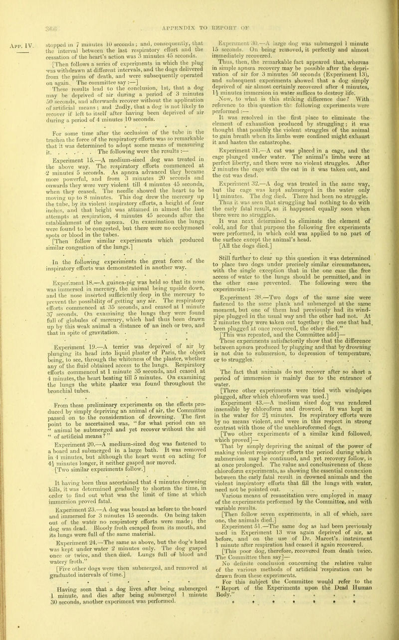 App. IV. stopped in 7 minutes 10 seconds ; and, consequently, that the interval between the last respiratory effort and the cessation of the heart’s action was 3 minutes 45 seconds. [Then follows a series of experiments in which the plug was withdrawn at different intervals, and the dogs delivered from the pains of death, and were subsequently operated on again. The committee say ;—] These results lead to the conclusion, 1st, that a dog may be deprived of air during a period of 3 minutes 50 seconds, and afterwards recover without the application of artificial means ; and 2ndly, that a dog is not likely to recover if left to itself after having been deprived of air during a period of 4 minutes 10 seconds. For some time after the occlusion of the tube in the trachea the force of the respiratory efforts was so remarka,ble that it was determined to adopt some means of measuring it The following were the results :— Experiment 15.—A medium-sized dog was treated in the above way. The respiratory efforts commenced at •2 minutes 5 seconds. As apnoea advanced they became more powerful, and from 3 minutes 20 seconds and onwards they were very violent till 4 minutes 45 seconds, when they ceased. The needle showed the heart to be moving up to 8 minutes. This dog drew the mercury up the tube, by its violent inspiratory efforts, a height of four inches, and that height was attained in almost the last attempts at respiration, -4 minutes 45 seconds after the estalilishment of the apnoea. On examination the lungs were found to be congested, but there were no ecchymosed spots or blood in the tubes. [Then follow similar experiments which produced similar congestion of the lungs.] In the following experiments the great force of the inspiratory efforts was demonstrated in another way. Experiment 18.—A guinea-pig was held so that its nose was immersed in mercury, the animal being upside down, and the nose inserted sufficiently deep in the merely to prevent the jiossibility of getting any air. The respiratory efforts commenced at 35 seconds, and ceased at I minute 37 seconds. On examining the lungs they were found full of globules of mercury, which had thus been drawn up by this weak animal a distance of an inch or two, and that in spite of gravitation. .... Experiment 19.—A terrier was deprived of air by plunging its head into liquid plaster of Paris, the object being, to see, through the whiteness of the plaster, whether any of the fluid obtained access to the lungs. Respiratory efforts commenced at 1 minute 35 seconds, and ceased at 4 minutes, the heart beating till 5 minutes. On examining the lungs the white plaster was found throughout the bronchial tubes. From these preliminary experiments on the effects pro- duced by simply depriving an animal of air, the Committee passed on to the consideration of drowning. The first point to be ascertained was, “for what period can an “ animal be submerged and yet recover without the aid “ of artificial means ? ” Experiment 20.—A medium-sized dog was fastened to a board and submerged in a large bath. It was removed in 4 minutes, but although the heart went on acting for 44 minutes longer, it neither gasped nor moved. [Two similar experiments follow.] It having been thus ascertained that 4 minutes drowning kills, it was determined gradually to shorten the time, in order to find out what was the limit of time at which immersion proved fatal. Experiment 23.—A dog was bound as before to the board and immersed for 3 minutes 15 seconds. On being taken out of the water no respiratory efforts were made; the dog was dead. Bloody froth escaped from its mouth, and its lungs were full of the same material. Experiment 24.—The same as above, but the dog’s head was kept under water 2 minutes only. The dog gasped once or twice, and then died. Lungs full of blood and watery froth.” [Five other dogs were then submerged, and removed at graduated intervals of time.] Having seen that a dog lives after being submerged 1 minute, and dies after being submerged 1 minute 30 seconds, another experiment was performed. Experiment 30.—A large dog was submerged 1 minute 15 seconds. On being removed, it perfectly and almost immediately recovered. Thus, then, the remarkable fact appeared that, whereas in simple apnoea recovery may be possible after the depri- vation of air for 3 minutes 50 seconds (Experiment 13), and subsequent experiments showed that a dog simply deprived of air almost certainly recovered after 4 minutes, 14 minutes immersion in water suffices to destroy life; Now, to what is this striking difference due? With reference to this question the following experiments were performed :— It was resolved in the first jilace to eliminate the element of exhaustion produced by struggling; it was thought that possibly the violent struggles of the animal to gain breath when its limbs were confined might exhaust it and hasten the catastrophe. Experiment 31.—A cat was placed in a cage, and the cage plunged under water. The animal’s limbs were at perfect liberty, and there were no violent struggles. After 2 minutes the cage with the cat in it was taken out, and the cat was dead. Experiment 32.—A dog was treated in the same way, but the cage was kejit submerged in the water only 14 minutes. The dog died. There had been no struggle. Thus it was seen that struggling had nothing to do with the early fatal result, as it happened equally soon when there were no struggles. It was next determined to eliminate the element of cold, and for that purpose the following five experiments were performed, in which cold was applied to no part of the surface except the animal’s head. [All the dogs died.] Still further to clear up this question it was determined to place two dogs under precisely similar circumstances, with the single exception that in the one case the free access of water to the lungs should be permitted, and in the other case prevented. The following were the experiments Experiment 38.—Two dogs of the same size were fastened to the same plank and submerged at the same moment, but one of them had previously had its wind- pipe plugged in the usual way and the other had not. At 2 minutes they were taken out together ; the one that had. been plugged at once recovered, the other died.” [This was repeated, and the Committee add]— These experiments satisfactorily show that the difference between apnoea produced by plugging and that by drowning is not due to submersion, to depression of temperature, or to struggles.' ...... The fact that animals do not recover after so short a period of immersion is mainly due to the entrance of water. [Three other experiments were tried with windpipes plugged, after which chloroform was used.] Experiment 43.—A medium sized dog was rendered insensible by chloroform and drowned. It was kept in in the water for 24 minutes. Its respiratory efforts were by no means violent, and were in this respect in strong contrast with those of the unchloroformed dogs. [Two other experiments of a similar kind followed, which proved]— That by simply depriving the animal of the power of making violent respiratory efforts the period during which submersion may be continued, and yet recovery follow, is at once prolonged. The value and conclusiveness of these chloroform experiments, as showing the essential connexion between the early fatal result in drowned animals and the violent inspiratory efforts that fill the lungs with water, need not be pointed out. .... Various means of resuscitation were employed in many of the experiments performed by the Committee, and with variable results. [Then follow seven experiments, in all of which, save one, the animals died.] Experiment 51.—The same dog as had been previously used in Experiment 13 was again deprived of air, as before, and on the use of Dr. Marcet’s, instrument 1 minute after respiration had ceased it again recovered. [This poor dog, therefore, recovered from death twice. The Committee then say]— No definite conclusion concerning the relative value of the various methods of artificial respiration can be drawn from these experiments. For this subject the Committee would refer to the “ Report of the Experiments upon the Dead Human Body.” .