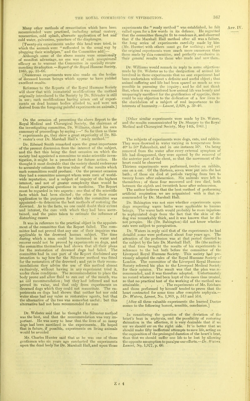 3G7 Many other methods of resuscitation which have been recommended were practised, including actual cautery, venesection, cold splash, alternate application of hot and” cold water, galvanism, puncture of the diaphragm. [Twenty-six experiments under this head were tried, in which the animals were “ suffocated in the usual way by plugging their windpipes,” and the Committee add]— Although some of the above means were occasionally of manifest advantage, no one was of such unequivocal efficacy as to warrant the Committee in specially recom* mending its adoption.—Eeport of the Royal Humane Society, 1866, pp. 31-66. [Numerous experiments were also made on the bodies of deceased human beings which appear to have yielded excellent results. Reference to the Reports of the Royal Humane Society will show that with immaterial modifications the rnethod originally introduced to the Society by Dr. Silvester is still in use; such modifications having arisen out of experi- ments on dead human bodies alluded to, and were not derived from the foregoing painful experiments on animals.] experiments the “ ready method ” was established, he felt called upon for a few words in its defence. He regretted that the committee thought fit to condemn it, and observed that if the Marshall Hall method after all was a failure, the long series of experiments carefully made by him (Mr. Hunter) with others must go for nothing; and yet the original experiments were much more numerous than those made by this, committee, and perfectly conclusive in their general results to those who made and saw them. Dr. Williams would remark in reply to some objections made by Dr. Webster as to the destruction of animal life involved in these experiments that no one experiment had been undertaken mthout a definite and useful olqect; that animal suffering and life had been spared' as much as was possible in pursuing the inquiry; and he did not think that, when it was considered how animal life was hourly and unsparingly sacrificed for the gratification of appetite, there could be any objection to the dedication of a few lives to the elucidation of a subject of real importance to the interests of humanity.—Lancet, 2,028, p. 39-40. App. IV On the occasion of presenting the above Report to the Royal Medical and Chirurgical Society, the chairman of the investigating committee. Dr. Williams, closed his own summary of proceedings by saying :—“ So far then as these “ experiments go, they show a great superiority of Dr. Sil- “ vester’s over Dr. Marshall Hall’s ‘ ready method.’” Dr. Edward Smith remarked upon the great importance of the present discussion from the interest of the subject, and the fact this being the first occasion on which the society had appointed a committee to make scientific inves- tigation, it might be a precedent for future action. He thought it most desirable that the society should endeavour to accurately estimate the true value of the results which such committees could produce. On the present occasion they had a committee amongst whom were men of world- wide reputation, and a subject of inquiry of the highest interest, and not of greater complexity than would be found in all practical questions in medicine. The Report must be regarded in two aspects ; one that of the scientific facts which had been elicited; the other in their exact application to the purposes for which the committee was appointed—to determine the best methods of restoring the drowned. As to the facts, no one could doubt their extent and interest, the care with which they had been ascer- tained, and the pains taken to estimate the influence of disturbing causes ..... It was in reference to the practical object in the appoint- ment of the committee that the Report failed. The com- mittee had not proved that any one of their inquiries Was applicable to the drowned human subject. The time during which a man could be immersed in water and recover could not be proved by experiments on dogs, and the committee themselves had shown that all their plans for the restoration of drowned dogs had failed. The committee had in one part of the Rei^ort disclaimed any intention to say how far the Silvester method was fitted for the restoration of the drowned; and yet in their recom- mendations they advise the use of this method almost exclusively, without having in any experiment tried it, under these conditions. The recommendation to place the body prone and allow fluid to run out of the mouth, was an old recommendation; but they had inferred and not proved its value, and that only from experiments on drowned dogs which they could not resuscitate. The ex- periments on dogs had shown that neither hot nor cold water alone had any value as restorative agents, but that the alternative of the two was somewhat useful; but this alternative had not been recommended for man Dr. Webster said that he thought the Silvester method was the best, and that tlie recommendation was very im- portant. He was sorry to hear that the Lives of so many dogs had been sacrificed in the e.xperiments. He hoped that in future, if possible, experiments on living animals would be avoided ..... Mr. Charles Hunter said that as he was one of those gentlemen who six years ago conducted the experiments upon the dead body for Dr. Marshall Hall, and upon those [Other similar experiments were made by Dr. Waters, and the results communicated by Dr. Sharpey to the Royal Medical and Chirurgical Society, May 14th, 1861.] The subjects of experiments were dogs, cats, and rabbits. They were drowned in water varying in tem])erature from 40“ to 50“ Fahrenheit, and in one instance 56. On being removed from the water after every external symptom of life had disappeared, they were opened by the removal of the anterior part of the chest, so that the movement of the heart could be observed .... Thirteen experiments were pei’formed, twelve on rabbits, one on a cat. Of the thirteen, seven were put into the hot bath; of these six died at periods varying from two to twenty hours after submersion. Six animals were left t(j themselves; of these four recovered and two died, both between the eighth and twentieth hour after submersion. The author believes that the best method of performing artificial respiration we are acquainted with is that re-' commended by Dr. Marshall Hall. Dr. Babington was not sure whether experiments upon dogs respecting warm baths were applicable to human beings. The warm bath would probably be more injiu'ious to asphyxiated dogs from the fact that the skin of the dog was remarkably thick, and it was known that he did not perspire. He (,Dr. Babington) did not know whether cats were subject to perspiration. Dr. Waters in reply said that of the experiments he had detailed some were performed about four years ago. The attention of the profession was at that period directed to the subject by the late Dr. Marshall Hall. He (the author) at that time brought the results of his experiments in reference to the hot bath before the committee of the Liverpool Royal Humane Society. This society had pre- viously adopted the rules of the Royal Humane Society of London. The committee of the Liverpool Royal Humane Society referred his plan to the Liverpool Medical Society for their opinion. The result was that the plan was re- commended, and it was therefore adopted. Unfortunately no record whatever had been kept of the cases thus treated, so that no practical test of the working of the method was attainable The experiments of Mr. Erichsen and those performed by himself tended to prove that the heart contracted for some time after complete asphyxia.— Dr. Waters, Lancet, No. 1,969, p. 513 and 514. [After all these valuable experiments the learned Doctor comes to the following honest, sensible, conclusion.] In considering the question of the deviation of the heart’s beat in asphyxia, and the possibility of restoring ^imation in the affection, it is very desirable that if we err we should err on the right side. It‘is better that we should make fifty ineffectual attempts to save life, acting on the supposition of the prolonged duration of the heart’s beat, than that we should suffer one life to be lost by allowing the opposite assumption to paralyse our efforts.—Dr. Waters Lancet, No. 1,977, p. 60.