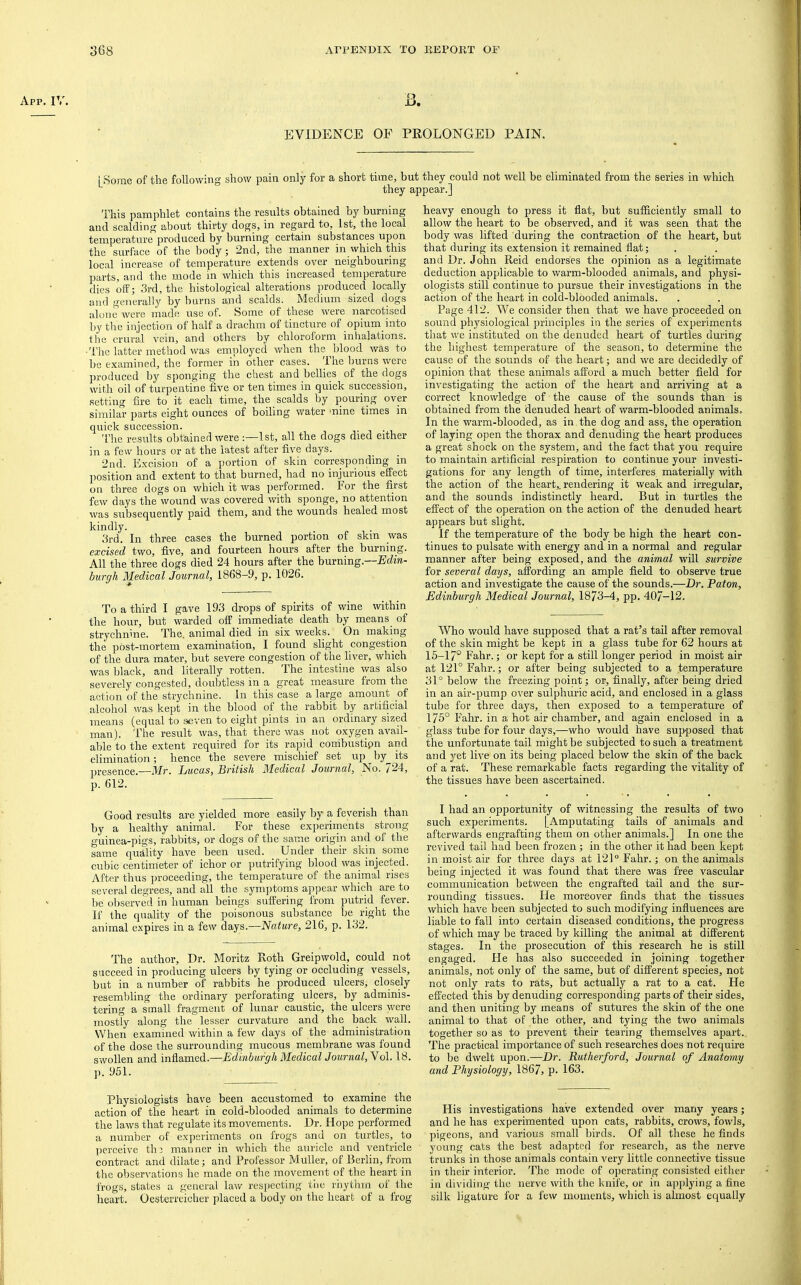 App. IV. B. EVIDENCE 01 PROLONGED PAIN. i Some of the following show pain only for a short time, but they could not well be eliminated from the series in which ” they appear.] This pamphlet contains the results obtained by burning and scalding about thirty dogs, in regard to, 1st, the local temperature produced by burning certain substances upon the surface of the body; 2nd, the manner in which this local increase of temperature extends over neighbouring parts, and the mode in which this increased temperature dies off; 3rd, the histological alterations produced locally and generally by burns and scalds. Medium sized dogs alone were made use of. Some of these were narcotised by the injection of half a drachm of tincture of opium into the crural vein, and others by chloroform inhalations. ■The latter method was employed when the^blood was to be examined, the former in other cases. The Imrns were produced by sponging the chest and bellies of the dogs with oil of turpentine five or ten times in quick succession, setting fire to it each time, the scalds by pouring over similar parts eight ounces of boiling water mine times in quick succession. ■ , • The results obtained were :—1st, all the dogs died either in a few hours or at the latest after five days. 2nd. Excision of a jiortion of skin corresponding in position and extent to that burned, had no injurious effect on three dogs on which it was performed. For the first few days the wound was covered with sponge, no attention was subsequently paid them, and the wounds healed most kindly. 3rd. In three cases the burned portion of skin was excised two, five, and fourteen hours after the burning. All the three dogs died 24 hours after the burning.—Edm- burgli Medical Journal, 1868-9, p. 1026. To a third I gave 193 drops of spirits of wine within the hour, but warded off immediate death by means of strychnine. The. animal died in six weeks. On making the post-mortem examination, I found slight congestion of the dura mater, but severe congestion of the liver, which was black, and literally rotten. The intestine was also severely congested, doubtless in a great measure from the action of the strychnine, in this case a large amount of alcohol was kept in the blood of the rabbit by artificial means (equal to seven to eight pints in an ordinary sized man), 'i’he result was, that there was not oxygen avail- able to the extent required for its rapid conibustipn and elimination; hence the severe mischief set up by^ its presence.—Mr. Lucas, British Medical Journal, No. 724, p. 612. Good results are yielded more easily by a feverish than by a healthy animal. For these experiments strong guinea-pigs, rabbits, or dogs of the same origin and of the same quality have been used. Under their skin some cubic centimeter of ichor or putrifying blood was injected. After thus proceeding, the temperature of the animal rises several degrees, and all the symptoms appear which are to be observed in human beings suffering from putrid fever. If the quality of the poisonous substance be right the animal expires in a few days.—Nature, 216, p. 132. The author. Dr. Moritz Roth Greipwold, could not succeed in producing ulcers by tying or occluding vessels, but in a number of rabbits he produced ulcers, closely resembling the ordinary perforating ulcers, by adminis- tering a small fragment of lunar caustic, the ulcers were mostly along the lesser curvature and the back wall. When examined within a few days of the administration of the dose the surrounding mucous membrane was found swollen and inflamed.—Edinburgh Medical Journal, Yol. 18. p. 951. heavy enough to press it flat, but sufficiently small to allow the heart to be observed, and it was seen that the body was lifted during the contraction of the heart, but that during its extension it remained flat; and Dr. John Reid endorses the opinion as a legitimate deduction applicable to warm-blooded animals, and physi- ologists still continue to pursue their investigations in the action of the heart in cold-blooded animals. Page 412. We consider then that we have proceeded on sound physiological principles in the series of experiments that we instituted on the denuded heart of turtles during the highest temperature of the season, to determine the cause of the sounds of the heart; and we are decidedly of opinion that these animals afford a much better field for investigating the action of the heart and arriving at a correct knowledge of the cause of the sounds than is obtained from the denuded heart of warm-blooded animals. In the warm-blooded, as in the dog and ass, the operation of laying open the thorax and denuding the heart produces a great shock on the system, and the fact that you require to maintain artificial respiration to continue your investi- gations for any length of time, interferes materially rvith the action of the heart,, rendering it weak and irregular, and the sounds indistinctly heard. But in turtles the effect of the operation on the action of the denuded heart appears but slight. If the temperature of the body be high the heart con- tinues to pulsate with energy and in a normal and regular manner after being exposed, and the animal will survive for several days, affording an ample field to observe true action and investigate the cause of the sounds.—Dr. Eaton, Edinburgh Medical Journal, 1873-4, pp. 407-12. Who would have supposed that a rat’s tail after removal of the skin might be kept in a glass tube for 62 hours at 15-17° Fahr.; or kept for a still longer period in moist air at 121° Fahr.; or after being subjected to a temperature 31° below the freezing point; or, finally, after being dried in an air-pump over sulphuric acid, and enclosed in a glass tube for three days, then exposed to a temperature of 175° Fahr. in a hot air chamber, and again enclosed in a glass tube for four days,—who would have supposed that the unfortunate tail might be subjected to such a treatment and yet live on its being placed below the skin of the back of a rat. These remarkable facts regarding the vitality of the tissues have been ascertained. I had an opportunity of witnessing the results of two such experiments. [Amputating tails of animals and afterwards engrafting them on other animals.] In one the revived tail had been frozen; in the other it had been kept in moist air for three days at 121“ Fahr.; on the animals being injected it was found that there was free vascular communication between the engrafted tail and the sur- rounding tissues. He moreover finds that the tissues which have been subjected to such modifying influences are liable to fall into certain diseased conditions, the progress of which may be traced by killing the animal at different stages. In the prosecution of this research he is still engaged. He has also succeeded in joining together animals, not only of the same, but of different species, not not only rats to rats, but actually a rat to a cat. He effected this by denuding corresponding parts of their sides, and then uniting by means of sutures the skin of the one animal to that of the other, and tying the two animals together so as to prevent their tearing themselves apart. The practical importance of such researches does not require to be dwelt upon.—Dr. Rutherford, Journal of Anatomy and Fhysiology, 1867, p. 163. Physiologists have been accustomed to examine the action of the heart in cold-blooded animals to determine His investigations have extended over many years; the laws that regulate its movements. Dr. Hope performed and he has experimented upon cats, rabbits, crows, fowls, a number of experiments on frogs and on turtles, to pigeons, and various small birds. Of all these he finds perceive th 3 manner in which the auricle and ventricle young cats the best adajited for research, as the nerve contract and dilate; and Professor Muller, of Berlin, from trunks in those animals contain very little connective tissue the observations he made on the movement of the heart in in their interior. The mode of operating consisted either frogs, states a general law resiiecting tlie rhythm of the in dividing the nerve with the knife, or in applying a fine heart. Oesterreiclier placed a body on the heart of a frog silk ligature for a few moments, which is almost equally