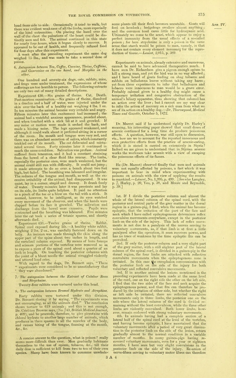 there was' evident weakness of all the limbs, more especially of the hind extremities. On placing the hand over the wall of the chest the pulsations of the heart could be dis- tinctly seen and felt. The animal continued in this state for nearly four hours, when it began slowly to recover. It appeared to be out of health, and fi’equently refused food for four days after this experiment. A week after the preceding experiment the same dog weighed 15 lbs., and was made to take a second dose of poison. 6. Antagonism between Tea, Coffee, Cocaine, Theine, Caffeine, other. One hundred and seventy-six dogs, cats, rabbits, mice, and frogs were under treatment, the expressions of whose sufferings are too horrible to peruse. The following extracts are only two out of many detailed descriptions. Experiment 430.—Six grains of theine. Cat. Death. Post-mortem examination.—Six grains of theine, dissolved in a drachm and a half of water, were injected under the skin over the back of a healthy cat weighing 4 lbs. 1 oz. In ten minutes the animal became very irritable and angry. Fifteen minutes later this excitement had increased ; the animal had a watchful anxious appearance, prowled about, and when touched with a stick bit at it and growled. If any noise or motion were made it arched the back, and made a hissing noise. The legs appeared weakened, and although it could walk about it jireferred sitting in a corner of the room. Its mouth and tongue were very red, and there was an abundant secretion of saliva, which constantly trickled out of its mouth. The cat defaecated and mictu- rated several times. Forty minutes later it continued in much the same condition. Salivation was profuse. Animal suffered from tenesmus, and it had a constant straining from the bowel of a clear fluid like mucus. The limbs, especially the posterior ones, were much weakened, but the animal could still run with difficulty. It could not jump ; it made attempts to do so over, a bench about two feet high, but failed. The breathing was laboured and irregular. The redness of the tongue and mouth, as well as the ex- cessive irritability of the animal, had disappeared. It was quiet, lay in a corner, stupid and drowsy. It drank freely of water. Twenty minutes later it was prostrate and lay on its side, its limbs quite helpless. It paid no attention to a pinch of the toe or a blow on the tail with a stick. It seemed, however, to be intelligent, as its eyes watched every movement of the observer, and when the hands were clapped before its face it growled. The salivation and discharge from the bowel were excessive. Pupils were contracted and the breathing was laboured. . Five minutes later the cat took a series of tetanic spasms, and shortly afterwards died. . . . . . . Experiment 433.—Twelve grains of theine. Rabbit. S]flnal cord exposed during hfe.—A healthy white rabbit, weighing 2 lbs. 2 oz., was carefully fastened down on its belly. An incision was made through the skin along the ujjper part of the spine about two inches in length, and the vertebral column exposed. By means of bone forceps and scissors portions of the vertebrae were removed so as to expose a piece of the spinal cord about a quarter of an inch in length. On toudiing the posterior columns with the point of a blunt needle the animal struggled violently and uttered loud cries. ..... With regard to the dogs. Dr. Bennett says, “These “ experiments were considered to be so unsatisfactory that ‘ they were abandoned.” 7. The antagonism between the ^Extract of Calabar Bean and Strychnine. Twenty-four rabbits were tortured under this head. 8. The antagonism between Bromal Hydrate and Atrophina. Forty rabbits were tortured under this division. Dr. Bennett closing it by saying, “ The experiments were not encouraging, as all the animals died.” The conclusion shows torture to 619 animals ; and this is not enough. Dr. Crichton Browne says, (No. 7^3,BritishMedicalJournal, p. 409), and he proceeds, therefore, to give picrotxine with chloral hydrate to another large number of animals, which produces in them spasms in all the muscles of the body, and causes biting of the tongue, foaming at the mouth, &C.J &c. A concise answer to the question, what is poison ? really seems more difficult than ever. Men gradually habituate themselves to the use of opium, tobacco, &c., till their daily dose is sufficient to kill from two to ten of then* own species. Sheep have been known to consume unwhole- feed on hemlock; hedgehogs swallow almost anything; and the common toad cares little for hydrocyanic acid. Ultimately we come to the acari, which appear to enjoy a perfect immunity from the usual effects of a so-called poison ;. for here strychnine is only a poison in the same sense-that starch would be poison to man, namely, in that it does not contain every element necessary for the repro- duction of tissue.—Lancet, 2,015, p. 389. Experiments on animals, already extensive and numerous, cannot be said to have advanced therapeutics much. I kill a strong man, and yet the bird was in no way affected; and I have heard of goats feeding on shag tobacco and rabbits on belladonna leaves without taking any harm; yet from these experiments to, infer that belladonna and tobacco were innocuous to man would be a grave error. Probably calomel given to a healthy dog might cause a temporary irritation and congestive obstruction of the animal’s biliary apparatus, thus showing that calomel has an action over the liver; but I cannot see my way clear to infer the action of mercury on a sick man from what we see of its. action on a healthy dog.—Dr. Thorowgood, Medical Times and Gazette, October 5, 1872. Dr. Marcet said if he understood rightly Dr. Harley’s meaning, his interesting paper showed that small doses of arsenic continued for a long time do produce poisonous effects. A question, however, was still open to discussion, viz., how are we to account for the reported innocuous and even protective effects from the practice of arsenic-eating, which it is stated is carried on extensively in Styria? Indeed we are given to understand that in Styrian arsenic works the workmen take arsenic with a view of escaping the poisonous effects of its fumes. He (Dr. Marcet) observed finally that men and animals were not equally affected by poisons, a fact which it was important to bear in mind when experimenting with poisons on animals with the view of ajiplying the results to mankind.—Lancet, No. 1,995, p. 499. [See also Langleys p. 7, Harley, p. 20, Yeo, p. 38, and Moore and Reynolds, p. 39.] 1st. If I divide the posterior column and almost the whole of the lateral column of the spinal cord, with the posterior and central parts of the grey matter in the dorsal region in a guinea-pig, I find, when the animal has become epileptic, that the irritation of the part of the face and neck wliich I have called epileptogenous determines reflex convulsive movements everywhere, except in the posterior limb on the side of the injury. This lack of reflex move- ments is not due to a paralysis of the nerves serving to voluntary movements, as, if that limb is at first a little paralysed after the operation, it soon recovers power, and has no trace of weakness by the time epileptic fits can be provoked. • 2nd. If only the posterior column and a very slight part of the grey matter, with a still slighter part of the lateral column of the spinal cord, is divided in a guinea-pig in the dorsal region, the fom- limbs are attacked with reflective convulsive movements when the epileptogenous zone is irritated. In this case -fce encephalon communicates with the posterior limb on tlie side of the injury for both voluntary and reflected convulsive movements. 3rd. If in another animal the lesions mentioned in the preceding experiments have been made at the same level of the cord, one on the right side the other on the left side, I find that the two sides of the face and neck acquire the epileptogenous power, and that fits can therefore be pro- duced by. the irritation of either side, but whether the right or left side be irritated, there are reflected convulsive movements only in three limbs, the posterior one on the side where the lateral column of the cord is di\ ided re- maining without the least convulsion, while the three other limbs are violently conA’ulsed. Both lower limbs, how- ever, remain endowed with strong voluntary movements. 4th. In animals having had a complete section of a lateral half of the spinal cord at the level of the vertebra, and having become epileptic, I have ascertained that the voluntary movements after a period of very great diminu- tion in the posterior limb on the side of the lesion, return gradually almost to the normal condition in a variable number of months. In many guinea-pigs having re- covered voluntary movements, ev'en for a year or eighteen months, I have seen but very slight convulsions in the ^posterior limb on the side of the injury. Re-union of nerve-fibres serving to voluntary motor fibres can therefore