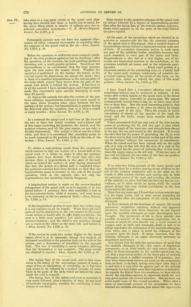 App. IV. take place to a very great extent in the spinal cord after having been divided, but there is hardly any re-union for the nerve fibres which in attacks of epilepsy give rise to reflected convulsive movements.— C. E. Brown-Sequard, Lancet, No. 2,418, p. 2. Fortunately animals may not have any apparent dimi- nution of either voluntary movements or sensibility after the exposure of the spinal cord to the air.—Idem, Lancet, No. 1,819, p. 28. Before the operation in rabbits the most energetic pinch- ing of the skin produces agitation but no shrieking; after the operation, cn the contrary, the least pinching produces shrieking, and a much greater agitation. Sometimes the hyperaesthesia is so considerable that the least pressure upon the skin makes the animal shriek. Whether the operation is performed on the lumbar, the dorsal, or the cervical region the phenomena are always the same ; that is, there is a manifest hyperaesthesia in the various parts of the body which receive their nerves from the part of the spinal cord which is behind the section. It has been so in all the animals I have operated upon, and I have already made this experiment upon animals belonging to more than 20 species. As long as the animals live after the section of the pos- terior columns, hyperaesthesia continues to exist, except in the cases where re-union takes place between the two surfaces of the section; but hyperaesthesia is greater during the first week after the operation than it is after a month or many months.—Idem, Lancet, No. 1,819, p. 29. In a mammal the spinal cord is laid bare at the level of the two or three last dorsal vertebrae, and a lateral half of this organ (including the posterior, the lateral, and the anterior columns,'and all the gi'ey matter, on one side) is divided transversely. The animal is left at rest for a little while, and then it is ascertained that sensibility seems to be much increased in the posterior limb on the side of the section.—Idem, Lancet, No. 1,820, p. 53. To obtain a very striking result from the experiment which consists in only one section of a lateral half of the spinal cord, it is better to make it after the ])osterior columns have been divided. We know that after this division there is hypereesthesia in the parts of the body which are behind the section; if, after having ascertained this fact, the section of a lateral half is completed where the posterior columns have been divided, we find that the bypersestbesia seems to increase in the side of the second' operation, while in the opposite side, not only the hyperaesthesia, but sensibility entirely disappears. A longitudinal section is made on the cervico-brachial enlargement of the spinal cord, so as to separate it in two lateral halves—I ascertain then that sensibility is lost in the two anterior limbs, while it remains, and even seems to be increased, in the two posterior limbs.—Idem, Lancet, No. 1,820, p. 54. If the longitudinal section is more than two inches long, it is not sensitive in all its length. When there are three pairs of nerves attached to it, the one nearest to the trans- versal section is hardly able to gi*^e slight sensations ; the next is a'little more sensitive, but much less than in a normal condition ; and the third is very sensitive, though not so much as the others on the same side and behind it. —Idem, Lancet, No. 1,820, p. 65. If the section be made two inches higher in the dorsal region, there is, as in mammals, though less marked, an increased sensibility in the posterior limb on the side of the section, and a diminution of sensibility in the opposite limb. The loss of sensibility is never complete, showing that the decussation is not complete. The same results are obtained in rc])tiles.—Idem, Lancet, No. 1,820, p. 5t\ The laying bare of the spinal cord, and its free expo- sition to the action of the atmosphere, instead of being a cause of loss or diminution of sensibility, as it had been said, seems to be followed by a marked increase of sensi- bility in the parts of the body which are behind the jjlace where the cord is exposed. The laying bare of the spinal cord even in mammals is very rarely followed, after a number of days, by any kind of accidents (meningitis, myelites, &c.) ])roducing a dimi- nution of sensibility .... Deep injuries to the posterior columns of the spinal cord are always followed by a degree of hyperaesthesia greater than after the laying bare of the nervous centres, hyperaes- thesia which appears in all the parts of the body behind the place injured. All the parts of the encephalon which are situated in its posterior or superior side are like the posterior columns of the spinal cord in this respect—that a marked degree of hyperaesthesia always follows a transverse section upon any of them. If a complete transverse section is made upon any part of the restiform bodies, sensibility becomes very much increased in every part of the trunk and limbs. Hyperaesthesia is also but at a less degree, one of the results of a transversal incission in the cerebellum, in the processus cerebelli ad testes, and in the tubercula quad- rigemina. . . . Every small portion of a transverse section of the conducting zone, in a lateral half of the spinal cord, contains conductors—of sensitive im- pressions coming from all the points of the body, on the opposite side, which are behind the place of this small portion.—Idem, Lancet, No, 1,823, p. 137. I have found that a convulsive affection very much resembling epilepsy may be produced in animals. A few weeks after certain injuries to the spinal cord, in the dorsal or lumbar region, esijecially in guinea-pigs, fits appear spontaneously several times a day, or, at least, once every two or three days. But the most interesting point is, that it is possible to produce a fit when we choose, by simply pinching a part of the skin. These fits consist in clonic convulsions of almost all the muscles of the head, the trunk, and the limbs, except those muscles which are paralysed ...... I have ascertained that' one part only of the skin has the power of producing the fit, and this part is that which covers the angle of the lower jaw, and extends from thence to the eye, the ear, and nearly to the shoulder. It is only the skin that has the power of generating the fit, as even the three nerves that send filaments to this part of the skin can be irritated without the occurrence of convulsions. When the spinal cord has been injured only on the right side, it.is only on that side that the skin of a part of the face and neck has the power of inducing fits, et vice versa when the injury exists on the left side. If the two sides of the cord are injured, the two sides of the face can produce fits.—Idem, Lancet, No. 1,840, p. 571. If we take two living animals of the same species and decapitate them by a section passing in one of them on the nib of the calamus scriptorius and in the other on the fourth or fifth cervical vertebra and cutting also in both the principal nerves of the neck and avoiding the section of the carotids, we often find that the first one has no con- vulsions, or' in other words no agony, while the second almost always has very violent convulsions in the four limbs and in the trunk .... ' More than ten years ago I found that certain animals may live for many weeks, and in more recent researches, for eight months, after the extirpation of the whole medulla oblongata. In these animals all the functions of organic life except pulmonary respiration continue without any apparent alteration, showing that these functions do not depend upon the medulla oblongata as some physiologists have thought. 'I'he persistence of life in these animals was possible on account of the cutaneous resphation, but in animals in wdiicli the skin absorbs but a small amount of oxygen, such as birds and mammals, death is said to be always rapid after the extirpation of the medulla oblongata, even when care is taken to avoid the influence of the operation upon the heart. It seems, therefore, that the medulla oblongata is an organ absolutely necessary to respiratory movements . ■ . It is known that the only two appearances of proof that the medulla oblongata is the only centre of respiratory movements, or, in other words, the only source (direct or reflex) of these movements in the cerebro-spinal axis, are, 1st, that a transversal section of the lower part of medulla oblongata causes a sudden cessation of resphation; 2nd, that when transversal sections are made on the encephalon, from its front to its back, taking away layer after layer, it is said that it is only after the greater part of the medulla oblongata has been taken away that respiration is destroyed. As regards the first of these two assertions, we have already shown the objections against it, objections which are also very good against the second assertion. But we must say a few words more of this second assertion. When, after a series of transversal sections of the encephalon, we have reached the medulla oblongata, just above the upper roots