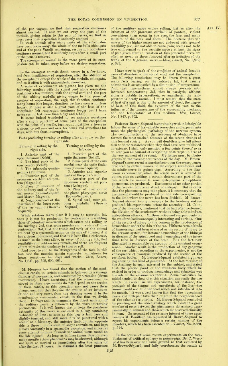 of the par vagum, we find that respiration continues almost normal. If now we cut away the part of the medulla giving origin to this pair of nerves, we find in most cases that respiration is suddenly stopped In weak animals after rriany parts of the encephalon have been taken away, the whole of the medulla oblongata and of the pons Varolii remaining, respiration sometimes continues normal, but it suddenly stops after a small part of the pons is removed. . . . . The stronger an animal is the more parts of its ence- phalon can be taken away before we destroy respiration. of the auditory nerve causes rolling, just as after the irritation of the processus cerebelli ad pontem; violent convulsions then occur in the eyes, the face, and m.any muscles of the neck and chest. The doctrine that the nerves of the higher senses are not endowed with general sensibility (j.e., are not able to cause pain) seems not to be true with regard to the acoustic nerve ; at least, the signs of pain given after an irritation of this pretended nerve are often as great as those observed after an irritation of the trunk of the trigeminal nerve.—Idem, Lancet, No. 1,842, p. 625. App. IV. In the strongest animals death occurs in a few hours, and from insufficiency of respiration, after the ablation of the encephalon except the whole of the medulla oblongata, and so it often is with anencephalic monsters. A series of experiments on pigeons has given me the following results; with the spinal cord alone respiration continues a few minutes, with the spinal cord and the part of the oblong medulla giving origin to the principal excitors of respiration, the vagi, this function continues many hours (the longest duration we have seen is thirteen hours), if there is also a great part of the base of the encephalon left respiration continues longer but I have never seen it last more than a day and a half. It seems indeed wonderful to see animals sometimes after a slight puncture of some part of the encephalon with the point of a needle, turn round, just like a horse in a circus, or roll over and over for hours and sometimes for days, with hut short interruptions. . Parts jiroducing turning or rolling after an injury on the right side. Turning or rolling by the right side. 1. Anterior part of the optic thalamus (Schiff). 2. The hind parts of the crus cerebri (Schiff). 3. The tubercula quadri- gemina (Flourens). 4. Posterior part of the processus cerebelli ad pon- tem (Magendie). 5. Place of insertion of the auditory and of the fa- cial nerves (Brown-Sequard and Martin-Magron). 6. Neighbourhood of the insertion of the lower roots of the par vagum (Brown- Sequard). While rotation takes place it is easy to ascertain, 1st, that jt is not its production by contractions resembling those of voluntary movements which causes the rolling or the turning; 2nd, that some muscles are in a state of tonic contraction; 3rd, that the trunk and neck of the animal are bent by a spasmodic action on the side of turning if it has a circus movement, and that it is bent like a corkscrew, as much as the bones allow, in cases of rolling; 4th, that sensibility and volition may remain, and there are frequent efforts to resist the tendency to turn or roll. And now, to add to the strangeness of the fact, in this last case the muscles remain contracted sometimes for hours, sometimes for days and weeks.—Idem, Lancet, No. 1,841, pp. 599, 600, 601. Turning or rolling by the left side. 1. Posterior part of the optic thalamus (Schiff). 2. Some parts of the crus cerebri near the optic thala- mus (Brown-Sequard). 3. Anterior and .superior parts of the pons Varolii. 4. Anterior part of the processus cerebelli ad pon- tem (Lafargue). 5. Place of insertion of the glosso pharyngeal nerve (Brown-Sequard). 6. Spinal cord, near ob- long medulla (Brown- Sequard). M. Flourens has found that the section of the semi- circular canals, in certain animals, is followed by a strange disorder of movements, and sometimes by a rotation (circus movement). I have ascertained that the phenomena ob- served in these experiments do not depend on the section of these canals, as this operation may not cause these phenomena, but that they are the results of an irritation of the auditory nerve, from the drawing upon it by the membranous semicircular canals at the time we divide them. In frogs and in mammals the direct irritation of the auditory nerve is followed by the most interesting ])henomena. It is well known that in frogs the peripheric extremity of this nerve is enclosed in a bag containing carbonate of lime; as soon as this bag is laid bare and slightly touched, and still more if it be punctured wth a needle or a bistonry, the anterior limb, on the opposite side, is thrown into a state of slight corivulsion, and kept almost constantly in a spasmodic pronation, and almost at every attempt to move forwards the animal turns round on the side injured. As long as it lives (many days, or even many months) these phenomena may be observed, although not quite so marked as immediately after the injury or after the first 24 hours. In mammals the least puncture I have now to speak of the condition of animal heat in cases of alteration of the spinal cord and the encephalon. The following conclusions may be drawn from a great many facts bearing on the subject : 1st, that usually anaesthesia is accompanied by a diminution of temperature : 2nd, that hyperaesthesia almost always co-exists with increased temperature; 3rd, that in paralysis, without either a notable hyperaesthesia or anaesthesia, the tem- perature is nearly normal. I must remark that the state of heat of a part is due to the amount of blood, the degree of heat of this fluid, the exposure of the part to the influence of the temperature of the surrounding medium, and the temperature of this medium.—Idem, Lancet, No. 1,843, p. 652, Professor Brown-Sequard is continuing with indefatigable labour the series of his valuable researches and exi)eriments upon the physiological pathology of the nervous system. His communications to the Academy of Medicine have formed the most marked features of the recent sittings of this learned society. As you will doulrtless give full atten- tion to these researches when they shall have been published in extenso, I shall only mention a few points thereof so as to keep you au courant of everything that crops up here at the very moment of the event. My letters must be photo- graphs of the passing occurrences of the day. M. Brown- JSequard’s most recent researches bear upon the consequences produced by certain lessons of the corpora restiformia and the sciatic nerve in guinea-pigs. According to the illus- trious experimenter, when the sciatic nerve is severed in guinea-])igs on e.xciting a certain determinate part of the face which he names le zone epile])togene epileptiform phenomena are produced. Excitement of no other portion of the face can induce an attack of epilepsy. But in order that the phenomena may take place, it is necessary that the excitement should be produced on the side corresponding to the limb where the nerve has been divided. M. Brown- Sequard showed two guinea-pigs to the Academy and re- produced his experiments before the assembly. M. Colin, one of the members, mentioned that he had often performed the division of the sciatic nerve without being able to induce epileptiform attacks. M. Brown-Sequard’s experiments on the restiform bodies are equally interesting and curious. One of the results of injury to the corpora is the production of haemorrhage under the skin of the ear. Hitherto certain kinds of haemorrhage had been observed as the result of injury to the nervous system, for instance haemorrhage of the kidneys in diseases of the spinal cord and haemorrhage of the intes- tinal tube in diseases of the brain. But the fact now illustrated is remarkable on account of its constant occur- rence. Another result is the production of dry gangrene of the ear, which, according to the experimenter, is not the consequence of paralysis produced by the section of the restiform bodies. M. Brown-Sequard exhibited a guinea- pig showing this kind of gangrene. At the last meeting of the Academy he again adverted to the subject, and stated that the precise point of the restiform body which he excited in order to produce ha?morrhage and sphacelus was the nib of the calamus scriptorius. Some particulars he added tended to show that this situation was really the one which he excited in his experiments, for instance, the paralysis of the tongue and anaesthesia of the lips—the animal could not hold the food which was introduced into its mouth. It was a well known fact that tlie hypoglassal nerve and fifth pair take their origin in the neighbourhood of the calamus scriptorius. M. Brown-Sequard concluded by pointing out the strict analogy which exists in a great number of cases between the phenomena determined expe- rimentally in animals and those which are observed clinically in man. On account of the extreme interest of these expe- riments M. Bouillaud has requested M. Brown-Sequard to repeat his experiments before a certain number of the members, which has been assented to.—-Lancet, No. 2,3801 p. 514. In the course of some recent experiments on the esta- blishment of artificial epilepsy in guinea-pigs. Dr. C. W est- phal has been over the same ground as that explored by M. Brown-Sequard, and fully corroborates the results at