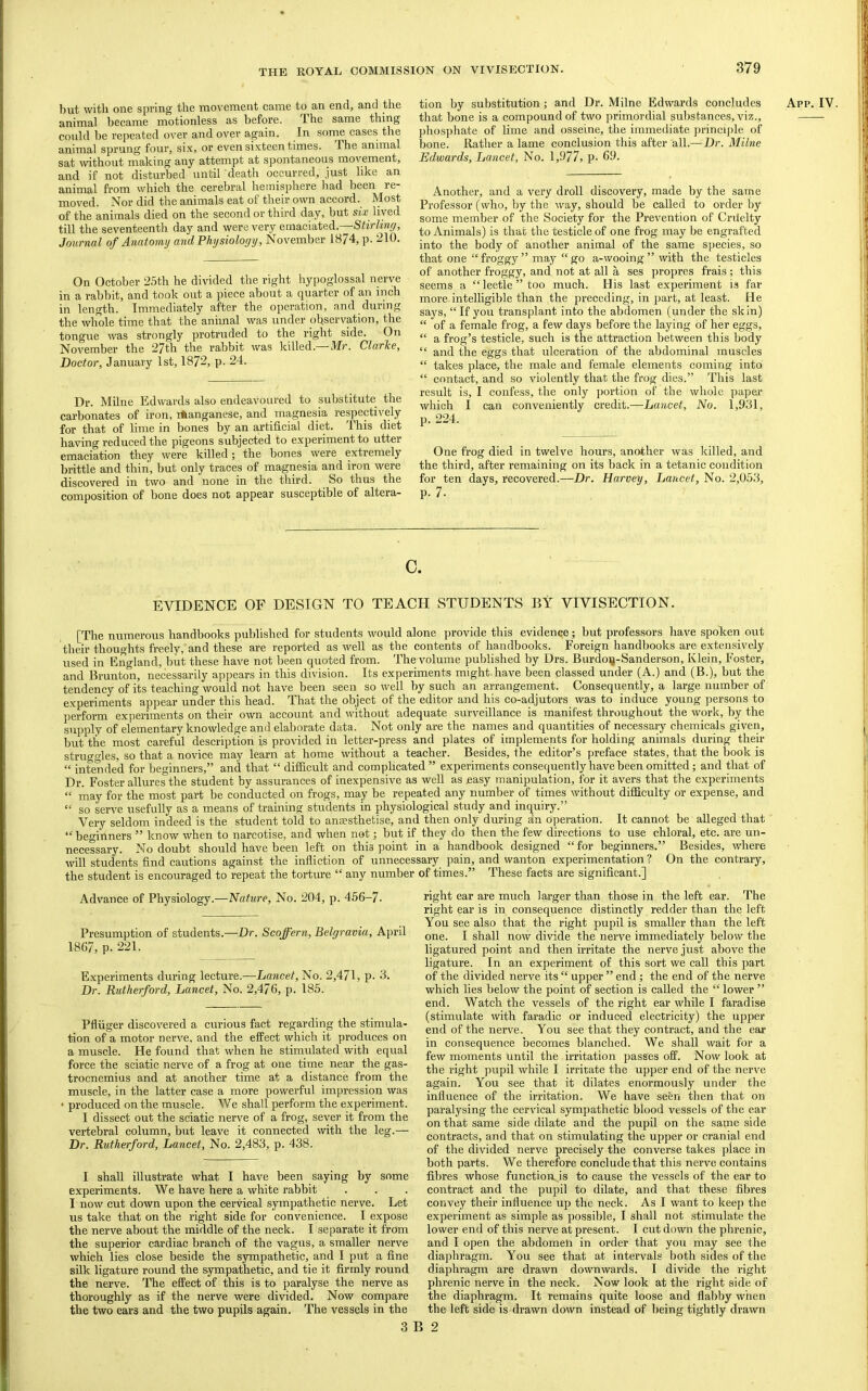 but with one spring the movement came to an end, and the animal became motionless as before. The same thing could be repeated over and over again. In some cases the animal sprung four, si.x, or even sixteen times. The animal sat without making any attempt at spontaneous movement, and if not disturbed until death occurred, just like an animal from which the cerebral hemisphere liad been re- moved. Nor did the animals eat of their own accord. Most of the animals died on the second or third day, but six lived till the seventeenth day and were very emaciated.—Stirlinf/, Journal of Anatomy and Physiology, November 1874, p. 210. On October 25th he divided the right hypoglossal nerve in a rabbit, and took out a piece about a quarter of an inch in length. Immediately after the operation, and during the whole time that the animal was under observation, the tongue was strongly protruded to the right side. On November the 27th the rabbit was killed. N[r, Clarke, Doctor, January 1st, 1872, p. 24. Dr. Milne Edwards also endeavoured to substitute the carbonates of iron, iftanganese, and magnesia respectively for that of lime in bones by an artificial diet. This diet having reduced the pigeons subjected to experiment to utter emaciation they were killed; the bones were extremely brittle and thin, but only traces of magnesia and iron were discovered in two and none in the third. So thus the composition of bone does not appear susceptible of altera- tion by substitution; and Dr. Milne Edwards concludes that bone is a compound of two primordial substances, viz., phosphate of lime and osseine, the immediate ])rincij)le of bone. Rather a lame conclusion this after all.— Dr. Milne Edwards, Lancet, No. 1,977, p- 69. Another, and a very droll discovery, made by the same Professor (who, by the way, should be called to order by some member of the Society for the Prevention of Crilelty to Animals) is that the testicle of one frog may be engrafted into the body of another animal of the same species, so that one '‘froggy” may “go a-wooing” with the testicles of another froggy, and not at all a ses propres frais ; this seems a “leetle”too much. His last experiment is far more intelligible than the preceding, in part, at least. He says, “If you transplant into the abdomen (under the skin) “ of a female frog, a few days before the laying of her eggs, “ a frog’s testicle, such is the attraction between this body “ and the eggs that ulceration of the abdominal muscles “ takes place, the male and female elements coming into “ contact, and so violently that the frog dies.” This last result is, I confess, the only portion of the whole paper- which I can conveniently credit.—Lancet, No. 1,981, p. 224. One frog died in twelve hours, another was killed, and the third, after remaining on its back in a tetanic condition for ten days, recovered.—Dr. Harvey, Lancet, No. 2,053, P. 7. App. IV. C. EVIDENCE OF DESIGN TO TEACH STUDENTS BY VIVISECTION. [The numerous handbooks published for students would alone jrrovide this evidence; but professors have spoken out their thoughts freely, and these are reported as well as the contents of handbooks. Foreign handbooks are extensively used in England, but these have not been quoted from. The volume published by Drs. Burdoij-Sanderson, Klein, Foster, and Brunton, necessarily appears in this division. Its experiments might.have been classed under (A.) and (B.), but the tendency of its teaching would not have been seen so well by such an arrangement. Consequently, a large number of experiments appear under this head. That the object of the editor and his co-adjutors was to induce young persons to perform experiments on their own account and without adequate surveillance is manifest throughout the work, by the supply of elementary knowledge and elaborate data. Not only are the names and quantities of necessary chemicals given, but the most careful description is provided in letter-press and plates of implements for holding animals during their strugfdes, so that a novice may learn at home without a teacher. Besides, the editor’s preface states, that the book is “ intended for beginners,” and that “ difficult and complicated ” experiments consequently have been omitted; and that of Dr. Foster allures the student by assurances of inexpensive as well as .easy manipulation, for it avers that the experiments “ may for the most part be conducted on frogs, may be repeated any number of times without difficulty or expense, and “ so serve usefully as a means of training students in physiological study and inquiry.” Very seldom indeed is the student told to anaesthetise, and then only during dn operation. It cannot be alleged that “beffinners ” know when to narcotise, and when not; but if they do then the few directions to use chloral, etc. are un- necessary. No doubt should have been left on this point in a handbook designed “for beginners.” Besides, where will students find cautions against the infliction of unnecessary pain, and wanton experimentation ? On the contrary, the student is encouraged to repeat the torture “ any number of times.” These facts are significant.] Advance of Physiology.—Nature, No. 204, p. 456-7. Presumption of students.—Dr. Scoffern, Belgravia, Ajiril 1867, p. 221. Experiments during lecture.—Lancet, No. 2,471, p. 3. Dr. Rutherford, Lancet, No. 2,476, p. 185. Pfliiger discovered a curious fact regarding the stimula- tion of a motor nerve, and the effect which it produces on a muscle. He found that when he stimulated with equal force the sciatic nerve of a frog at one time near the gas- trocnemius and at another time at a distance from the muscle, in the latter case a more powerful impression was produced on the muscle. We shall perform the experiment. I dissect out the sciatic nerve of a frog, sever it from the vertebral column, but leave it connected mth the leg.— Dr. Rutherford, Lancet, No. 2,483, p. 438. I shall illustrate what I have been saying by some experiments. We have here a white rabbit I now cut down upon the cervical sympathetic nerve. Let us take that on the right side for convenience. I expose the nerve about the middle of the neck. I separate it from the superior cardiac branch of the vagus, a smaller nerve which lies close beside the sympathetic, and I put a fine silk ligature round the sympathetic, and tie it firmly round the nerve. The effect of this is to paralyse the nerve as thoroughly as if the nerve were divided. Now compare the two ears and the two pupils again. The vessels in the right ear are much larger than those in the left ear. The right ear is in consequence distinctly redder than the left You see also that the right pupil is smaller than the left one. I shall now divide the nerve immediately below the ligatured point and then irritate the nerve just above the ligature. In an experiment of this sort we call this part of the divided nerve its “ upper ” end; the end of the nerve which lies below the point of section is called the “ lower ” end. Watch the vessels of the right ear while I faradise (stimulate with faradic or induced electricity) the uppei' end of the nerve. You see that they contract, and the ear in consequence becomes blanched. We shall wait for a few moments until the irritation passes off. Now look at the right j)upil while I irritate the upper end of the nerve again. You see that it dilates enormously under the influence of the irritation. We have seen then that on paralysing the cervical sympathetic blood vessels of the ear on that same side dilate and the pupil on the same side contracts, and that on stimulating the upper or cranial end of the divided nerve precisely the converse takes place in both parts. We therefore conclude that this nerve contains fibres whose function, is to cause the vessels of the ear to contract and the pupil to dilate, and that these fibres convey their influence up the neck. As I want to keep the experiment as simple as possible, I shall not stimulate the lower end of this nerve at present. I cut down the phrenic, and I open the abdomen in order that you may see the diajjhragm. You see that at intervals both sides of the diaphragm are drawn downwards. I divide the right phrenic nerve in the neck. Now look at the right side of the diaphragm. It remains quite loose and flabby when the left side is drawn down instead of being tightly drawn