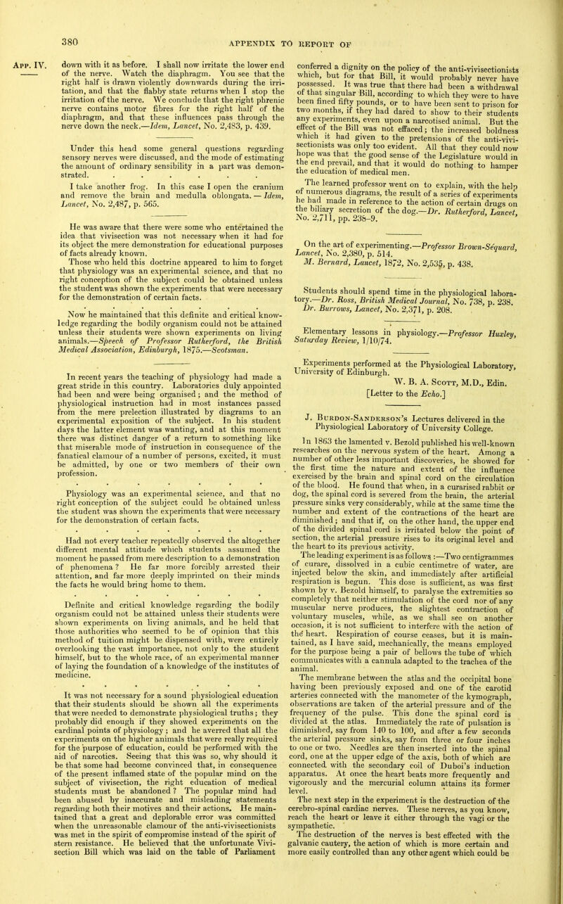 App. IV. down with it as before. I shall now irritate the lower end of the nerve. Watch the diaphragm. You see that the right half is drawn violently downwards during the irri- tation, and that the flabby state returns when I stop the irritation of the nerve. We conclude that the right phrenic nerve contains motor fibres for the right half of the diaphragm, and that these influences pass through the nerve down the neck.—Idem, Lancet, No. 2,483, p. 439. Under this head some general questions regarding sensory nerves were discussed, and the mode of estimating the amount of ordinary sensibility in a part was demon- strated. ...... I take another frog. In this case I open the cranium and remove the brain and medulla oblongata. — Idem, Lancet, No. 2,487, p. 565. He was aware that there were some who entertained the idea that vivisection was not necessary when it had for its object the mere demonstration for educational purposes of facts ah’eady known. Those who held this doctrine appeared to him to forget that physiology was an experimental science, and that no right conception of the subject could be obtained unless the student was shown the experiments that were necessary for the demonstration of certain facts. Now he maintained that this definite and critical know- ledge regarding the bodily organism could not be attained unless their students were shown experiments on living animals.—Speech of Professor Rutherford, the British Medical Association, Edinburgh, 1875.—Scotsman. In recent years the teaching of physiology had made a great stride in this country. Laboratories duly appointed had been and were being organised; and the method of physiological instruction had in most instances passed from the mere prelection illustrated by diagrams to an experimental exposition of the subject. In his student days the latter element was wanting, and at this moment there was distinct danger of a return to something like that miserable mode of instruction in consequence of the fanatical clamour of a number of persons, excited, it must be admitted, by one or two members of their own profession. Physiology was an experimental science, and that no right conception of the subject could be obtained unless the student was shown the experiments that were necessary for the demonstration of certain facts. Had not every teacher repeatedly observed the altogether different mental attitude which students assumed the moment he passed from mere description to a demonstration of phenomena ? He far more forcibly arrested their attention, and far more deeply imprinted on their minds the facts he would bring home to them. Definite and critical knowledge regarding the bodily organism could not be attained unless their students were shown experiments on living animals, and he held that those authorities who seemed to be of opinion that this method of tuition might be dispensed with, were entirely overlooking the vast importance, not only to the student himself, but to the whole race, of an experimental manner of laying the foundation of a knowledge of the institutes of medicine. It was not necessary for a sound physiological education that their students should be shown all the experiments that were needed to demonstrate physiological truths; they probably did enough if they showed experiments on the cardinal points of physiology ; and he averred that all the experiments on the higher animals that were really required for the purpose of education, could be performed with the aid of narcotics. Seeing that this was so, why should it be that some had become convinced that, in consequence of the present inflamed state of the popular mind on the subject of vivisection, the right education of medical students must be abandoned ? The popular mind had been abused by inaccurate and misleading statements regarding both their motives and their actions. He main- tained that a great and deplorable error was committed when the unreasonable clamour of the anti-vivisectionists was met in the spirit of compromise instead of the spirit of stern resistance. He believed that the unfortunate Vivi- section Bill which was laid on the table of Parliament conferred a dignity on the policy of the anti-vivisectionists which, but for that Bill, it would probably never have possessed. It was true that there had been a withdrawal ot th^ singular Bill, according to which they were to have been fined fifty pounds, or to have been sent to prison for two months, if they had dared to show to their students any experiments, even upon a narcotised animal. But the effaced; the increased boldness which it had given to the pretensions of the anti-vivi- sectionists was only too evident. All that they could now hope was that the good sense of the Legislature would in the end prevail, and that it would do nothing to hamper the education of medical men. ^ The learned professor went on to explain, with the help n diagrams, the result of a series of e.xperiments he had made in reference to the action of certain drugs on the bilmry secretion of the dog.—Dr. Rutherford, Lancet, No. 2,/11, pp. 238-9. On the art of experimenting.—Professor Brown-Sequard Lancet, No. 2,380, p. .514. M. Bernard, Lancet, 1872, No. 2,535, p. 438. Students should spend time in the physiological labora- tory.—Dr. Ross, British Medical Journal, No. 738, p. 238. Dr. Burrows, Lancet, No. 2,371, p. 208. Elementary lessons in physiology.—Professor Huxley, Saturday Review, 1/10/74. Experiments performed at the Physiological Laboratorv. University of Edinburgh. ^ W. B. A. Scott, M.D., Edin. [Letter to the Echo.'] J. Burdon-Sanderson’s Lectures delivered in the Physiological Laboratory of University College. 1 n 1863 the lamented v. Bezold published his well-known researches on the nervous system of the heart. Among a number of other less important discoveries, he showed for the first time the nature and extent of the influence exercised by the brain and spinal cord on the circulation of the blood. He found that when, in a curarised rabbit or dog, the spinal cord is severed from the brain, the arterial pressure sinks very considerably, while at the same time the nmnber and extent of the contractions of the heart are diminished ; and that if, on the other hand, the, upper end of the divided spinal cord is irritated below the point of section, the pterial pressure rises to its original level and the heart to its previous activity. The leading experiment is as follows :—Two centigrammes of curare, dissolved in a cubic centimetre of water, are injected below the skin, and immediately after artificial respiration is begun, ihis dose is sufficient, as was first shown by v. Bezold himself, to paralyse the extremities so completely that neither stimulation of the cord nor of any muscular nerve produces, the slightest contraction of voluntary muscles, while, as we shall see on another occasion, it is not sufficient to interfere with the action of thd heart. Respiration of course ceases, but it is main- tained, as I have said, mechanically, the means employed for the puriiose being a pair of bellows the tube of which communicates with a cannula adapted to the trachea of the animal. The membrane between the atlas and the occipital bone having been previously exposed and one of the carotid arteries connected with the manometer of the kymograph, observations are taken of the arterial pressure and of the frequency of the pulse. This done the spinal cord is divided at the atlas. Immediately the rate of pulsation is diminished, say from 140 to 100, and after a few seconds the arterial pressure sinks, say from three or four inches to one or two. Needles are then inserted into the spinal cord, one at the upper edge of the axis, both of which are connected, with the secondary coil of Duboi’s induction apparatus. At once the heart beats more frequently and vigorously and the mercurial column attains its former level. The next step in the experiment is the destruction of the cerebro-spinal cardiac nerves. Tliese nerves, as you know, reach the heart or leave it either through the vagi or the sympathetic. The destruction of the nerves is best effected with the galvanic cautery, the action of which is more certain and more easily controlled than any other agent which could be