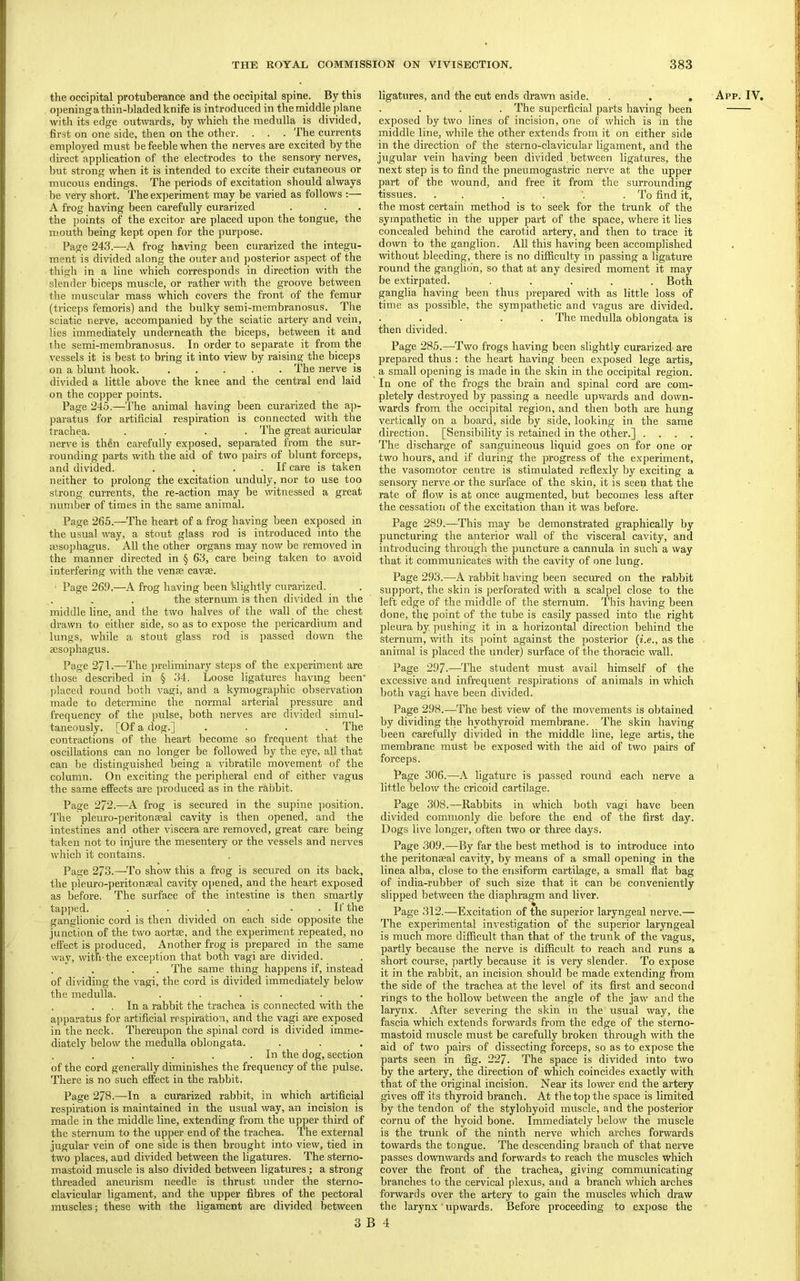 opening a thin-hladed knife is introduced in the middle plane with its edge outwards, by which the medulla is divided, first on one side, then on the other. . . . The currents direct application of the electrodes to the sensory nerves, Init strong when it is intended to excite their cutaneous or mucous endings. The periods of excitation should always be very short. The experiment may be varied as follows :— A frog having been carefully curarized the points of the excitor are placed upon the tongue, the mouth being kept open for the purpose. Page 243.—A frog having been curarized the integu- ment is divided along the outer and posterior aspect of the thigh in a line which corresponds in direction with the slender biceps muscle, or rather with the groove between the muscular mass which covers the front of the femur (triceps femoris) and the bulky semi-membranosus. The sciatic nerve, accompanied by the sciatic artery and vein, lies immediately underneath the biceps, between it and the semi-membranosus. In order to separate it from the vessels it is best to bring it into view by raising the biceps on a blunt hook. ..... The nerve is divided a little above the knee and the central end laid on the copper points. Page 245.—The animal having been curarized the ap- paratus for artificial respiration is connected with the trachea. .... The great auricular nerve is thin carefully exposed, separated from the sur- rounding parts with the aid of two pairs of blunt forceps, and divided. . . . . If care is taken neither to prolong the excitation unduly, nor to use too strong currents, the re-action may be witnessed a great number of times in the same animal. Page 265.—The heart of a frog having been exposed in the usual way, a stout glass rod is introduced into the msophagus. All the other organs may now be removed in the manner directed in § 63, care being taken to avoid interfering with the venae cavae. • Page 26f).—A frog having been klightly curarized. the sternum is then divided in the middle line, and the two halves of the wall of the chest drawn to either side, so as to ex])ose the pericardium and lungs, while a stout glass rod is passed down the aesophagus. Page 271.—The preliminary steps of the experiment are those described in § 34. Loose ligatures having been' ])laced round both vagi, and a kymographic observation made to determine the normal arterial pressure and frequency of the pulse, both nerves are divided simul- taneously. [Of a dog.] .... The contractions of the heart become so frequent that the oscillations can no longer be followed by the eye, all that can be distinguished being a vibratile movement of the column. On exciting the peripheral end of either vagus the same effects are produced as in the rabbit. Page 272.—A frog is secured in the supine position. The pleuro-peritonEcal cavity is then opened, and the intestines and other viscera are removed, great care being taken not to injure the mesentery or the vessels and nerves which it contains. Page 273.—To show this a frog is secured on its back, the pleuro-peritonseal cavity opened, and the heart exposed as before. The surface of the intestine is then smartly tapped. . . . . . . If the ganglionic cord is then divided on each side opposite the junction of the two aortee, and the experiment repeated, no effect is produced. Another frog is prepared in the same way, ivith the exception that both vagi are divided. . ‘ . . . The same thing happens if, instead of didding the vagi, the cord is divided immediately below the medulla. ...... In a rabbit the trachea is connected ivith the apparatus for artificial respiration, and the vagi are e.xposed in the neck. Thereupon the spinal cord is divided imme- diately below the medulla oblongata. . In the dog, section of the cord generally diminishes the frequency of the pulse. There is no such effect in the rabbit. Page 278.—In a curarized rabbit, in which artificial respiration is maintained in the usual way, an incision is made in the middle line, extending from the upper third of the sternum to the upper end of the trachea. The external jugular vein of one side is then brought into view, tied in two places, and divided between the ligatures. The sterno- mastoid muscle is also divided between ligatures; a strong threaded aneurism needle is thrust under the sterno- clavicular ligament, and the upper fibres of the pectoral muscles; these with the ligament are divided between . The superficial parts having been e.xposed by two lines of incision, one of which is in the middle line, while the other extends from it on either side jugular vein having been divided , between ligatures, the next step is to find the pneumogastric nerve at the upper part of the wound, and free it from the surrounding tissues. . . . . .To find it, the most certain method is to seek for the trunk of the sympathetic in the upper part of the space, where it lies concealed behind the carotid artery, and then to trace it down to the ganglion. All this having been accomplished without bleeding, there is no difficulty in passing a ligature round the ganglion, so that at any desired moment it may be extirpated. ..... Both ganglia having been thus prepared with as little loss of time as possible, the sympathetic and vagus are divided. . The medulla oblongata is then divided. Page 285.—Two frogs having been slightly curarized are prepared thus : the heart having been exposed lege artis, a small opening is made in the skin in the occipital region. In one of the frogs the brain and spinal cord are com- pletely destroyed by passing a needle upwards and down- wards from the occipital region, and then both are hung vertically on a board, side by side, looking in the same direction. [Sensibility is retained in the other.] .... The discharge of sanguineous liquid goes on for one or two hours, and if during the progress of the experiment, the vasomotor centre is stimulated reflexly by exciting a sensory nerve-or the surface of the skin, it is seen that the rate of flow is at once augmented, but becomes less after the cessation of the excitation than it was before. Page 289.—This may be demonstrated graphically by puncturing the anterior wall of the visceral cavity, and introducing through the puncture a cannula in such a way that it communicates with the cavity of one lung. Page 2.93.—A rabbit having been secured on the rabbit support, the skin is perforated with a scalpel close to the left edge of the middle of the sternum. This having been done, the point of the tube is easily passed into the right pleura by. pushing it in a horizontal direction behind the sternum, with its point against the posterior {i.e., as the animal is placed the under) surface of the thoracic wall. Page 297.—The student must avail himself of the e.xcessive and infrequent respirations of animals in which both vagi have been divided. Page 298.—The best view of the movements is obtained by dividing the hyothyroid membrane. The skin having been carefully divided in the middle line, lege artis, the membrane must be exposed with the aid of two pairs of forceps. Page 306.—A ligature is passed round each nerve a little below the cricoid cartilage. Page 308.—Rabbits in which both vagi have been divided commonly die before the end of the first day. Dogs live longer, often two or three days. Page 309.—By far the best method is to introduce into the peritonaeal cavity, by means of a small opening in the linea alba, close to the ensiform cartilage, a small flat bag of india-rubber of such size that it can be conveniently slipped between the diaphragm and liver. Page 312.—Excitation of the superior laryngeal nerve.— The experimental in^-estigation of the superior laryngeal is much more difficult than that of the trunk of the vagus, partly because the nerve is difficult to reach and runs a short course, partly because it is very slender. To expose it in the rabbit, an incision should be made extending from the side of the trachea at the level of its first and second rings to the hollow between the angle of the jaw and the larynx. After severing the skin in the usual way, the fascia which extends forwards from the edge of the sterno- mastoid muscle must be carefully broken through with the aid of two pairs of dissecting forceps, so as to expose the parts seen in fig. 227. The space is divided into two by the artery, the direction of which coincides exactly with that of the original incision. Near its lower end the artery gives off its thyroid branch. At the top the space is limited by the tendon of the stylohyoid muscle, and the posterior cornu of the hyoid bone. Immediately below the muscle is the trunk of the ninth nerve which arches forwards towards the tongue. The descending branch of that nerve passes downwards and forwards to reach the muscles which cover the front of the trachea, giving communicating branches to the cervical plexus, and a branch which arches forwards over the artery to gain the muscles which draw the larynx' upwards. Before proceeding to expose the