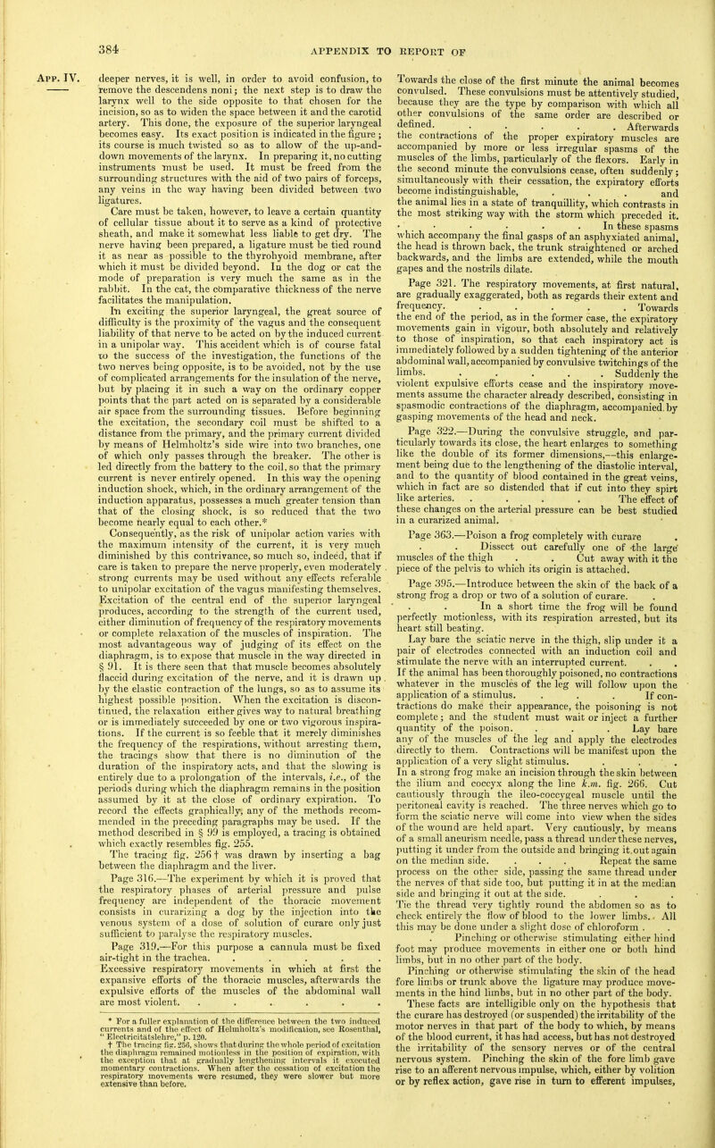 App. IV. deeper nerves, it is well, in order to avoid confusion, to remove the descendens noni; the next step is to draw the larynx well to the side opposite to that chosen for the incision, so as to widen the space between it and the carotid artery. This done, the exposure of the superior laryngeal becomes easy. Its exact position is indicated in the figure ; its course is much twisted so as to allow of the up-and- down movements of the larynx. In preparing it, no cutting instruments must be used. It must be freed from the surrounding structures with the aid of two pairs of forceps, any veins in the way having been divided between two ligatures. Care must be taken, however, to leave a certain quantity of cellular tissue about it to serve as a kind of protective sheath, and make it somewhat less liable to get dry. The nerve having been prepared, a ligature must be tied round it as near as possible to the thyrohyoid membrane, after which it must be divided beyond. In the dog or cat the mode of preparation is very much the same as in the rabbit. In the cat, the comparative thickness of the nerve facilitates the manipulation. In exciting the superior laryngeal, the great source of difficulty is the proximity of the vagus and the consequent liability of that nerve to he acted on by the induced current in a unipolar way. This accident which is of course fatal to the success of the investigation, the functions of the two nerves being opposite, is to be avoided, not by the use of complicated arrangements for the insulation of the nerve, hut by placing it in such a way on the ordinary copper points that the part acted on is separated by a considerable air space from the surrounding tissues. Before beginning the excitation, the secondary coil must be shifted to a distance from the primary, and the primary current divided by means of Helmholtz’s side wire into two branches, one of which only passes through the breaker. The other is led directly from the battery to the coil, so that the primary current is never entirely opened. In this way the opening induction shock, which, in the ordinary arrangement of the induction apparatus, possesses a much greater tension than that of the closing shock, is so reduced that the two become nearly equal to each other.* Consequently, as the risk of unipolar action varies with the maximum intensity of the current, it is very much diminished by this contrivance, so much so, indeed, that if care is taken to prepare the nerve ])roperly, even moderately strong currents may be used without any effects referable to unipolar excitation of the vagus manifesting themselves. Excitation of the central end of the superior laryngeal produces, according to the strength of the current used, either diminution of frequency of the respiratory movements or complete relaxation of the muscles of inspiration. The most advantageous way of judging of its effect on the diaphragm, is to expose that muscle in the way directed in § 91. It is there seen that that muscle becomes absolutely llaccid during excitation of the nerve, and it is drawn up by the elastic contraction of the lungs, so as to assume its highest possible ])osition. When the excication is discon- tinued, the relaxation either gives way to natural breathing or is immediately succeeded by one or two vigorous inspira- tions. If the current is so feeble that it merely diminishes the frequency of the respirations, without arresting them, the tracings show that there is no diminution of the duration of the inspiratory acts, and that the slowing is entirely due to a prolongation of the interv^als, i.e., of the periods during which the diaphragm remains in the position assumed by it at the close of ordinary expiration. To record the effects graphically, any of the methods recom- mended in the preceding paragraphs may be used. If the method described in § 9.0 is employed, a tracing is obtained which exactly resembles fig. 255. The tracing fig. 2561 was drawn by inserting a bag between the diaphragm and the liver. Page 316.—The experiment by which it is proved that the respiratory phases of arterial pressure and pulse frequency are independent of the thoracic movement consists in curarizing a dog by the injection into tke venous system of a dose of solution of curare only just sufficient to paralyse the respiratory muscles. Page 319.—For this purpose a cannula must be fixed air-tight in the trachea. ..... Excessive respiratory movements in which at first the expansive efforts of the thoracic muscles, afterwards the expulsive efforts of the muscles of the abdominal wall are most violent. ...... * For a fuller explanation of the difTerence between the two indueed currents and of the effect of Helmholtz’s modification, see Rosenthal, “ Electrioitatslehre,” p. 120. t The tracing fig. 256, shows that during the whole period of excitation the diaphrs^m remained motionless in the position of cxpir.ation, with the exception that at gradu.ally lengthening intervals it executed momentary contractions. When after the cessation of excitation the respiratory movements were resumed, they were slower but more extensive than before. Towards the close of the first minute the animal becomes convulsed. These convulsions must be attentively studied, because they are the type by comparison with which all other convulsions of the same order are described or defined. . . . . _ Afterwards the contractions of the proper expiratory muscles are accompanied by more or less irregular spasms of the muscles of the limbs, particularly of the flexors. Early in the second minute the convulsions cease, often suddenly; simultaneously with their cessation, the expiratory efforts become indistinguishable, . . . and the animal lies in a state of tranquillity, which contrasts in the most striking way with the storm which preceded it. • • • • • . In these spasms which accompany the final gasps of an asphyxiated animal, the head is thrown back, the trunk straightened or arched backwards, and the limbs are extended, while the mouth gapes and the nostrils dilate. Page 321. The respiratory movements, at first natural, are gradually exaggerated, both as regards their extent and frequency. . . . . . Towards the end of the period, as in the former case, the expiratory movements gain in vigour, both absolutely and relatively to those of inspiration, so that each inspiratory act is immediately followed by a sudden tightening of the anterior abdominal wall, accompanied by convulsive twitchings of the limbs. . . . . . Suddenly the violent expulsive efforts cease and the inspiratory move- ments assume the character already described, consisting in spasmodic contractions of the diaphragm, accompanied.by gasping movements of the head and neck. Page 322.—During the convulsive struggle, and par- ticularly towards its close, the heart enlarges to something like the double of its former dimensions,—this enlarge- ment being due to the lengthening of the diastolic interval, and to the quantity of blood contained in the great veins, which in fact are so distended that if cut into they spirt like arteries. .... The effect of these changes on the arterial pressure can be best studied in a curarized animal. Page 363.—Poison a frog completely with curare Dissect out carefully one of -the large' nauscles of the thigh . . Cut away with it the piece of the pelvis to which its origin is attached. Page 395.—Introduce between the skin of the back of a strong frog a drop or two of a solution of curare. In a short time the frog will be found perfectly motionless, with its respiration arrested, but its heart still beating. Lay bare the sciatic nerve in the thigh, slip under it a pair of electrodes connected with an induction coil and stimulate the nerve with an interrupted current. If the animal has been thoroughly poisoned, no contractions whatever in the muscles of the leg will follow upon the application of a stimulus. ... If con- tractions do make their appearance, the poisoning is not complete; and the student must wait or inject a further quantity of the poison. . . . Lay bare any of the muscles of the leg and apply the electrodes directly to them. Contractions will be manifest upon the application of a very slight stimulus. In a strong frog make aii incision through the skin between the ilium and coccy.x along the line k.m. fig. 266. Cut cautiously through the ileo-coccygeal muscle until the peritoneal cavity is reached. 'Phe three nerves which go to form the sciatic nerve will come into view when the sides of the wound are held apart. Very cautiously, by means of a small aneurism needle, pass a thread under these nerves, putting it under from the outside and bringing it.out again on the median side. . . . Repeat the same process on the other side, passing the same thread under the nerve.s of that side too, but putting it in at the median side and bringing it out at the side. fide the thread very tightly round the abdomen so as to check entirely the flow of blood to the lower limbs.. All this may be done under a slight dose of chloroform . Pinching or otherwise stimulating either hind foot may produce movements in either one or both hind limbs, but in no other part of the body. Pinching or otherwise stimulating the skin of the head fore limbs or trunk above the ligature may produce move- ments in the hind limbs, but in no other part of the body. These faets are intelligible only on the hypothesis that the curare has destroyed (or suspended) the irritability of the motor nerves in that part of the body to which, by means of the blood current, it has had access, but has not destroyed the irritability of the sensory nerves or of the central nervous system. Pinching the skin of the fore limb gave rise to an afferent nervous impulse, which, either by volition or by reflex action, gave rise in turn to efferent impulses.