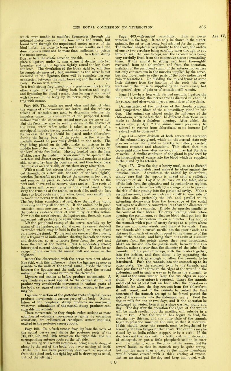 poisoned motor nerves of the fore limbs and trunk, but found vent through the unpoisoned motor nerves of the hind limbs. In order to bring out these results well, the dose of poison must not be more than sufficient to poison frog lay bare the sciatic nerve on one side, . . • . • place a ligature under it, near where it divides into two branches, and tie the ligature tightly round the leg above the knee. The circulation of the lower right leg will thus be completely arrested; but, inasmuch as the nerve is not included in the ligature, there will be complete nervous connection betweeen the right lower leg and the rest of the body. Poison wdth curare .... In a fresh strong frog dissect out a gastrocnemius (or any other single muscle), dividing both insertion and origin, and ligaturing its blood vessels, thus leaving it connected with the rest of the body by its nerve only. Poison the frog with curare. the organs of consciousness are intact, and the ordinary tokens of sensation are used to determine whether the impulses caused by stimulation of the peripheral termi- nations reach the conscious central nervous system or not. But the facts may also be readily shown in the absence of the brain, when reflex action is taken as a proof of a centripetal impulse having reached the spinal cord. In the former case, the frog should be placed under chloroform during the laying bare of the roots. In the latter the medulla should be previously divided in the neck. The frog being placed on its belly, make an incision in the middle line of the back, from the upper end of coccyx to the level of the fore limbs. Having hooked back the flaps of skin, carry the median incision down to the spines of the vertebrae and dissect away the longitudinal muscles on either side, so as to lay bare the bony arches, and then hook back the muscles on either side, or cut them away altogether. With a small but strong blunt pointed pair of scissors cut through, on either side, the arch of the last (eighth) vertebra (be careful not to thrust the scissors in too deep), and remove the piece so loosened. Proceed then to the next arch above and so remove, three arches. The roots of the nerves will be seen lying in the spinal canal. Snip away the remains of the arches, on each side, until the last three (or four) roots are quite clear, being very careful not to touch the nerves with the scissors. The frog being completely at rest, draw the ligature tight, observing the frog all the while. If the animal be in good condition, some movements will be visible in some parts of the body as evidence either of sensibility or reflex action. Now cut the nerve between the ligature and the cord; some movement mil probably be again witnessed. Lift the peripheral stump of the nerve carefully up by means of the ligature, and sUp it upon the curved shielded electrodes which may he held in the hand, or, better, fixed on a movable stand. To prevent any escape of the current, slip a fragment of india-rubber sheeting beneath the nerve and electrodes, so as to isolate these from the cord and from the rest of the nerves. Pass a moderately strong interrupted current through the electrodes. If there be no escape of the current the animal will not move in the slightest. Repeat'the observation with the nerve root next above (the 8th), with this difference; place the ligature as near as possible to the walls of the spinal canal; divide the nerve between the ligature and the waU, and place the central instead of the peripheral stump on the electrodes. Ligature and section as before produce movements. A very moderate current applied to the central stump wiU produce very considerable movements in various parts of the body; i.e. signs of sensation or reflex action, as the case may be. Ligature or section of the posterior roots of spinal nerves produces movements in various parts of the body. Stimu- lation of the peripheral stump produces no movement whatever; stimulation of the central stump produces con- siderable movements. These movements, be they simple reflex aetions or more complicated voluntary movements set going by conscious sensations, are evidences of centripetal sensor impulses, excited in the posterior sensory roots. Page 402.—In a fresh strong frog lay bare the roots of the spinal nerves and divide the posterior roots of the 7th, 8th, 9th, and 10th nerves on the right side and the corresponding anterior roots on the left side. The left leg will remain motionless, being simply dragged along by the rest of the body, but never moving of itself. (If the brain has been previously destroyed or separated from the spinal cord, the right leg will be drawn up as usual, but not the left leg.) witnessed in the frog. It can only be shown in the higher animals, the cat or dog being best adapted for the purpose. The method adopted is very similar to the above, the arches of one or two vertebrae being carefully sawn through or cut very carefully freed from the connective tissue surrounding them. If the animal he strong and have thoroughly recovered from the chloroform and from the operation, irritation of the peripheral stump of the anterior root causes not only contractions in the muscles supplied by the nerve, but also movements in other parts of the body indicative of pain or sensations. On dividing the mixed trunk at some little distance from the junction of the roots, the con- tractions of the muscles supplied by the nerve cease, but the general signs of pain or of sensation still remain. Page 411.—In a frog with divided medulla, ligature the hind limbs, leaving the nerves free as directed in chap. 31 for curare, and afterwards inject a small dose of strychnia. and sympathetic fibres of the submaxillary gland in the dog. The animal was placed under the influence of the chloroform, when no less than 15 different dissections were made to obtain a fistulous opening. After which the author says, p. 473, “ The animal must previously be “ allowed to recover from chloroform, or no increase [of “ saliva] will be observed.” Page 474.—After division of both nerves the secretion of the submaxillary gland, which in the normal state only goes on when the gland is directly or reflexly excited, becomes constant and abundant. This effect does not occur until some time after section, and may last for days or weeks. A similar condition of the gland is produced by the introduction of curare into the blood which is supplied to the gland by its arteries. Page 477.—Give the dog a hearty meal, so as to distend its stomach completely, and make it lie close against the intestinal walls. Anaesthetise the animal by chloroform, taking care that the vapour is mixed with a sufficient proportion of air. Lay it on its back on the table, shave off the hair from the epigastric and hypochondriac regions, and remove the hairs carefully by a sponge, so as to prevent the risk of their getting into the peritoneal cavity. Make a vertical incision, about an inch and a half to one side of the linea alba, preferably the left, and parallel to it, extending downwards from the lower edge of the costal cartilages to a distance somewhat less than the diameter of the flange of the cannula. Divide the muscles parallel to the course of their fibres. Tie every bleeding point before opening the peritoneum, so that no blood shall get into its cavity. Open the peritoneum on a director. Lay hold of the stomach with a pair of artery forceps at a point where there are not many vessels, and draw it forwards. Pass two threads with a curved needle into the gastric walls, at a distance from each other about equal to the diameter of the tube of the cannula, and bring them out again at a similar distance from the points where they were introduced. Make an incision into the gastric walls, between the two threads, rather shorter than the diameter of the tube of the cannula. Put a pair of forceps, with the blades together, into the incision, and then dilate it by separating the blades till it is large enough to allow the cannula to be introduced. Push the cannula into the stomach up to its outer plate. Tie the stomach to it by the' threads, and then pass their ends through the edges of the wound in the abdominal wall in such a way as to fasten the stomach to it, and at the same time to keep the cut edges in appo- sition. No other suture is required. Leave the cannula uncorked for at least half an hour after the operation is finished, for when the dog recovers from the chloroform it will vomit, and if the cannula be corked the fluid contents of the stomach are apt to be forced passed the side of the cannula into the abdominal cavity. Feed the dog on milk for one or two days, and if the operation be performed in v/inter, keep it in a place warmed night and day. The day after the operation the edges of the wound will be much swollen, hut the swelling will subside in a day or two. After the wound has begun to heal, the cicatrix may thicken, and the outer plate of the cannula begin to press too much on the skin, so that it ulcerates. If this should occur, the cannula must be lengthened by screwing the two flanges further apart. The cannula maybe closed by an india-rubber stopper, or by a cork. If the dog tears out the cork with his teeth, soak it in decoction of colocynth, or put a little phosphoric acid on its outer end. In order to collect the juice, let the animal fast for several hours, so that its stomach may be quite empty, but not for more than a day, as the mucus membrane would become covered with a thick coating of mucus. Let an assistant pat the dog and keep him quiet, with