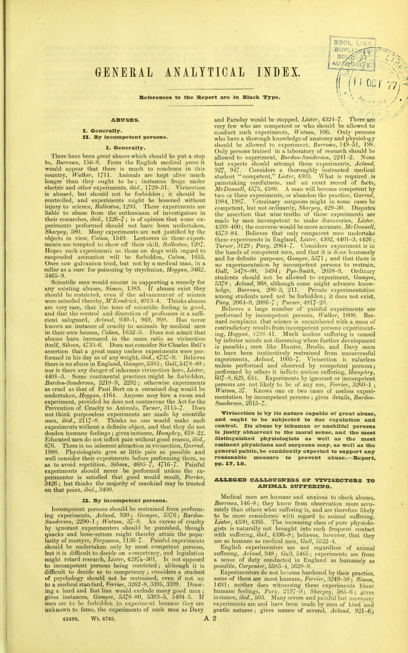 GENERAL ANALYTICAL INDEX. References to the Report are in Black Type. ABUSES. X. Generally. II. By incompetent persons. I. Generally. There have been great abuses which should be put a stop to. Burrows, 156-8. From the English medical press it would appear that there is much to condemn in this country. Walker, 17H- Animals are kept alive much longer than they ought to be; instances frogs under electric and other experiments, ibid., 1729-31. Vivisection is abused, but should not be forbidden; it should be controlled, and experiments might be lessened without injury to science, Rolleston, 1293. These experiments are liable to abuse from the enthusiasm of investigators in their researches, ibid., 1226-7; is of opinion that some ex- periments performed should not have been undertaken, Sharpey, 580. Many experiments are not justified by the objects in view. Colam, 1549. Lecturers in these experi- ments are tempted to show off their skill, Rolleston, 1287. Hopes such experiments as those on dogs with regard to suspended animation will be forbidden. Colam, 1655. Once saw galvanism tried, but not by a medical man, in a cellar as a cure for poisoning by strychnine, Hoggan, 3462, 3465-9. Scientific men would concur in supporting a remedy for any existing abuses, Simon, 1383. If abuses exist they should be restricted, even if the advancement of science were retarded thereby, M’Kendrick, 4013-4. Thinks abuses are very rare, that the tone of scientific feeling is good, and that the control and discretion of professors is a suffi- cient safeguard, Acland, 930-1, 969, 998. Has never known an instance of cruelty to animals by medical men in their own houses. Colam, 1632-3. Does not admit that abuses have increased in the same ratio as vivisection itself, Sibson, 4733-6. Does not consider Sir Charles Bell’s assertion that a great many useless experiments were per- formed in his day as of any weight, ibid., 4737-9. Believes there is no abuse in England, Gamgee, 5383; Gull, 5478-80 ; nor is there any danger of inhuman vivisection here. Lister, 4401-3. Some continental practices might be forbidden, Burdon-Sanderson, 2218-9, 2292; otherwise experiments as cruel as that of Paul Bert on a curarised dog would be undertaken, Hoggan, 4164. Anyone may hire a room and experiment, provided he does not contravene the Act for the Prevention of Cruelty to Animals, Turner, 3115-7. Does not think purposeless experiments are made by scientific men, ibid., 2117-8. Thinks no one would make such experiments without a definite object, and that they do not deaden humane feelings; gives instance, Humphry, 618-22. Educated men do not inflict pain without good reason, ibid., 676. There is no inherent attraction in vivisection, Garrod, 1988. Physiologists give as little pain as possible and well consider their experiments before performing them, so as to avoid repetition, Sibson, 4685-7, 4716-7. Painful experiments should never be performed unless the ex- perimenter is satisfied that good would result, Ferrier, 3426; but thinks the majority of mankind may be trusted on that point, ibid., 3400. XX. By incompetent persons. Incompetent persons should be restrained from perform- ing experiments, Acland, 930; Gamgee, 5376; Burdon- Sanderson, 2290-1 ; Watson, 37-8. An excess of cruelty by ignorant experimenters should be punished, though quacks and bone-setters might thereby attain the popu- larity of martyrs, Fergusson, 1136-7. Painful experiments should be undertaken only by most competent persons, but it is difficult to decide on competency, and legislation might retard research. Lister, 4297a-301. Is not opposed to incompetent persons being restricted; although it is difficult to decide as to eompetency; considers a student of psychology should not be restrained, even if not up to a medical standard, Ferrier, 3262-8, 3395, 3399. Draw- ing a hard and fast line would exclude many good men; gives instances, Gamgee, 5378-80, 5393-5, 5404-5. If men are to be forbidden to experiment because they are unknown to fame, the experiments of such men as Davy and Faraday would be stopped. Lister, 4324-7. There are very few who are competent or who should be allowed to conduet such experiments, Watson, 106. Only persons who have a thorough knowledge of anatomy and physiology should be allowed to experiment. Burrows, 149-51, 198. Only persons trained in a laboratory of research should be allowed to experiment, Burdon-Sanderson, 2241-2. None but experts should attempt these experiments, Acland, 927, 047. Considers a thoroughly instructed medical student “ competent,” Lister, 4303. What is required is painstaking carefulness, and an exact record of facts, McDonnell, 4575, 4580. A man will become competent by two or three experiments, or abandon the practice, Garrod, 1984, 1987. Veterinary surgeons might in some cases be competent, but not ordinarily, Sharpey, 429-30. Disputes the assertion that nine tenths of these experiments are made by men incompetent to make discoveries. Lister, 4399^00; the converse would be more accurate, McDonnell, 4579-84. Believes that only competent men undertake these experiments in England, Lister, 4302, 4401-3, 4426; Turner, 3129 ; Pavy, 2064-7. Considers experiment is in the hands of competent men, and that it is done humanely and for definite purposes, Gamgee, 5371; and that there is no experimentation by incompetent persons to restrain. Gull, 5478-80, 5494; Py e-Smith, 2058-9, Ordinary students should not be allowed to experiment, Gamgee, 5378 ; Acland, 968, although some might advance know- ledge, Burrows, 200-3, 211. Private experimentation among students need not be forbidden; it does not exist, Pavy, 2064-8, 2086-7 ; Purser, 4817-20. Believes a large number of painful experiments are performed by incompetent persons. Walker, 1800. Ber- nard complains that science is encumbered with a mass of contradictory results from incompetent persons experiment- ing, Hoggan, 4238-41. Much useless suffering is caused by inferior minds not discerning where further development is possible; men like Hunter, Brodie, and Davy seem to have been instinctively restrained from unsuccessful experiments, Acland, 1005-7. Vivisection is valueless unless performed and observed by competent persons; performed by others it inflicts useless suffering, Humphry, 607-8, 629, 634. Experiments by ignorant or incompetent persons are not likely to be of any use, Ferrier, 3260-1 ; Watson, 37. Knows one or two cases of useless experi- mentation by incompetent persons ; gives details, Burdon- Sanderson, 2615-7. Vivisection is by its nature capable of §;reat abuse, and oug'ht to be subjected to due reg;ulation and control. Its abuse by inhuman or unskilful persons is justly abhorrent to the moral sense, and the most distinguished physiologists as well as the most eminent physicians and surgeons may, as well as the general public, be confidently expected to support any reasonable measure to prevent abuse.—Report, pp. 17, 18. AX.X.EGED CAXiXiOVSirESS OF VTVXSECTORS TO AirxniAX, SUFFERXTiTG. Medical men are humane and anxious to check abuses. Burrows, 146-8; they know from observation more accu- rately than others what suffering is, and are therefore likely to be more considerate with regard to animal suffering. Lister, 4330, 4395. The increasing class of pure physiolo- gists is naturally not brought into such freqtient contact with suffering, ibid., 4396-8; believes, however, that they are as humane as medical men. Gull, 5522-4. English experimenters are not regardless of animal suffering, Acland, 948 ; Gull, 5465; experiments are from a sense of duty conducted in England as humanely as possible. Carpenter, 5583-4, 5628-9. Experimenters do not become hardened by their practice, some of them are most humane, Ferrier, 3249-50; Simon, 1493; neither does witnessing these experiments blunt humane feelings, Pavy, 2197-9; Sharpey, 585-6; gives instance, ibid., 503. Many severe and painful but necessary experiments are and have been made by men of kind and gentle natures; gives names of several, Acland, 921-6;