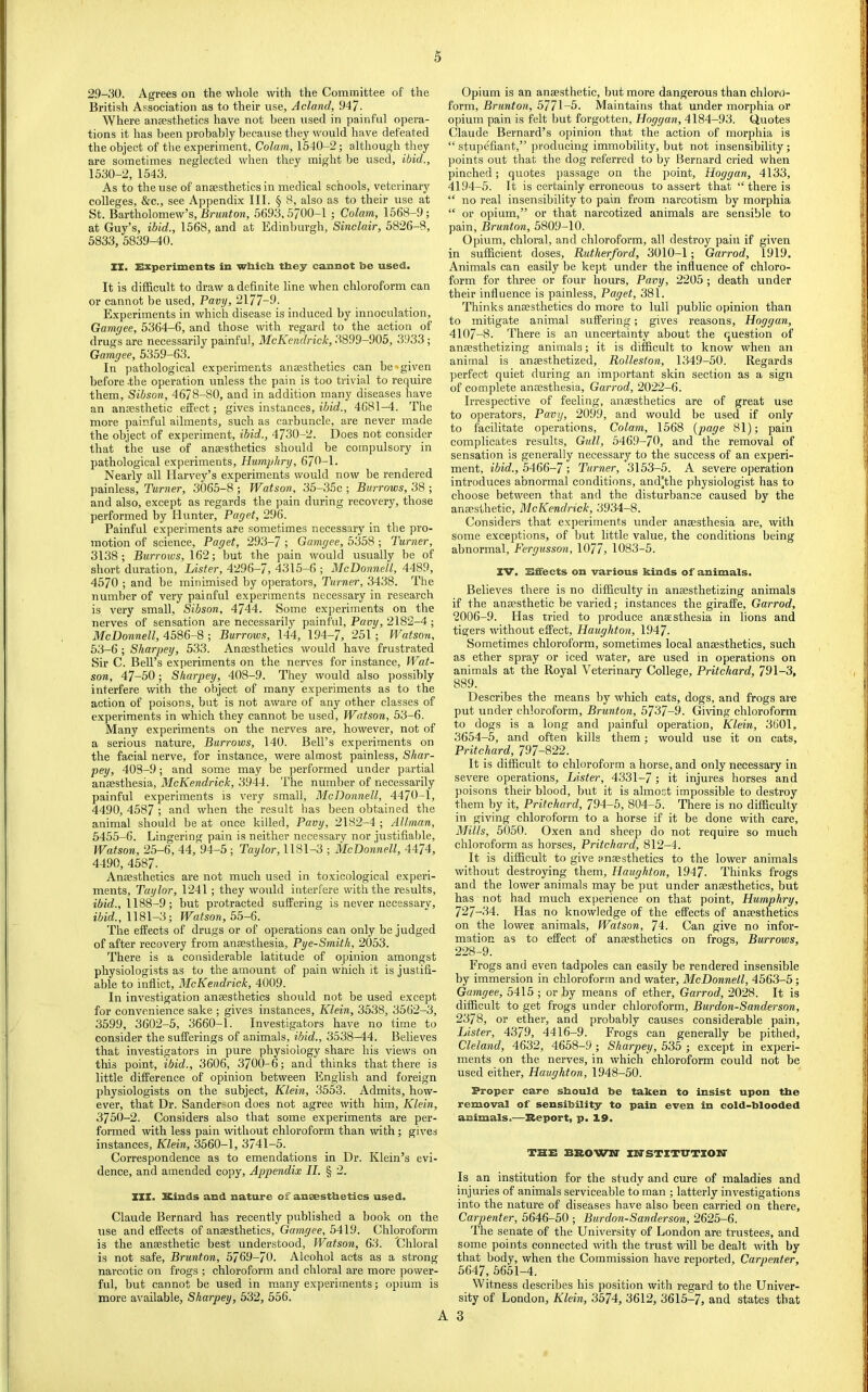 29-30. Agrees on the whole with the Committee of the British Association as to their use, Acland, 947- Where anaesthetics have not been used in painful opera- tions it has been probably because they would have defeated the object of the e.vperiment. Colam, 1540-2; although they are sometimes neglected when they might be used, ibid., 1530-2, 1543. As to the use of anaesthetics in medical schools, veterinary colleges, &c., see Appendix III. § 8, also as to their use at St. Bartholomew’s, BrMwfoM, 5693,5700-1 ; Colam, 1568-9; at Guy’s, ibid., 1568, and at Edinburgh, Sinclair, 5826-8, 5833, 5839-40. XI. Experiments in wliicli they cannot be used. It is difficult to draw a definite line when chloroform can or cannot be used, Pavy, 2177-9. Experiments in which disease is induced by innoculation, Gamyee, 5364-6, and those with regard to the action of drugs are necessarily painful, McKendrick, 3899-905, 3933 ; Gamgee, 5359-63. In jiathological experiments anaesthetics can be'given before the operation unless the pain is too trivial to require them, Sibson, 4678-80, and in addition many diseases have an anaesthetic effect; gives instances, ibid., 4681-4. The more painful ailments, such as carbuncle, are never made the object of experiment, ibid., 4730-2. Does not consider that the use of anaesthetics should be compulsory in pathological experiments, Humphry, 670-1. Nearly all Harvey’s experiments would now be rendered painless. Turner, 3065-8 ; Watson, 35-35c ; Burrows, 38 ; and also, except as regards the pain during recovery, those performed by Hunter, Paget, 296. Painful experiments are sometimes necessary in the pro- motion of science, Paget, 293-7 ; Gamgee, 5358 ; Turner, 3138; Burrows, 162; but the pain would usually be of short duration. Lister, 4296-7, 4315-6 ; McDonnell, 4489, 4570 ; and be minimised by operators. Turner, 3438. The number of very painful experiments necessary in research is very small, Sibson, 4744. Some experiments on the nerves of sensation are necessarily painful, Pavy, 2182-4 ; McDonnell, 4586-8 ; Burrows, 144, 194-7, 251; Watson, 53-6 ; Sharpey, 533. Anaesthetics would have frustrated Sir C. Bell’s experiments on the nerves for instance, Wat- son, 47-50; Sharpey, 408-9. They would also possibly interfere with the object of many experiments as to the action of poisons, but is not aware of any other classes of experiments in which they cannot be used, Watson, 53-6. Many experiments on the nerves are, however, not of a serious nature. Burrows, 140. Bell’s experiments on the facial nerve, for instance, were almost painless, Shar- pey, 408-9; and some may be performed under partial anaesthesia, McKendrick, 3944. The number of necessarily painful experiments is very small, McDonnell, 4470-1, 4490, 4587 ; and when the result has been obtained the animal should be at once killed, Pavy, 2182-4 ; Allman, 5455-6. Lingering pain is neither necessary nor justifiable, Watson, 25-6, 44, 94-5 ; Taylor, 1181-3 ; McDonnell, 4474, 4490, 4587. Anaesthetics are not much used in toxicological experi- ments, Taylor, 1241; they would interfere with the results, 1188-9; but protracted suffering is never necessary, 1181-3; Watson, The effects of drugs or of operations can only be judged of after recovery from anaesthesia, Pye-Smith, 2053. There is a considerable latitude of opinion amongst physiologists as to the amount of pain which it is justifi- able to inflict, McKendrick, 4009. In investigation anaesthetics should not be used except for convenience sake ; gives instances, Klein, 3538, 3562-3, 3599, 3602-5, 3660-1. Investigators have no time to consider the sufferings of animals, ibid., 3538-44. Believes that investigators in pure physiology share his views on this point, ibid., 3606, 3700-6; and thinks that there is little difference of opinion between English and foreign physiologists on the subject, Klein, 3553. Admits, how- ever, that Dr. Sanderson does not agree with him, Klein, 3750-2. Considers also that some experiments are per- formed with less pain without chloroform than with; gives instances, Klein, 3560-1, 3741-5. Correspondence as to emendations in Dr. Klein’s evi- dence, and amended copy. Appendix II. § 2. XIX. Kinds and nature of anaesthetics used. Claude Bernard has recently published a book on the use and effects of anaesthetics, Gamgee, 5419. Chloroform is the anaesthetic best understood, Watson, 63. Chloral is not safe. Brunt on, 5769-70. Alcohol acts as a strong narcotic on frogs ; chloroform and chloral are more power- ful, but cannot be used in many experiments; opium is more available, Sharpey, 532, 556. Opium is an anaesthetic, but more dangerous than chloro- form, Brunton, 5771-5- Maintains that under morphia or opium pain is felt but forgotten, Hoggan, 4184-93. Quotes Claude Bernard’s opinion that the action of morphia is “ stupffiant,” producing immobility, but not insensibility; jioints out that the dog referred to by Bernard cried when pinched; quotes passage on the point, Hoggan, 4133, 4194-5. It is certainly erroneous to assert that “there is “ no real insensibility to pain from narcotism by morphia “ or opium,” or that narcotized animals are sensible to pain, Brunton, 5809-10. Opium, chloral, and chloroform, all destroy pain if given in sufficient doses, Rutherford, 3010-1; Garrod, 1919. Animals can easily be ke])t under the influence of chloro- form for three or four hours, Pavy, 2205 ; death under their influence is painless, Paget, 381. Thinks anaesthetics do more to lull public opinion than to mitigate animal suffering; gives reasons, Hoggan, 4107-8. There is an uncertainty about the question of anaesthetizing animals; it is difficult to know when an animal is anaesthetized, Rolleston, 1349-50. Regards perfect quiet during an important skin section as a sign of complete anaesthesia, Garrod, 2022-6. Irrespective of feeling, anaesthetics are of great use to operators, Pavy, 2099, and would be used if only to facilitate operations, Colam, 1568 {page 81); pain complicates results. Gull, 5469-70, and the removal of sensation is generally necessary to the success of an experi- ment, ibid., 5466-7 ; Turner, 3153-5. A severe operation introduces abnormal conditions, and’the physiologist has to choose between that and the disturbance caused by the anaesthetic, McKendrick, 3934-8. Considers that experiments under anaesthesia are, with some exceptions, of but little value, the conditions being abnormal, Fergusson, 1077> 1083-5. XV. Effects on various kinds of animals. Believes there is no difficulty in anaesthetizing animals if the anaesthetic be varied; instances the giraffe, Garrod, 2006-9. Has tried to produce anaesthesia in lions and tigers without effect, Haughton, 1947. Sometimes chloroform, sometimes local anaesthetics, such as ether spray or iced water, are used in operations on animals at the Royal Veterinary College, Pritchard, 791-3, 889. Describes the means by which cats, dogs, and frogs are put under chloroform, Brunton, 5737-9. Giving chloroform to dogs is a long and painfld operation, Klein, 3601, 3654-5, and often kills them; would use it on cats, Pritchard, 797-822. It is difficult to chloroform a horse, and only necessary in severe operations. Lister, 4331-7; it injures horses and poisons their hlood, hut it is almost impossible to destroy them by it, Pritchard, 794-5, 804-5. There is no difficulty in giving chloroform to a horse if it be done with care. Mills, 5050. Oxen and sheep do not require so much chloroform as horses, Pritchard, 812-4. It is difficult to give anaesthetics to the lower animals without destroying them, Haughton, 1947. Thinks frogs and the lower animals may be put under anaesthetics, but has not had much experience on that point, Humphry, 727-34. Has no knowledge of the effects of anaesthetics on the lower animals, Watson, 74. Can give no infor- mation as to effect of anaesthetics on frogs. Burrows, 228-9. Frogs and even tadpoles can easily be rendered insensible by immersion in chloroform and water, McDonnell, 4563-5; Gamgee, 5415 ; or by means of ether, Garrod, 2028. It is difficult to get frogs under chloroform, Burdon-Sanderson, 2378, or ether, and probably causes considerable pain. Lister, 4379, 4416-9. Frogs can generally be pithed, Cleland, 4632, 4658-9; Sharpey, 535 ; except in experi- ments on the nerves, in which chloroform could not be used either, Haughton, 1948-50. Proper care sbould be taken to insist upon the removal of sensibility to pain even in cold-blooded animals.—Keport, p. 19. THE BROWN' INSTITUTION Is an institution for the study and cure of maladies and injuries of animals serviceable to man ; latterly investigations into the nature of diseases have also been carried on there. Carpenter, 5646-50 ; Burdon-Sanderson, 2625-6. The senate of the University of London are trustees, and some points connected with the trust will be dealt with by that body, when the Commission have reported. Carpenter, 5647, 56M-4. Witness describes his position with regard to the Univer- sity of London, Klein, 3574, 3612, 3615-7, and states that