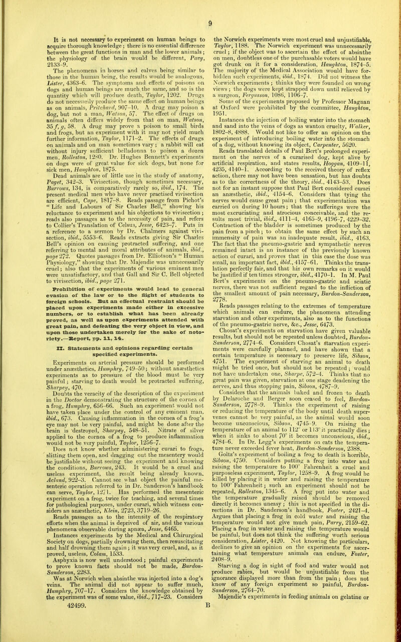 It is not necessary to experiment on human beings to acquire thorough knowledge; there is no essential difference between the great functions in man and the lower animals ; the ])hysiology of the brain would be different, Pavy, 2133-9. The phenomena in horses and ealves being similar to those in the human being, the results would be analogous, Lister, 4363-6. The symptoms and effects of poisons on dogs and human beings are much the same, and so is the quantity which will produce death, Taylor, 1202. Drugs do not necessarily produce the same effect on human beings as on animals, Pritchard, 907-10. A drug may poison a dog, but not a man, Watson, 57. The effect of drugs on animals often differs widely from that on man, Watson, 35 f, y, 58. A drug may prove a poison to small birds and frogs, but an experiment with it may not yield much further information, Taylor, 1171-2. The effects of drugs on animals and on man sometimes vary; a rabbit will eat without injury sufficient belladonna to poison a dozen men, Rolleston, 1280. Dr. Hughes Bennett’s experiments on dogs were of great value for sick dogs, but none for sick men, Hauyhton, 1875. Dead animals are of little use in the study of anatomy, Paget, 342-3. Vivisection, though sometimes necessary. Burrows, 134, is comparatively rarely so, ibid., 174. The present medical men who have never practised vivisection are efficient. Cape, 1817-8. Reads passage from Pichot’s “ Life and Labours of Sir Charles Bell,” showing his reluctance to experiment and his objections to vivisection ; reads also passages as to the necessity of pain, and refers to Collier’s Translation of Celsus, Jesse, 6423-7. Puts in a reference to a sermon by Dr. Chalmers against vivi- section, ibid., 5553-6. Reads extracts giving Sir Charles Bell’s opinion on eausing ])rotracted suffering, and one referring to mental and moral attributes of animals, ibid., page 272. Quotes passages from Dr. Elliotson’s “ Human Physiology,” showing that Dr. Majendie was unnecessarily cruel; also that the experiments of various eminent men were unsatisfactory, and that Gall and Sir C. Bell objected to vivisection, ibid., page 271. Frobibition of experiments would lead to general evasion of tbe law or to tbe flight of students to foreign schools. But an eflectual restraint should be placed upon experiments made either in excessive numbers, or to establish what has been already proved, as well as upon experiments attended with great pain, and defeating tbe very object in view, and upon those undertaken merely for tbe sake of noto- riety.—Report, pp. 11, 14. XI. Statements and opinions regarding certain specified experiments. Experiments on arterial pressure should be performed under anaesthetics, Humphry, 749-50; without anesthetics experiments as to pressure of the blood must be very painful; starving to death would be protraeted suffering, Sharpey, 470. Doul)ts the veracity of the description of the experiment in the Doctor demonstrating the structure of the cornea of a frog, Humphry, 656-66. Such an experiment would not have taken place under the control of any eminent man. ibid., 673. Causing inflammation in the cornea of a frog’s eye may not be very painful, and might be done after the brain is 'destroyed, Sharpey, 548-51. Nitrate of silver applied to the cornea of a frog to produce inflammation would not be very painful, Taylor, 1256-7. Does not know whether administering curari to frogs, slitting them open, and dragging out the mesentery would be justifiable without seeing the experiment and knowing the conditions. Burrows, 243. It would be a cruel and useless experiment, the result being already known. Acland, 922-3. Cannot see what object the painful me- senteric operation referred to in Dr. Sanderson’s handl)ook can serve, Taylor, 1271. Has performed the mesenteric experiment on a frog, twice for teaching, and several times for pathological purposes, under curari, which witness con- siders an anaesthetic, Klein, 2723, 3719-26. Reads passages as to the intensity of the respiratory efforts when the animal is deprived of air, and the various phenomena observable during apnaea, Jesse, 6465. Instances experiments by the Medical and Chirurgical Society on dogs, partially drowning them, then resuscitating and half drowning them again ; it was very cruel, and, as it proved, useless. Colam, 1533. Asphyxia is now well understood; painful experiments to prove known facts should not be made, Burdon- Sanderson, 2283. Was at Norwich when absinthe was injected into a dog’s veins. The animal did not appear to suffer much, Humphry, 707-17. Considers the knowledge obtained by the experiment was of some value, ibid., 717-23. Considers 42499. the Norwich experiments were most cruel and unjustifiable, T«y7or, 1188. The Norwich ex])eriment was unnecessarily cruel; if the object was to ascertain the effect of absinthe on men, doubtless one of the purchasable voters would have got drunk on it for a consideration, Haughton, 1874-5. The majority of the Medical Association would have for- bidden such experiments, ibid., 1874. Did not witness the Norwich experiments ; thinks they were founded on wrong views ; the dogs were kept strapped down until relieved by a surgeon, Fergusson, 1086, 1106-7. Some of the experiments proposed by Professor Magnan at Oxford were prohibited by the committee, Haughton, 1951. Instances the injection of boiling water into the stomach and sand into the veins of dogs as wanton cruelty. Walker, 1802-8, 4888. Would not like to offer an opinion on the experiment of introducing boiling water into the stomach of a dog, without knowing its object. Carpenter, 5620. Reads translated details of Paul Bert’s prolonged experi- ment on the nerves of a curarised dog, kept alive by artificial respiration, and states results, Hoyyara, 4109-11, 4235, 4140-1. According to the received theory of reflex action, there may not have been sensation, but has doubts as to the correctness of the theory, ibid., 4143-53. Does not for an instant suppose that Paul Bert considered curari an anaesthetic, ibid., 4154-6. Considers that tying the nerves would cause great pain ; that experimentation was carried on during lO hours; that the sufferings were the most excruciating and atrocious conceivable, and the re- sults most trivial, ibid,, 4111-4, 4165-9, 4196-7, 4229-32. Contraction of the bladder is sometimes produced by the pain from a pinch; to obtain the same effect by such an immensity of pain was an inadequate result, ibid., 4163. The fact that the pneumo-gastric and sympathetic nerves remained intact is an instance of the previously known action of curari, and proves that in this case the dose was small, an important fact, ibid., 4157-61. Thinks the trans- lation perfectly fair, and that his own remarks on it would be justified if ten times stronger, ibid., 4170-1. In M. Paul Bert’s experiments on the pneumo-gastric and sciatic nerves, there was not sufficient regard to the infliction of the smallest amount of pain necessary, Burdon-Sanderson, 2778. Reads passages relating to the extremes of temperature which animals can endure, the phenomena attending starvation and other experiments, also as to the fuuctions of the pneumo-gastric nerve, &c., Jesse, 6473. Chosat’s experiments on starvation have given valuable results, but should not be repeated unless doubted, Burdon- Sanderson, 2774-6. Considers Chosat’s starvation experi- ments were carefully planned, and have shown that a certain temperature is necessary to preserve life, Sibson, 4751. The experiment of starving an animal to death might be tried once, but should not be repeated ; would not have undertaken one, Sharpe, 572-4. Thinks that no great pain was given, starvation at one stage deadening the nerves, and thus stopping pain, Sibson, 4787-9. Considers that the animals baked and frozen to death by Delaroche and Berger soon ceased to feel, Burdon- Sanderson, 2778-9. Thinks the experiment of raising or reducing the temperature of the body until death super- venes cannot be very painful, as the animal would soon become unconscious, Sibson, 4745-9. On raising the temperature of an animal to 112’ or 113° it practically dies ; when it sinks to about 70° it becomes unconscious, ibid., 4784-6. In Dr. Legg’s experiments on cats the tempera- ture never exceeded fever heat, Burdon-Sanderson, 2388. Goltz’s experiment of boiling a frog to death is horrible, Sibson, 4750. Considers putting a frog into water and raising the temperature to 100° Fahrenheit a cruel and purposeless experiment, Taylor, 1258-9. A frog would be killed by placing it in water and raising the temperature to 100° Fahrenheit; such an experiment should not be repeated, Rolleston, 1345-6. A frog put into water and the temperature gradually raised should be removed directly it becomes uneasy ; this is not specified in the di- rections in Dr. Sanderson’s handbook, Foster, 2421-4. Argues that placing a frog in cold water and raising the temperature would not give much pain. Parry, 2159-62. Placing a frog in water and raising the temperature would be painful, but does not think the suffering worth serious consideration. Lister, 4420. Not knowing the particulars, declines to give an opinion on the experiments for ascer- taining what temperature animals can endure, Foster, 2408-9. Star\’ing a dog in sight of food and water would not produce rabies, but would be unjustifiable from the ignorance displayed more than from the pain; does not know of any foreign experiment so painful, Burdon- Sanderson, 2764-70. Majendie’s experiments in feeding animals on gelatine or B