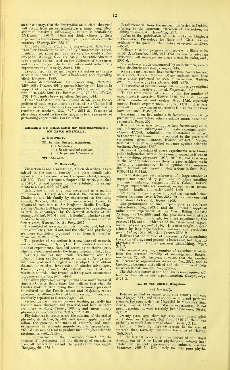 on the contrary, that the impression on a class that good will result from an experiment has a humanizing effect, although passively witnessing suffering is brutalizing, McDonnell, 4480-3. Does not think witnessing these experiments blunts humane feelings; gives instances to the contrary, Sharpey, 503, 585-6. Students should study in a physiological laboratory, learn how knowledge is acquired by demonstrative experi- ments and see some painful ones; very few would suffice, except in y)athology, Humphry, 736-8. Scientific education is to a great extent based on the evidences of the senses, and it is a question whether students should individually experiment or collectively, Simon, 1454. Is convinced that in many cases vivisection in the pre- sence of students would have a hardening and degrading effect, Haughton, 1888. Painful demonstrations are demoralizing, Rolleston, 1299-300 ; Walker, 4910 ; quotes Kingsley and Lipsius in support of this, Rolleston, 1287, 1338; they should be forbidden, iiirf., 1306-14; Barrow.?, 139, 175,199 ; Walker, 1701, 1731, under heavy penalties, Hoggan, 4244. Considers that the teacher should decide as to the re- petition of such experiments as those of Sir Charles Bell on the nerves, but believes they would not be tolerated by students or teachers. Gull, 5471, 5511-5. Teachers of physiology should be the sole judges as to the propriety of performing experiments. Purser, 4800-9. EXTEITT OF PRACTICE OF EXPERIIWEH'TS oiar I.XVE AiriniAES. I. Generally. XX. Xn the Vnited Kingrdom. (i.) Generally. (ii.) In the medical schools. (iii.) In private laboratories. XXX. Abroad. X. Generally. Vivisection is not a new thing; Galen describes it as it existed in the second century, and gives details with regard to his experiments on the spinal chord, Sharpey, 499-500. Vesalius devotes a chapter of his work, published in 1543, to it, and appears to have exhibited his experi- ments to a class, ibid., 497, 501. In England it has long been recognised as a method of research. Harvey demonstrated the circulation to Charles 1. and his family by experiment on the living animal. Burrows, 138; and in more recent times the labours of such men as Sir Benjamin Brodie, Dr. Hope, and Sir Charles Bell have been recognised by the profession as well as encouraged by the learned societies of the country, Acland, 985-6; and it is doubtful whether experi- ments on living animals are now more numerous than in former years, Watson, 104-5; Pavy, 2037. The method of investigation has not changed, but it is more completely carried out, and the schools of physiology are more completely organized than formerly, Burdon- Sanderson, 2212-3, 2672-6. The practice of vivisection is a new phase of research, and is extending. Walker, \7\7. Enumerates the various kinds of experiments, classified according to their objects, which are comprised under the term vivisection, ibid., 1721. Formerly medical men made experiments with the object of being enabled to relieve human suffering; now there are professed biologists whose object is to obtain abstract knowledge, irrespective of ulterior advantages. Walker, 1777; Acland, 944, 978-84; fears that this results in animals being treated as if they were unconscious inorganic substances, ibid., 944-5. Considei’s physiological experiments have much increased since Sir Charles Bell’s time; but believes that when Sir Charles spoke of their being then monstrously prevalent he referred to the French school and Majendie, whose experiments, although they led to the saving of lives, were needlessly repeated to classes, Paget, 349. Vivisection has increased because teaching generally has become more thorough and practical, and because there are more workers. Turner, 3090-1, and more j)urely physiological investigators, Rutherford, 2848. Physiological laboratories are the outcome of the zeal of physiologists, Acland, 978-80; and special appliances will follow the growing refinement of research, and make experiments by students improbable, Burdon-Sanderson, 2680-5'; as well as tend to produce men of higher scientific attainments, ibid., 2732-A. The improvement of the microscope, Acland, 922, the increase of investigators, and the discovery of anaesthetics have all tended to extend the practice of experiment, Humphry, 604, 675-9, Reads memorial from the medical profession in Dublin, referring to the enormous extension of vivisection, its liability to abuse, &c., Haughton, 1867. Refers to the publication of such works as Huxley’s “ Elementary Physiology for Boys and Girls ” as an evidence of the spread of the practice of vivisection, Jesse, 6465-7. Believes that the progress of discovery is likely to be rapid, McKendrick, 3930, and that as science advances vivisection will decrease; instances a case in \iomt, ibid., 3905-6. Vivisection is much discouraged by eminent men, except when absolutely necessary, Sharpey, 445. As a rule medical men have neither time nor inclination to vivisect. Turner, 3077-8. Many eminent men have never either performed or seen a vivisection, Watson, 32-3, 62; Walker, 1778; Darwin, 4670. The number of persons competent to undertake original research is comparatively limited, Fergusson, 1023. Thinks from published accounts that the number of experiments is excessive. Walker, 1810, and that they are often ill-conducted and useless, ibid., 1726, especially among French experimenters, Taylor, 1178. It is very difficult to judge when an experiment is needless, but there have been such, Foster, 2405. Experiment on live animals is frequently resorted to prematurely, and before other available means have been exhausted, Paget, 302. It would be as easy to inquire into freemasonry as to seek information with regard to private experimentation, Hoggan, 4225—8. Admission into laboratories is refused to those who are known to be opposed to the practice of vivisection; gives instances. Walker, 4904-9. Medical men naturally refuse to collect evidence against scientific brethren, Haughton, 1867- Believes if the details of these experiments were known public indignation would be as much roused as it was at body snatching, Fergusson, 1036, 1040-8; and that even in the London laboratories there is great recklessness in performing experiments. Is of opinion that inquiries should be made with regard to what is done in them, ibid., 1035, 1112-6, 1125. Puts in statement, with references, of a large number of experiments attended by pain, and of others entailing prolonged suffering (Appendix IV.), Colam, 1533-9. Foreign experiments are omitted, except when recom- mended in English publications, ibid., 1569. _'l'he study of physiology in England has extended since witness first came over, Klein, 3567-70; formerly one had to go abroad to learn it, Hoggan, 4205. The performance of such experiments as Professor Rutherford’s, ibid., 4203-5, and the “ liberal ” supply of animals for experiment at the West Riding Lunatic Asylum, Walker, 4888, and the provisions made at the New University, Edinburgh, for these e.vperiments, Fer- gusson, 1115, are all evidences of the extension of experi- mental physiology, ibid., 1016. It is even taught in girls’ schools by lady physiologists; instance and particulars given. Colam, 1569, 1614-21; Turner, 3108-9. Believes that the number of experiments for ascertaining the action of drugs and poisons is increasing, but those for physiological and surgical purposes diminishing, Paaet 345-7. ’ The comparatively large number of experiments arises from the increased rapidity of investigation, Burdon- Sanderson, 2786-9; helieves, however, that the number will decrease as organisation increases, ibid., 2825, and as knowledge becomes methodised and the number of facts on which it rests smaller, ibid., 2783-5. The elaborate nature of the appliances now required will tend to diminish private experimentation, Gamgee, 5377 5421-3. ’ II* Xn tile XTnited Klng’dom. (i.) Generally. Believes painful experiments in this country are very few, Sharpey, 584 ; and that no one in England performs them on the same scale that Mayo did in Majendie’s time Simon, 1372-3, 1478-80. Mayo’s experiments, if not great experiments, were certainly justifiable ones, Sibson 4740-2. Twenty years ago thei-e was very little physiological work done in England, but from 1810-20 there was probably as much done here as abroad, Foster, 2413. Doubts if there he more vivisection in the way of research than formerly; instances the time of Harvev Gull, 5487. In the last 20 years only three papers of tlie Royal Society, out of 18 or 19, on physiological subjects have related to painful experiments on animals’ Burdon- Sanderson, 2605-7. Until lately the only pure physio-