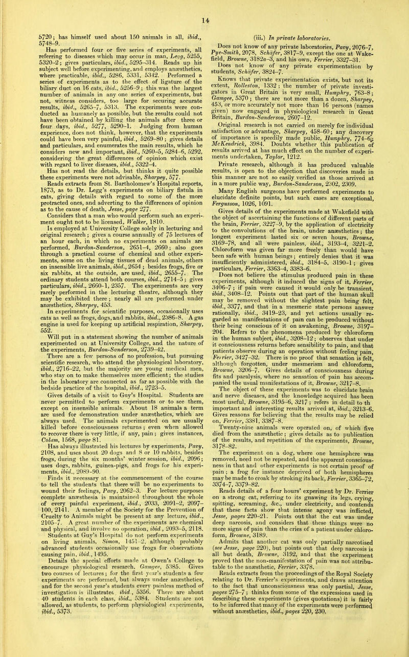 6720; has himself used about 150 animals in all, ihid., 5748-9. Has performed four or five series of experiments, all referring to diseases which may occur in man, Lei/g, 5255, 5320-2; gives particulars, ibid., 5295-314. Reads up his subject well before experimenting, and employs anaesthetics, where practicable, ibid., 5286, 5331, 53t2. Performed a series of experiments as to the effect of ligature of the biliary duct on 16 cats, ibid., 5256-9 ; this was the largest number of animals in any one series of experiments, but not, witness considers, too large for securing accurate results, ibid., 5265-7, 5313. The experiments were con- ducted as humanely as possible, but the results could not have been obtained by killing the animals after three or four days, ibid., 5277, 5290-1. Judging from human experience, does not think, however, that the experiments could have been very painful, ibid., 5269-80 ; gives details and particulars, and enumerates the main results, which he considers new and important, ibid., 5260-5, 5284-6, 5292, considering the great differences of opinion which exist with regard to liver diseases, ibid., 5322-4. Has not read the details, but thinks it quite possible these experiments were not advisable, Sharpey, 577. Reads extracts from St. Bartholomew’s Hospital reports, 1873, as to Dr. Legg’s experiments on biliary fistula in cats, giving details with regard to some of the more protracted ones, and adverting to the differences of opinion as to the cause of death, Jesse, page 277- Considers that a man who would perform such an experi- ment ought not to be licensed. Walker, 1810. Is employed at University College solely in lecturing and original research; gives a course annually of 75 lectures of an hour each, in which no experiments on animals are performed, Burdon-Sanderson, 2651-4, 2660; also goes through a practical course of chemical and other experi- ments, some on the living tissues of dead animals, others on insensible live animals, ibid., 2654 ; besides frogs, five or six rabbits, at the outside, are used, ibid., 2655-7- The ordinary students attend both courses, ibid., 2714-5 ; gives particulars, 2660-1, 2357- The experiments are very rarely performed in the lecturing theatre, although they may be exhibited there; nearly all are performed under anaesthetics, Sharpey, 453. In experiments for scientific purposes, occasionally uses cats as well as frogs, dogs, and rabbits, ibid., 2386-8. A gas engine is used for keeping up artificial respiration, Sharpey, 552. Will put in a statement showing the number of animals experimented on at University College, and the nature of the experiments, Burdon-Sanderson, 2739-42. There are a few persons of no profession, but pursuing scientific research, who attend the physiological laboratory, ibid., 2716-22, but the majority are young medical men, who stay on to make themselves more efficient; the studies in the laboratory are connected as far as possible with the bedside practice of the hospital, ibid., 2723-5. Gives details of a visit to Guy’s Hospital. Students are never permitted to perform experiments or to see them, except on insensible animals. About 18 animals a term are used for demonstration under ansesthetics, which are always used. The animals experimented on are usually killed before consciousness returns; even when allowed to recover there is very little, if any, pain; gives instances. Colam, 1568, page 81. Has always illustrated his lectures by experiments, Pavy, 2108, and uses about 20 dogs and 8 or 10 rabbits, besides frogs, during the six months’ winter session, ibid., 2096; uses dogs, rabbits, guinea-pigs, and frogs for his experi- ments, ibid., 2089-90. Finds it necessary at the commencement of the course to tell the students that there will be no experiments to wound their feelings, Pavy, 2062-3. For lecture purposes complete anaesthesia is maintained throughout the whole of every painful experiment, ibid., 2033, 2091-2, 2097- 100, 2141. A member of the Society for the Prevention of Cruelty to Animals might be present at any lecture, ibid., 2105-7- A great number of the experiments are chemical and physical, and involve no operation, ibid., 2093-5, 2118. Students at Guy’s Hospital do not perform experiments on living animals, Simon, 1451-2, although probably advanced students occasionally use frogs for observations causing pain, ibid., 1495. Details the special efforts made at Owen’s College to encourage physiological research, Gamgee, 5385. Gives two courses of lectures; for the first year’s students a few experiments are jierformed, but always under anaesthetics, and for the second year’s students every painless method of investigation is illustratet ibid., 5356. There are about 40 students in each class, ibid., 5384. Students are not allowed, as students, to perform phvsiological experiments, ibid., 5373. (iii.) In private laboratories. Does not know of any private laboratories, Pavy, 2076-7, Pye-Smith, 2078, Schafer, 3817-9, except the one at Wake- field, Browne, 3182a-3, and his own, Ferrier, 3327-31. Does not know of any private experimentation by students, Schafer, 3824-7. Knows that private experimentation exists, but not its extent, Rolleston, 1332 ; the number of private investi- gators in Great Britain is very small, Humphry, 763-8; Gamgee, 5370 ; there are not more than a dozen, Sharpey, 453, or more accurately not more than 16 persons (names given) now engaged in physiological research in Great Britain, Burdon-Sanderson, 2607-12. Original research is not carried on merely for individual satisfaction or advantage, Sharpey, 458-60; any discovery of importance is speedily made public, Humphry, 774-6;; McKendrick, 3984. Doubts whether this publication of results arrived at has much effect on the number of experi- ments undertaken, Taylor, 1212. Private research, although it has produced valuable results, is open to the objection that discoveries made in this manner are not so easily verified as those arrived at in a more public way, Burdon-Sanderson, 2302, 2309. Many English surgeons have performed experiments to elucidate definite points, but such cases are exceptional, Fergusson, 1026, 1091. Gives details of the experiments made at Wakefield with the object of ascertaining the functions of different parts of the brain, Ferrier, 3227-9, by the application of electricity to the convolutions of the brain, under anaesthetics; the longest experiment lasted six or seven hours, Browne, 3169-78, and all were painless, ibid., 3193-4, 3221-2. Chloroform was given far more freely than would have been safe with human beings; entirely denies that it was insufficiently administered, ibid., 3184-5, 3190-1; gives particulars, Ferrier, 3363-4, 3383-6. Does not believe the stimulus produced pain in these experiments, although it induced the signs of it, Ferrier, 3406-7; if pain were caused it would only be transient, ibid., 3408-12. Points out that part of the human skull may be removed without the slightest pain being felt, ibid., 3377, and that in a mesmeric state persons answer rationally, ibid., 3419-23, and yet actions usually re- garded as manifestations of pain can be produced without their being conscious of it on awakening, Browne, 3197- 204. Refers to the phenomena produced by chloroform in the human subject, ibid., 3208-12 ; observes that under it consciousness returns before sensibility to pain, and that patients observe during an operation without feeling pain, Feirier, 3427-32. There is no proof that sensation is felt, although forgotten, under mesmerism and chloroform, Browne, 3206-7. Gives details of consciousness during fits and paralysis, where no sensation of pain has accom- panied the usual manifestations of it, Browne, 3217-8. The object of these experiments was to elucidate brain and nerve diseases, and the knowledge acquired has been most useful, Browne, 3195-6, 3217; refers in detail to th important and interesting results arrived at, ibid., 3213-6. Gives reasons for believing that the results may be relied on, Ferrier, 3381, 3387-8. Twenty-nine animals were operated on, of which five died from the anaesthetic; gives details as to publication of the results, and repetition of the experiments, Browne, 3178-82. The experiment on a dog, where one hemisphere was removed, need not be repeated, and the apparent conscious- ness in that and other experiments is not certain proof of pain; a frog for instance deprived of both hemispheres may be made to croak by stroking its back, Ferrier, 3365-72 3374-7, 3379-82. Reads details of a four hours’ experiment by Dr. Ferrier on a strong cat, referring to its gnawing its legs, crying, spitting, screaming, &c., under electricity, and contends that these facts show that intense agony was inflicted, Jesse, pages 220-2\. Points out that the cat was under deep narcosis, and considers that these things were no more signs of pain than the cries of a patient under chloro- form, Browne, 3189. Admits that another cat was only partially narcotised (see Jesse, page 220), but points out that deep narcosis is all but death, Browne, 3192, and that the experiment proved that the non-manifestation of pain was not attribu- table to the anaesthetic, Ferrier, 3378. Reads extracts from the proceedings of the Royal Society relating to Dr. Ferrier’s experiments, and draws attention to the fact that unconsciousness was only partial, Jesse, pages 275-7; thinks from some of the expressions used in describing these experiments (gives quotations) it is fairly to be inferred that many of the experiments were performed without anaesthetics, ibid., pages 220, 230.