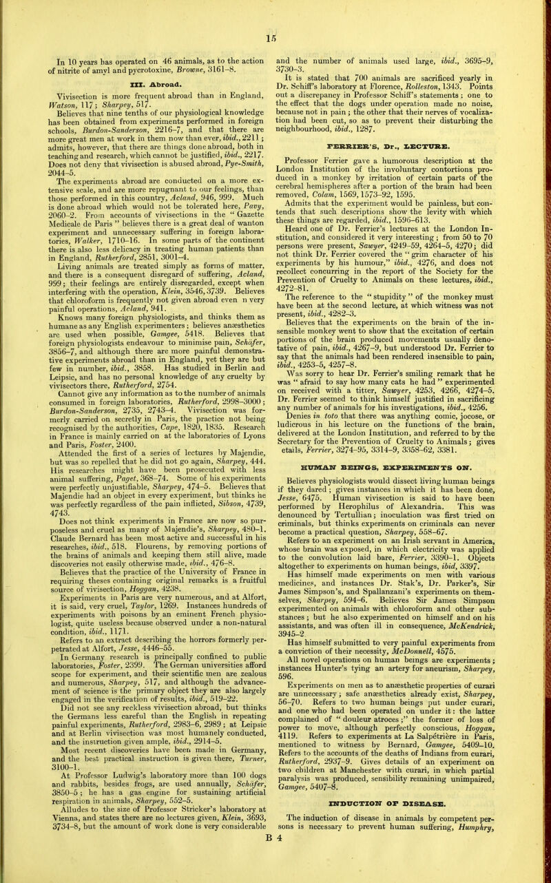 1/5 In 10 years has operated on 46 animals, as to the action of nitrite of amyl and pycrotoxine, Browne, 3161-8. XXX. Abroad. Vivisection is more frequent abroad than in England, Watson, 117; Sharpey, 517. Believes that nine tenths of our physiological knowledge has been obtained from experiments performed in foreign schools, Burdon-Sanderson, 2216-7, and that there are more great men at work in them now than ever, ibid., 2211; admits, however, that there are things done abroad, both in teaching and research, which cannot be justified, ibid., 2217. Does not deny that vivisection is abused abroad, Pye-Smith, 2044-5. The experiments abroad are conducted on a more ex- tensive scale, and are more repugnant to our feelings, than those performed in this country, Acland, 946, 999. Much is done abroad which would not be tolerated here, Pavy, 2060-2. From accounts of vivisections in the “ Gazette Medicale de Paris ” believes there is a great deal of wanton experiment and unnecessary suffering in foreign labora- tories, Walker, 1710-16. In some parts of the continent there is also less delicacy in treating human patients than in England, Rutherford, 2851, 3001-4. Living animals are treated simply as forms of matter, and there is a consequent disregard of suffering, Acland, 999; their feelings are entirely disregarded, except when interfering with the operation, Klein, 3546,3739. Beheves that chloroform is frequently not given abroad even n very painful operations, Acland, 941. Knows many foreign physiologists, and thinks them as humane as any English experimenters; believes anaesthetics are used when possible, Gamgee, 5418. Believes that foreign physiologists endeavour to minimise pain, Schafer, 3856-7, and although there are more painful demonstra- tive experiments abroad than in England, yet they are but few in number, ibid., 3858. Has studied in Berlin and Leipsic, and has no personal knowledge of any cruelty by vivisectors there, Rutherford, 2754. Cannot give any information as to the number of animals consumed in foreign laboratories, Rutherford, 2998-3000; Burdon-Sanderson, 2735, 2743-4. Vivisection was for- merly carried on secretly in Paris, the practice not being recognised by the authorities. Cape, 1820, 1835. Research in France is mainly carried on at the laboratories of Lyons and Paris, Foster, 2400. Attended the first of a series of lectures by Majendie, hut was so repelled that he did not go again, Sharpey, 444. His researches might have been prosecuted with less animal suffering, Paget, 368-74. Som.e of his expei’iments were perfectly unjustifiable, Sharpey, 474-5. Believes that Majendie had an object in every experiment, but thinks he was perfectly regardless of the pain inflicted, Sibson, 4739, 4743. Does not think experiments in France are now so pur- poseless and cruel as many of Majendie’s, Sharpey, 480-1. Claude Bernard has been most active and successful in his researches, ibid., 518. Flourens, by removing portions of the brains of animals and keeping them still alive, made discoveries not easily otherwise made, ibid., 476-8. Believes that the practice of the University of France in requiring theses containing original remarks is a fruitful source of vivisection, Hoggan, 4238. Experiments in Paris are very numerous, and at Alfort, it is said, very cruel, Taylor, 1269. Instances hundreds of experiments with poisons by an eminent French physio- logist, quite useless because observed under a non-natural condition, ibid., 1171- Refers to an extract describing the horrors formerly per- petrated at Alfort, Jesse, 4446-55. In Germany research is principally confined to public laboratories, Foster, 2399. The German universities afford scope for experiment, and their scientific men are zealous and numerous, Sharpey, 517, and although the advance- ment of science is the primary object they are also largely engaged in the verification of results, ibid., 519-22. Did not see any reckless vivisection abroad, but thinks the Germans less careful than the English in repeating painful experiments, Rutherford, 2983-6, 2989 ; at Leipsic and at Berlin vivisection was most humanely conducted, and the instruction given ample, ibid., 2914-5. Most recent discoveries have been made in Germany, and the best practical instruction is given there. Turner, 3100-1. At Professor Ludwig’s laboratory more than 100 dogs and rabbits, besides frogs, are used annually, Schafer, 3850-5; he has a gas engine for sustaining artificial respiration in animals, Sharpey, 552-5. Alludes to the size of Professor Strieker’s laboratory at Vienna, and states there are no lectures given, Klein, 3693, 3734-8, hut the amount of work done is very considerable and the number of animals used large, ibid., 3695-9, 3730-3. It is stated that 700 animals are sacrificed yearly in Dr. Schiff’s laboratory at Florence, Rolleston, 1343. Points out a discrepancy in Professor Schiff’s statements ; one to the effect that the dogs under operation made no noise, because not in pain; the other that their nerves of vocaliza- tion had been cut, so as to prevent their disturbing the neighbourhood, ibid., 1287. FXiRRXER’S, Dr., XiECTURE. Professor Ferrier gave a humorous description at the London Institution of the involuntary contortions pro- duced in a monkey by irritation of certain parts of the cerebral hemispheres after a portion of the brain had been removed. Colam, 1569,1573-92, 1595. Admits that the experiment would be painless, but con- tends that such descriptions show the levity with which these things are regarded, ibid., 1596-613. Heard one of Dr. Ferrier’s lectures at the London In- stitution, and considered it very interesting ; from 50 to 70 persons were present. Sawyer, 4249-59, 4264-5, 4270; did not think Dr. Ferrier covered the “ grim character of his experiments by his humour,” ibid., 4276, and does not recollect concurring in the report of the Society for the Prevention of Cruelty to Animals on these lectures, ibid., 4272-81. The reference to the “ stupidity ” of the monkey must have been at the second lecture, at which witness was not present, ibid., 4282-3. Believes that the experiments on the brain of the in- sensible monkey went to show that the excitation of certain portions of the brain produced movements usually deno- tative of pain, ibid., 4267-9, but understood Dr. Ferrier to say that the animals had been rendered insensible to pain, ibid., 4253-5, 4257-8. Was sorry to hear Dr. Ferrier’s smiling remark that he was “ afraid to say how many cats he had ” experimented on received with a titrer. Sawyer, 4253, 4266, 4274-5, Dr. Ferrier seemed to think himself justified in sacrificing any number of animals for his investigations, ibid., 4256. Denies in toto that there was anything comic, jocose, or ludicrous in his lecture on the functions of the brain, delivered at the London Institution, and referred to by the Secretary for the Prevention of Cruelty to Animals; gives etails, Ferrier, 3274-95, 3314-9, 3358-62, 3381. KVAKAIf BEXBTGS, EXPERXiaENTS ON. Believes physiologists would dissect living human beings if they dared ; gives instances in which it has been done, Jesse, 6475. Human vivisection is said to have been performed by Herophilus of Alexandria. This was denounced by Tertullian; inoculation was first tried on criminals, but thinks experiments on criminals can never become a practical question, Sharpey, 558-67. Refers to an experiment on an Irish servant in America, whose brain was exposed, in which electricity was applied to the convolution laid bare, Ferrier, 3390-1. Objects altogether to experiments on human beings, ibid, 3397. Has himself made experiments on men with various medicines, and instances Dr. Stak’s, Dr. Parker’s, Sir James Simpson’s, and Spallanzani’s experiments on them- selves, Sharpey, 594-6. Believes Sir James Simpson experimented on animals with chloroform and other sub- stances ; but he also experimented on himself and on his assistants, and was often ill in consequence, McKendrick, 3945-2. Has himself submitted to very painful experiments from a conviction of their necessity, McDonnell, 4575. All novel operations on human beings are experiments; instances Hunter’s tying an artery for aneurism, Sharpey, 596. Experiments on men as to anaesthetic properties of curari are unnecessary; safe anaesthetics already exist, Sharpey, 56-70. Refers to two human beings put under curari, and one who had been operated on under it: the latter complained of “ douleur atroces;” the former of loss of power to move, although perfectly conscious, Hoggan, 4119. Refers to experiments at La Salpetriere in Paris, mentioned to witness by Bernard, Gamgee, 5409-10. Refers to the accounts of the deaths of Indians from curari, Rutherford, 2937-9. Gives details of an experiment on two children at Manchester with curari, in which partial paralysis was produced, sensibility remaining unimpaired, Gamgee, 5407-8. ZNDxrcTxoir of disease. The induction of disease in animals by competent per- sons is necessary to prevent human suffering, Humphry, B 4