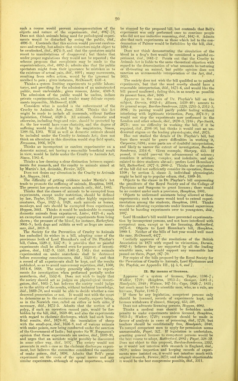 such a course would prevent misrepresentation of the objects and nature of the experiments, ihid., 4067-/3, Does not think animals being used for pathological experi- ments would he disturbed by seeing the public, ibid., 4096-9. Contends that this system would prevent careless- ness and cruelty, but admits that vi^dsectors might object to be overlooked, ibid., 4074-9, and that the spectators might resort to manifestations of disapproval; but thinks that under proper regulations they would not be repeated : the scheme proposes that complaints may be made to the superintendents, ibid., 4092-5 ; admits also that the public spectators might from their ignorance be mistaken as to the existence of actual pain, ibid., 4091 ; many movements, resulting from refle.x action, would by the ignorant he ascribed to pain ; gives instances, McDonnell, 4531-4. Thinks a system limiting experiments to public labora- tories, and providing for the admission of an uninstructed public, most undesirable; gives reasons. Lister, 434S-9. The admission of the public would be useless, induce private experimentation, and render many delicate experi- ments impossible, McDonnell, 4530. Considers what is needed is the enforcement of the Cruelty to Animals Act, Jesse, 5556. Thinks this Act might be made to include all mammals, without further legislation, Cleland, 4620-5. All animals, domestic and otherwise, including frogs and mice, should he (irotected by it; the law would have more elasticity, and the degree of suffering would be decided by the magistrates, Simon, 1388-95, 1503. Wild as well as domestic animals should be included under the Cruelty to Animals Act; does not think an alteration in this direction would stop field sports, Fergusson, 1066, 1070. Thinks an incompetent or careless experimenter on a domestic animal, not having a reasonable beneficial result in view, would be liable under the Cruelty to Animals Act, Simon, 1.385-6. Thinks a law drawing a clear distinction between experi- ments for research, and the cruelty to animals aimed at by Martin’s Act, desirable, Ferrier, 3273. Does not desire any alteration in the Cruelty to Animals Act, lioggan, 3441. The difficulty of getting evidence under Martin’s Act tends to promote the suffering of animals, Haughton, 1891. The present law protects certain animals only, ibid., 1885. Thinks that the classes of animals to be exempted from experiments, except under restriction, should be defined by law, Taylor, 1185. Dogs and other highly organised creatures, Cape, 1822-5, 1828, such animals as horses, monkeys, and cats should be exempted from experiment, Hoggan, 3441. Thinks it would be undesirable to exempt domestic animals from experiment. Lister, 4421-4 ; such an exemption would prevent many experiments from being shown ; the pressure of the blood, for instance, Rutherford, 3005-9; both dogs and rabbits as well as frogs are neces- sary, ibid., 3018-9. The Society for the Prevention of Cruelty to Animals has embodied its wishes in a bill, adopting some of the provisions both of Lord Henniker’s and of Dr. Playfair’s bill. Colam, 1520-2, 1557-8 ; it provides that no painful experiments shall be allowed even for purposes of investi- gation, ibid., 1527-9, 1559, 1561-2, 1565; that animals experimented on under anaesthesia shall be destroyed before recovering consciousness, ibid., 1523-6 ; and that a record of all experiments shall be kejrt, and the results published, so as to avoid unnecessary repetition, ibid., 1560, 1664-6, 1668. The society generally objects to experi- ments for investigation when performed partially under anaesthesia, ibid., 1552-6. Does not wish to imply that the society should act as judges on physiological investi- gators, ibid., 1665-7, but believes the society could judge as to the utility of the results, without technical knowledge, ibid., 1669-70, and would be able to decide whether a case deserved jirosecution or not. It would rest with the court to determine as to the existence of cruelty, experts being, as in the Norwich case, called on either or both sides, if necessary, ibid., 1672-5. Admits that the section of a polyp, if such an operation caused pain, would be for- bidden by the bill, ibid., 1659-60, and also the experiments with regard to choleraic discharges, which had such bene- ficial results, ibid., 1678-81, the inoculation of sheep with the small-pox, ibid., 1656-8, and of various animals with snake poison, now being conducted under the sanction of the Government of India; but quotes Sir W. Fergusson’s opinion that these experiments are useless, ibid., 1689-91, and urges that an antidote might possibly be discovered in some other way, ibid., 1697- The society would not prosecute in such a case as the choleraic discharges experi- ment, but believes the committee considered the auestion of snake poison, ibid., 1696. Admits that Bell’s great experiment on the roots of the spinal nerves and any similar experiments, although of equal importance, would be stopped by the proposed bill, but contends that Bell’s experiment was only performed once to convince people who did not use inductive reasoning, 1647-8. Admits also that such experiments as those which led to the con- demnation of Palmer would be forbidden by the bill, ibid., 1692-4. Does not think demonstrating the circulation of the blood in a frog’s foot would be considered a painful ex- periment, ibid, 1661-2 Points out that the Cruelty to Animals Act is liable to the same theoretical objection with regard to the determination of what amounts to torturing or ill-treating an animal, but public opinion does not sanction an unreasonable interpretation of the Act, ibid., 1663. The society does not wish the bill qualified as to painful experiments, but that the word cruelty should have a reasonable interpretation, ibid., 1671-6, and would like the bill passed unaltered; failing this, in as nearly as possible its present form, ibid., 1695. Apjjroves in the main of Dr. Playfair’s bill on the subject, Darwin, 4662-4; Allman, 5439-40; assents to its general scope. Bur don-Sander son, 2220, 2293-5, 2312-3, 2686; its passing would pacify public feeling without interfering with legitimate vivisection, Pavy, 2074-9; it would not stop the experiments now performed in the London and other schools, ibid., 2070-3, 2185; Pye-Smith, 2075 ; sees no difficulty in working the bill, if it be required, ibid., 2186-90, but thinks it would cast an un- deserved stigma on the leading physiologists, ibid., 2075. Has not studied the details of Dr. Playfair’s bill, but fears there would be grave difficulties in working it. Carpenter, 5594; some parts are of doubtful interpretation, and likely to narrow the extent of investigation, Bnrdon- Sanderson, 2314-6. Gives example, Sharpey, 453. If passed, it would prevent the advancement of science; considers it arbitrary, complex, and indefinite, and cal- culated to drive students abroad ; prefers Lord Henniker’s bill, Rutherford, 2877-9, 2880-2. Thinks the originators of the bill did not sufficiently consider its operation, Simon, 1508; by section 5, clause 3, individual physiologists might be held up to popular odium, ibid., 1509-10. Objects to the clause in Dr. Playfair’s bill empowering the presidents of the Royal Society and of the College of Physicians and Surgeons to grant licenses; there would be no control under such a provision, Haughton, 1881. Objects to unlicensed assistants being allowed at these experiments; such a course would tend to extend experi- mentation among the students, Haughton, 1881. Thinks the elause allowing ex])eriments under licensed supervision would be handing experiments over to youngsters, ibid., 1887. Lord Henniker’s bill would have prevented experimenta- tion by incompetent persons, and not have interfered with competent men, except as to the licensing, Rutherford, 2875-6. Objects to Lord Henniker’s bill, Haughton, 1880-1. Neither of the bills of last year would well meet the case, McDonnell, 4477- Cordially approves of the resolutions of the British Association in 1871 with regard to vivisection, Darwin, 4662-4; believes they are supported by all the leading scientific men, who would support any reasonable law passed on them, Paget, 267-70. For copies of the bills proposed Ijy the Royal Society for the Prevention of Cruelty to Animals, Lord Hartismere and Dr. Playfair, .see Appendix 111., §§ 5, 6, and 7. £X. By meaiits of licenses. Approves of a system of licenses, Taylor, 1186-7; JValker, 1729; Haughton, 1913-5; Gamgee, 5381-3; Handyside, 5940; Watson, 107-14 ; Cape, 1826-7, 1831 ; but much must be left to scientific men, who, as a rule, are humane, Taylor, 1186-7. If there be any legislation, competent persons only should be licensed, records of experiments kept, and licenses withdrawn if abused, Sharpey, 453, 591. Does not advocate licensing persons, Hoggan, 4082. Thinks a medical man should be forbidden under penalty to make experiments unless licensed, Haughton, 1913-5; Walker, 1729; exception should be made in favour of analysts in cases of poisoning, ibid., 1729, but teachers should be conditionally free, Handyside, 5940. To compel competent men to apply for permission seems unreasonable, Paget, 327. If legislation is undertaken, granting general licenses to competent jiersons would be the best course to adopt, Rutherford, 2882; Paget, 328-32. Does not object to this proposal, Burdon-Sanderson, 2352, as it would not interfere with research in England, ibid., 2619; unless ins[)ection and keeping records of experi- ments were insisted on, it would not interfere much with original research, Ferrier, 3272, and although objectionable it would be the best compromise possible, ibid., 3311.