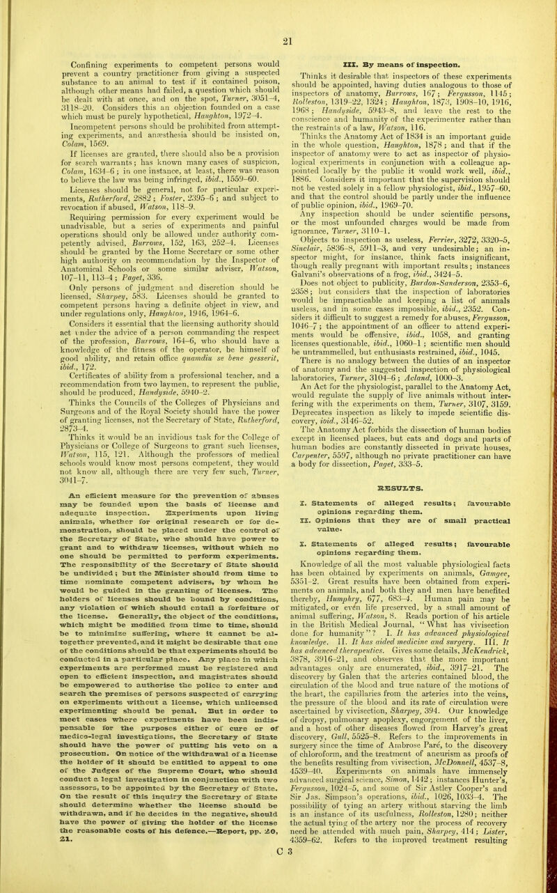 Confining experiments to competent persons would prevent a country practitioner from giving a suspected substance to an animal to test if it contained poison, althougli other means had failed, a question which should be dealt with at once, and on the spot. Turner, 3051-4, 3118-20. Considers this an objection founded on a case which must be purely hypothetical, Haiighton, 1972-4. Incompetent persons should be prohibited from attempt- ing experiments, and anaesthesia should be insisted on. Colam, 1569. If licenses are granted, there should also be a provision for search warrants; has known many cases of suspicion. Colam, 1634-6 ; in one instance, at least, there was reason to believe the law was being infringed, ibid., 1559-60. Licenses should be general, not for particular experi- ments, Rutherford, 2882; Foster, 2395-6; and subject to revocation if abused, fVatson, 118-9. Requiring permission for every experiment would be unadvisable, but a series of experiments and painfid operations should only be allowed under authority com- petently advised. Burrows, 152, 163, 252-4. Licenses should be granted by the Home Secretary or some other high authority on recommendation by the Inspector of Anatomical Schools or some similar adviser, IVatson, 107-11, 113-4; Paget, 336. Only persons of judgment and discretion should be licensed, Sharpey, 583. Licenses should be granted to competent persons having a definite object in view, and under regulations only, Haughton, 1946, 1964-6. Considers it essential that the licensing authority should act i nder the advice of a person commanding the respect of the profession. Burrows, 164-6, who should have a knowledge of the fitness of the operator, be himself of good ability, and retain office quamdiu se bene gesserit, ibid., 172. Certificates of ability from a professional teacher, and a recommendation from two laymen, to represent the public, should be produced, Handyside, 5940-2. Thinks the Councils of the Colleges of Physicians and Surgeons and of the Royal Society should have the power of granting licenses, not the Secretary of State, Rutherford, 2873-4. Thinks it would be an invidious task for the College of Physicians or College of Surgeons to grant such licenses, Watson, 115, 121. Although the professors of medical schools would know most persons competent, they woidd not know all, although there are ^'ery few such. Turner, 3041-7. An elScient measure for tlie prevention of abuses may be founcletl upon tbe basis of license and adequate inspection. Ssperiments upon living animals, wHietber for original research or for de- monstration, should be placed under the control of the Secretary of State, who should have power to grant and to withdraw licenses, without which no one should be permitted to perform experiments. The responsibility of the Secretary of State should be undivided ; but the Kfflinister should from time to time nominate competent advisers, by whom he would be guided in the granting of licenses. The holders of licenses should be bound by conditions, any violation of which should entail a forfeiture of the license, ©enerally, the object of the conditions, which might be modihed from time to time, should be to minimi3;e suiFering, where it cannot be al- together prevented, and it might he desirable that one of the conditions should be that experiments should be conducted in a particular place. Any place in which experiments are performed must be registered and open to efficient inspection, and magistrates should be empowered to authorise the police to enter and search the premises of persons suspected of carrying on experiments without a license, which unlicensed experimenting should be penal. But in order to meet cases where experiments have been indis- pensable for the purposes either of cure or of medico-legal investigations, the Secretary of State should have the power of putting his veto on a prosecution. On notice of the withdrawal of a license the holder of it should be entitled to appeal to one of the Judges of the Supreme Court, who should conduct a legal investigation in conjunction with two assessors, to be appointed by the Secretary of State. On the result of this inquiry the Secretary of State should determine v/hether the license should be withdrawn, and if he decides in the negative, should have the power of giving the holder of the license the reasonable costs of his defence.—Report, pp. I^O, 21. c IZX. By means of inspection. Thinks it desirable that inspectors of these experiments should be appointed, having duties analogous to those of inspectors of anatomy, Burrows, 167; Fergusson, 1145; Rolleston, 1319-22, 1324; Haughton, 1873, 1908-10, 1916, 1968 ; Handyside, 5943-8, and leave the rest to the conscience and humanity of the experimenter rather than the restraints of a law, IVatson, 116. Thinks the Anatomy Act of 1834 is an important guide in the whole question, Haughton, 1878 ; and that if the inspector of anatomy were to act as inspector of physio- logical experiments in conjunction with a colleague ap- ])ointed locally by the public it would work well, ibid., 1886. Considers it important that the supervision should not be vested solely in a fellow physiologist, ibid., 1957-60. and that the control should he partly under the influence of public opinion, ibid., 1969-70. Any inspection should be under scientific persons, or the most unfounded charges would be made from ignorance. Turner, 3110-1. Objects to inspection as useless, Ferrier, 3272, 3320-5, Sinclair, 5836-8, 5911-3, and very undesirable; an in- spector might, for instance, think facts insignificant, though really pregnant with important results; instances Galvani’s observations of a frog, ibid., 3424-5. Does not object to publicity, Burdon-Sanderson, 2353-6, 2358; hut considers that the inspection of laboratories would l)e impracticable and keeping a list of animals useless, and in some cases impossible, ibid., 2352. Con- siders it difficult to suggest a remedy for abuses, Fergusson, 1046-7; the appointment of an officer to attend experi- ments would he offensive, ibid., 1058, and granting licenses questionable, ibid., 1060-1 ; scientific men should be untrammelled, but enthusiasts restrained, ibid., 1045. There is no analogy between the duties of an inspector of anatomy and the suggested inspection of physiological laboratories, Turner, 3104-6 ; Aoland, 1000-3. An Act for the physiologist, parallel to the Anatomy Act, would regulate the supply of live animals without inter- fering with the experiments on them, Turner, 3107, 3159. Deprecates inspection as likely to impede scientific dis- covery, ioid., 3146-52. The Anatomy Act forbids the dissection of human bodies except in licensed places, hut cats and dogs and jiarts of human bodies are constantly dissected in private houses. Carpenter, 5597, although no private practitioner can have a body for dissection, Paget, 333-5. RBSUZaTS. Z. Statements of alleged results; favourable opinions regarding; tbem. II. Opinions that they are of small practical value. X. Statements of alleged results; favourable opinions regarding them. Knowledge of all the most valuable physiological facts has been obtained by experiments on animals, Gamgee, 5351-2. Great results have been obtained from experi- ments on animals, and both they and men have benefited thereby, Humphry, 677, 683-4. Human pain may he mitigated, or evra life preserved, by a small amount of animal suffering, Watson, 8. Reads portion of his article in the British Medical Journal, “What has vivisection done for humanity ” ? I. It has advanced physiological knowledge. II. It has aided m.edicine and surgery. III. It has advanced therapeutics. Gives some details, McKendrick, 3878, 3916-21, and observes that the more important advantages only are enumerated, ibid., 3917-21. The discovery by Galen that the arteries contained blood, the circulation of the blood and true nature of the motions of the heart, the capillaries from the arteries into the veins, the pressure of the blood and its rate of circulation were ascertained by vivisection, Sharpey, 394. Our knowledge of dropsy, pulmonary apoplexy, engorgement of the liver, and a host of other diseases flowed from Harvey’s great discovery, Gull, 5525-8. Refers to the improvements in surgery since the time of Ambrose Pare, to the discovery of chloroform, and the treatment of aneurism as proofs of the benefits resulting from vivisection, McDonnell, 4537-8, 4539^0. Experiments on animals have immensely advanced surgical science, Simon, 1442; instances Hunter’s, Fergusson, 1024-5, and some of Sir Astley Cooper’s and Sir Jas. Simpson’s operations, ibid., 1026, 10,33-4. The possibility of tying an artery without starving the limb is an instance of its usefulness, Rolleston, \2S0 ■, neither the actual tying of the artery nor the process of recovery need be attended with much pain, Sharpey, A\4 ■, Lister, 4359-62. Refers to the improved treatment resulting 3